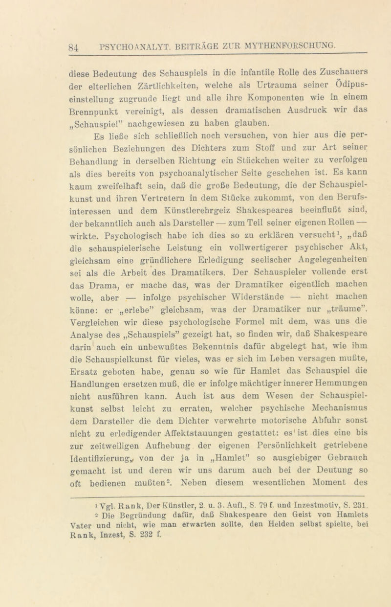 diese Bedeutung des Schauspiels in die infantile Rolle des Zuschauers der elterlichen Zärtlichkeiten, welche als Urtrauma seiner Odipus- einstellung zugrunde liegt und alle ihre Komponenten wie in einem Brennpunkt vereinigt, als dessen dramatischen Ausdruck wir das „Schauspiel” nachgewiesen zu haben glauben. Es ließe sich schließlich noch versuchen, von hier aus die per- sönlichen Beziehungen des Dichters zum StolT und zur Art seiner Behandlung in derselben Richtung ein Stückchen weiter zu verfolgen als dies bereits von psychoanalytischer Seite geschehen ist. Es kann kaum zweifelhaft sein, daß die große Bedeutung, die der Schauspiel- kunst und ihren Vertretern in dem Stücke zukommt, von den Berufs- interessen und dem Künstlerehrgeiz Shakespeares beeinflußt sind, der bekanntlich auch als Darsteller — zum Teil seiner eigenen Rollen — wirkte. Psychologisch habe ich dies so zu erklären versuchti, „daß die schauspielerische Leistung ein vollwertigerer psychischer Akt, gleichsam eine gründlichere Erledigung seelischer Angelegenheiten sei als die Arbeit des Dramatikers. Der Schauspieler vollende erst das Drama, er mache das, was der Dramatiker eigentlich machen wolle, aber — infolge psychischer Widerstände — nicht machen könne: er „erlebe” gleichsam, was der Dramatiker nur „träume”. Vergleichen wir diese psychologische Formel mit dem, was uns die Analyse des „Schauspiels” gezeigt hat, so finden wir, daß Shakespeare darin auch ein unbewußtes Bekenntnis dafür abgelegt hat, wie ihm die Schauspielkunst für vieles, was er sich im Leben versagen mußte, Ersatz geboten habe, genau so wie für Hamlet das Schauspiel die Handlungen ersetzen muß, die er infolge mächtiger innerer Hemmungen nicht ausführen kann. Auch ist aus dem Wesen der Schauspiel- kunst selbst leicht zu erraten, welcher psychische Mechanismus dem Darsteller die dem Dichter verwehrte motorische Abfuhr sonst nicht zu erledigender Affektstauungen gestattet: es'ist dies eine bis zur zeitweiligen Aufhebung der eigenen Persönlichkeit getriebene Identifizierungy von der ja in „Hamlet” so ausgiebiger Gebrauch gemacht ist und deren wir uns darum auch bei der Deutung so oft bedienen mußten 2. Neben diesem wesentlichen Moment des 1 Vgl. Rank, Der Künstler, 2. u. 3. Aufi., S. 79 f. und Inzestmotiv, S. 231. 2 Die Begründung dafür, daß Shakespeare den Geist von Hamlets Vater und nicht, wie man erwarten sollte, den Helden selbst spielte, bei Rank, Inzest, S. 232 f.