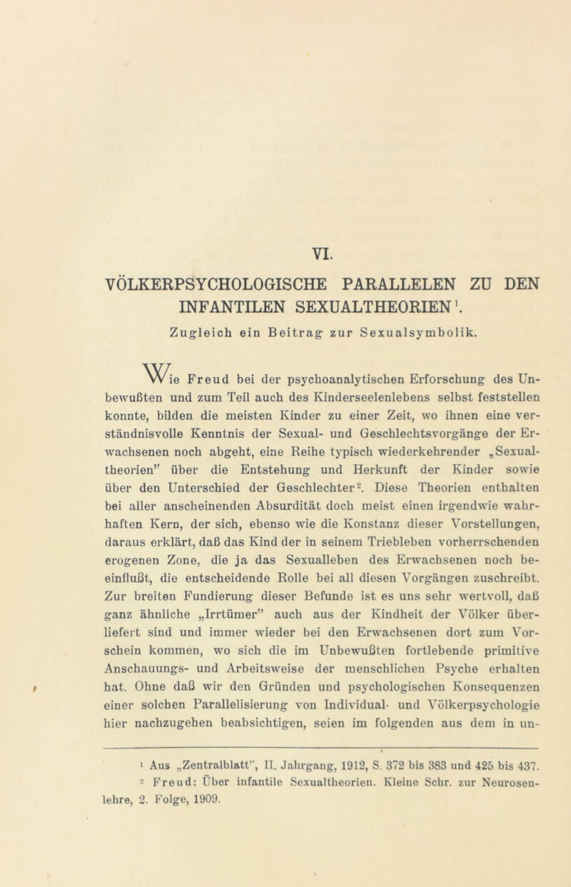 VÖLKERPSYCHOLOGISCHE PARALLELEN ZU DEN INFANTILEN SEXÜALTHEORIEN Zugleich ein Beitrag zur Sexualsymbolik. Wie Freud bei der psychoanalytischen Erforschung des Un- bewußten und zum Teil auch des Kinderseelenlebens selbst feststellen konnte, bilden die meisten Kinder zu einer Zeit, wo ihnen eine ver- ständnisvolle Kenntnis der Sexual- und Geschlechtsvorgänge der Er- wachsenen noch abgeht, eine Reihe typisch wiederkehrender „Sexual- theorien über die Entstehung und Herkunft der Kinder sowie über den Unterschied der Geschlechter-. Diese Theorien enthalten bei aller anscheinenden Absurdität doch meist einen irgendwie wahr- haften Kern, der sich, ebenso wie die Konstanz dieser Vorstellungen, daraus erklärt, daß das Kind der in seinem Triebleben vorherrschenden erogenen Zone, die ja das Sexualleben des Erwachsenen noch be- einflußt, die entscheidende Rolle bei all diesen Vorgängen zuschreibt. Zur breiten Fundierung dieser Befunde ist es uns sehr wertvoll, daß ganz ähnliche „Irrtümer” auch aus der Kindheit der Völker über- liefert sind und immer wieder bei den Erwachsenen dort zum Vor- schein kommen, wo sich die im Unbewußten fortlebende primitive Anschauungs- und Arbeitsweise der menschlichen Psyche erhalten t hat. Ohne daß wir den Gründen und psychologischen Konsequenzen einer solchen Parallelisierung von Individual- und Völkerpsychologie hier nachzugehen beabsichtigen, seien im folgenden aus dem in un- 1 Aus „Zentralblatt’’, II. Jahrgang, 1912, S. 372 bis 383 und 425 bis 437. - Freud: Über infantile Sexualtheorien. Kleine Sehr, zur Neurosen- lehre, 2. Folge, 1909.