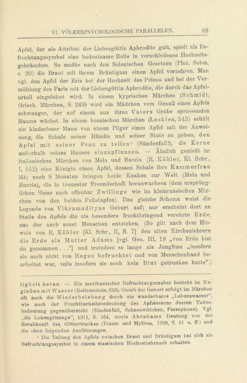 Apfel, der als Attribut der Liebesgöttin Aphrodite galt, spielt als Be- fruchtungssymbol eine bedeutsame Rolle in verschiedenen Hochzeits- gebräuchen. So mußte nach den Solonischen Gesetzen (Plut. Solon, c. 20) die Braut mit ihrem Bräutigam einen Apfel verzehren. Man vgl. den Apfel der Eris bei der Hochzeit des Peleus und bei der Ver- mählung des Paris mit der Liebesgöttin Aphrodite, die durch das Apfel- urteil eingeleitet wird. In einem kyprischen Märchen (Schmidt, Qriech. Märchen,. S. 249) wird ein Mädchen vom Genuß eines Apfels schwanger, der auf einem aus ihres Vaters Grabe sprossenden Baume wächst. In einem bosnischen Märchen (Leskien, 543) erhält ein kinderloser Mann von einem Pilger einen Apfel mit der Anwei- sung, die Schale seiner Hündin und seiner Stute zu geben, den Apfel mit seiner Frau zu teilen^ (Sündenfall!), die Kerne außerhalb seines Hauses einzupflanzen. Ähnlich genießt im italienischen Märchen von Mela und Buccia (R. Köhler, Kl. Sehr., I, 512) eine Königin einen Apfel, dessen Schale ihre Kammerfrau ißt; nach 9 Monaten bringen beide Knaben zur Welt (Mela und Buccia), die in treuester Freundschaft heranwachsen (dem ursprüng- lichen Sinne nach offenbar Zwillinge wie im kleinrussischen Mär- chen von den beiden Fußstapfen). Das gleiche Schema weist die Legende von Vikramadityas Geburt auf; nur erscheint dort an Stelle des Apfels die als besonders fruchtbringend verehrte Erde, aus der auch sonst Menschen entstehen. (So gilt nach dem Hin- weis von R. Köhler [Kl. Sehr., II, S. 7] den alten Kirchenlehrern die Erde als Mutter Adams [vgl. Gen. III, 19 „von Erde bist du genommen . . .”] und trotzdem so lange als Jungfrau „insofern sie noch nicht von Regen befruchtet und von Menschenhand be- arbeitet war, teils insofern sie noch kein Blut getrunken hatte”.) ligkeit heran. — Ein mexikanischer Befruchtungszauber besteht im Be- gießenmit Wasser (Reitzenstein, 656). Gleich der Geburt erfolgt im Märchen oft auch die Wiederbelebung durch ein wunderbares „Lebenswasser”, wie auch der Fruchtbarkeitsbedeutung des Apfelessens dessen Todes- bedeutung gegenübersteht (Sündenfall, Schneewittchen, Persephone). \gL .,die Lohengrinsage”, 1911, S. 164, sowie Abrahams Deutung von der Herabkunft des Göttertrankes (Traum und Mythos, 1909, S. 61 u. ff.) und die oben folgenden Ausführungen. 1 Die Teilung des Apfels zwischen Braut und Bräutigam hat sich als Befruchtungssymbol in einem slawischen Hochzeitsbrauch erhalten.