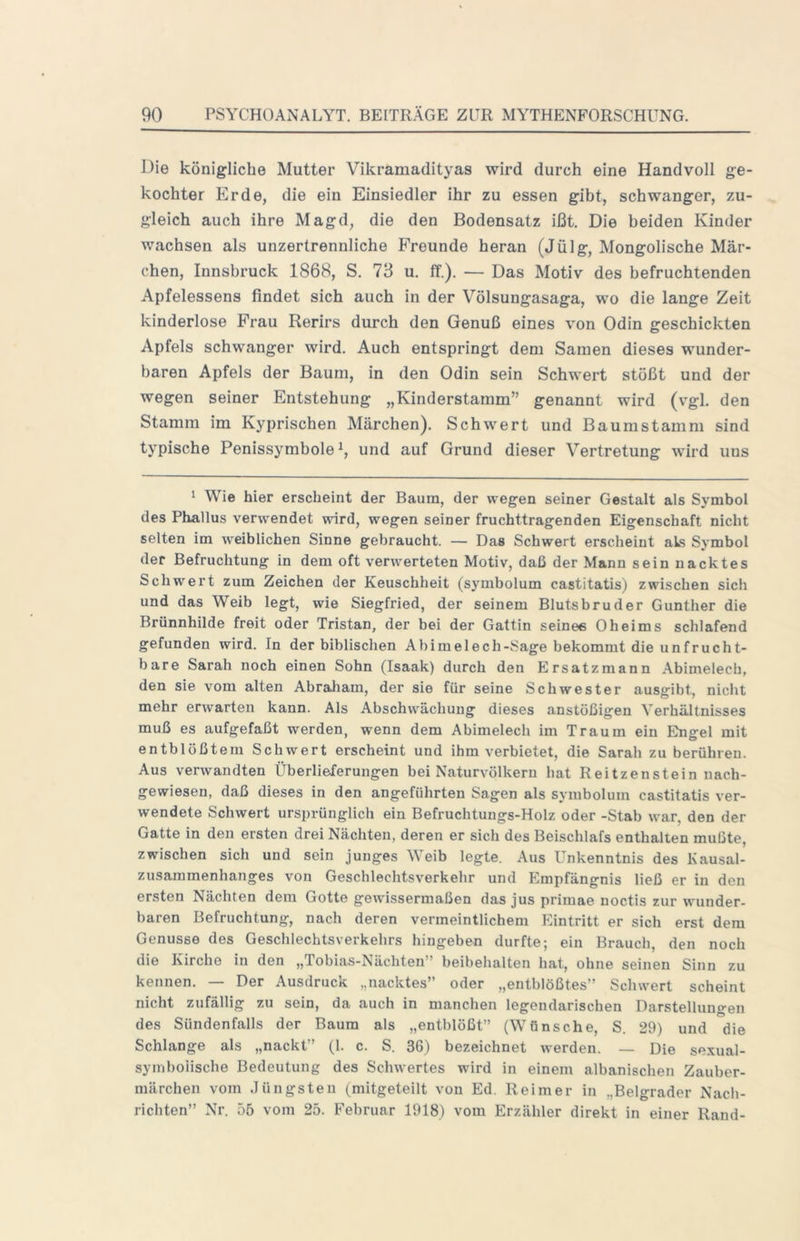 Die königliche Mutter Vikramadityas wird durch eine Handvoll ge- kochter Erde, die ein Einsiedler ihr zu essen gibt, schwanger, zu- gleich auch ihre Magd, die den Bodensatz ißt. Die beiden Kinder wachsen als unzertrennliche Freunde heran (Jülg, Mongolische Mär- chen, Innsbruck 1868, S. 73 u. ff.). — Das Motiv des befruchtenden Apfelessens findet sich auch in der Völsungasaga, wo die lange Zeit kinderlose Frau Rerirs durch den Genuß eines von Odin geschickten Apfels schwanger wird. Auch entspringt dem Samen dieses wunder- baren Apfels der Baum, in den Odin sein Schwert stößt und der wegen seiner Entstehung „Kinderstamm” genannt wird (v'gl. den Stamm im Kyprischen Märchen). Schwert und Baumstamm sind typische Penissymbole und auf Grund dieser Vertretung wird uns * Wie hier erscheint der Baum, der wegen seiner Gestalt als Symbol des Phallus verwendet wird, wegen seiner fruchttragenden Eigenschaft nicht selten im weiblichen Sinne gebraucht. — Das Schwert erscheint als Symbol der Befruchtung in dem oft verwerteten Motiv, daß der Mann sein nacktes Schwert zum Zeichen der Keuschheit (symbolum castitatis) zwischen sich und das Weib legt, wie Siegfried, der seinem Blutsbruder Günther die Brünnhilde freit oder Tristan, der bei der Gattin seinee Oheims schlafend gefunden wird. In der biblischen Abimelech-Sage bekommt die unfrucht- bare Sarah noch einen Sohn (Isaak) durch den Ersatzmann Abimelech, den sie vom alten Abraliam, der sie für seine Schwester ausgibt, nicht mehr erwarten kann. Als Abschwächung dieses anstößigen Verhältnisses muß es aufgefaßt werden, wenn dem Abimelech im Traum ein Ehigel mit entblößtem Schwert erscheint und ihm verbietet, die Sarah zu berühren. Aus verwandten Überlieferungen bei Naturvölkern hat Reitzenstein nach- gewiesen, daß dieses in den angeführten Sagen als symbolum castitatis ver- wendete Schwert ursprünglich ein Befruchtungs-Holz oder -Stab war, den der Gatte in den ersten drei Nächten, deren er sich des Beischlafs enthalten mußte, zwischen sich und sein junges Weib legte. Aus Unkenntnis des Kausal- zusammenhanges von Geschlechtsverkehr und Empfängnis ließ er in den ersten Nächten dem Gotte gewissermaßen das jus primae noctis zur wunder- baren Befruchtung, nach deren vermeintlichem Eintritt er sich erst dem Genüsse des Geschlechtsverkehrs hingeben durfte; ein Brauch, den noch die Kirche in den „Tobias-Nächten” beibehalten hat, ohne seinen Sinn zu kennen. — Der Ausdruck „nacktes” oder „entblößtes” Schwert scheint nicht zufällig zu sein, da auch in manchen legendarischen Darstellungen des Sündenfalls der Baum als „entblößt” (Wünsche, S. 29) und die Schlange als „nackt” (1. c. S. 36) bezeichnet werden. — Die sexual- syinboiische Bedeutung des Schwertes wird in einem albanischen Zauber- märchen vom Jüngsten (_mitgeteilt von Ed. Reimer in „Belgrader Nach- richten” Nr. 55 vom 25. Februar 1918) vom Erzähler direkt in einer Rand-