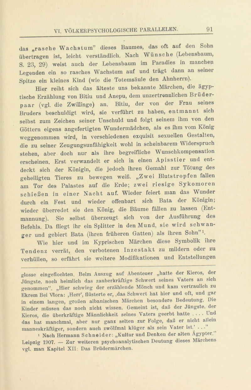 das „rasche Wachstum” dieses Baumes, das oft auf den Sohn übertragen ist, leicht verständlich. Nach Wünsche (Lebensbaum, S. 23, 29) weist auch der Lebensbaum im Paradies in manchen Legenden ein so rasches Wachstum auf und trägt dann an seiner Spitze ein kleines Kind (wie die Totemsäule den Ahnherin). Hier reiht sich das älteste uns bekannte Märchen, die ägyp- tische Erzählung von ßitiu und Anepu, dem unzertrennlichen Brüder- paar (vgl. die Zwillinge) an. Bitiu, der von der Frau seines Bruders beschuldigt wird, sie verführt zu haben, entmannt sich selbst zum Zeichen seiner Unschuld und folgt seinem ihm \on den Göttern eigens angefertigten Wundermädchen, als es ihm vom König weo'O’enommen wird, in verschiedenen exquisit sexuellen Gestalten, die zu seiner Zeugungsuufähigkeit wohl in scheinbarem Widerspruch stehen, aber doch nur als ihre begreifliche Wunschkompensation erscheinen. Erst verwandelt er sich in einen Apisstier und ent- deckt sich der Königin, die jedoch ihren Gemahl zur Tötung des geheiligten Tieres zu bewegen weiß. „Zwei Blutstropfen fallen am Tor des Palastes auf die Erde; zwei riesige Sykomoren schießen in einer Nacht auf. Wieder feiert man das Wunder durch ein Fest und wieder offenbart sich Bata der Königin; wieder überredet sie den König, die Bäume fällen zu lassen (Ent- mannung). Sie selbst überzeugt sich von der Ausführung des Befehls. Da fliegt ihr ein Splitter in den Mund, sie wird schwan- ger und gebiert Bata (ihren früheren Gatten) als ihien Sohn Wie hier und im Kyprischen Märchen diese Symbolik ihre Tendenz verrät, den verbotenen Inzestakt zu mildern oder zu verhüllen, so erfährt sie weitere Modifikationen und Entstellungen glosse eingeflochten. Beim Auszug auf Abenteuer „hatte der Kieros, der Jüngste, noch heimlich das zauberkräftige Schwert seines Vaters au sich genommen”. „Hier schwieg der erzählende Mönch und kam vertraulich zu Ekrem Bei Vlora: ,Herr’, flüsterte er, ,das Schwert hat hier und oft, und gar in einem langen, großen albanischen Märchen besondere Bedeutung. Die Kinder müssen das noch nicht wissen. Gemeint ist, daß der Jüngste, der Kieros, die überkräftige Männlichkeit seines Vaters geerbt hatte .... Und das hat manchmal, aber nur ganz selten zur Folge, daß er nicht allein manneskräftiger, sondern auch zwölfmal klüger als sein Vater ist. . . ■ I Nach Hermann Schneider: „Kultur und Denken der alten Ägypter.” Leipzig 1907. — Zur weiteren psychoanalytischen Deutung dieses Märchens vgl. man Kapitel XII; Das Brüdermärchen.