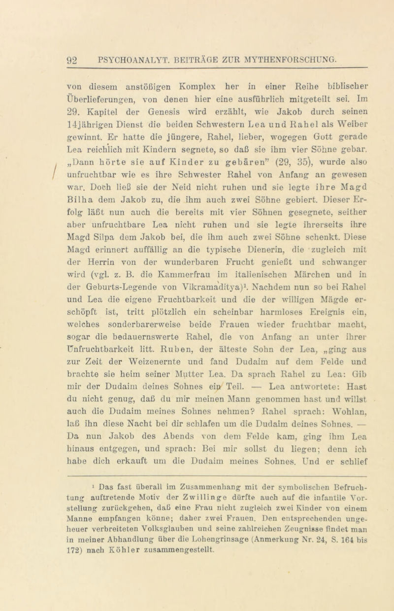 von diesem anstößigen Komplex her in einer Reihe biblischer Überlieferungen, von denen hier eine ausführlich mitgeteilt sei. Im 29, Kapitel der Genesis wird erzählt, wie Jakob durch seinen 14jährigen Dienst die beiden Schwestern Lea und Rahel als Weiber gewinnt. Er hatte die jüngere, Rahel, lieber, wogegen Gott gerade Lea reichlich mit Kindern segnete, so daß sie ihm vier Söhne gebar, „Dann hörte sie auf Kinder zu gebären” (29, 35), wurde also unfruchtbar wie es ihre Schwester Rahel von Anfang an gewesen war. Doch ließ sie der Neid nicht ruhen und sie legte ihre Magd Bi 1ha dem Jakob zu, die ihm auch zwei Söhne gebiert. Dieser Er- folg läßt nun auch die bereits mit vier Söhnen gesegnete, seither aber unfruchtbare Lea nicht ruhen und sie legte ihrerseits ihre Magd Silpa dem Jakoh bei, die ihm auch zwei Söhne schenkt. Diese Magd erinnert auffällig an die typische Dienerin, die zugleich mit der Herrin von der wunderbaren Frucht genießt und schwanger wird (vgl. z, B. die Kammerfrau im italienischen Märchen und in der Geburts-Legende von Vikramaditya)b Nachdem nun so bei Rahel und Lea die eigene Fruchtbarkeit und die der willigen Mägde er- schöpft ist, tritt plötzlich ein scheinbar harmloses Ereignis ein, welches sonderbarerweise beide Frauen wieder fruchtbar macht, sogar die bedauernswerte Rahel, die von Anfang an unter ihrer Unfruchtbarkeit litt. Rüben, der älteste Sohn der Lea, „ging aus zur Zeit der Weizenernte und fand Dudaim auf dem Felde und brachte sie heim seiner Miitter Lea. Da sprach Rahel zu Lea: Gib mir der Dudaim deines Sohnes eip- Teil. — Lea antwortete; Hast du nicht genug, daß du mir meinen Mann genommen hast und willst auch die Dudaim meines Sohnes nehmen? Rahel sprach: Wohlan, laß ihn diese Nacht bei dir schlafen um die Dudaim deines Sohnes. — Da nun Jakob des Abends von dem Felde kam, ging ihm Lea hinaus entgegen, und sprach: Bei mir sollst du liegen; denn ich habe dich erkauft um die Dudaim meines Sohnes, Und er schlief > Das fast überall ira Zusammenhang mit der symbolischen Befruch- tung auftretende Motiv der Zwillinge dürfte auch auf die infantile Vor- stellung zurückgehen, daß eine FVau nicht zugleich zwei Kinder von einem Manne empfangen könne; daher zwei Frauen. Den entsprechenden unge- heuer verbreiteten Volksglauben und seine zahlreichen Zeugnisse findet man in meiner Abhandlung über die Lohengrinsage (Anmerkung Nr. 24, S. 164 bis 172) nach Köhler zusammengestellt.