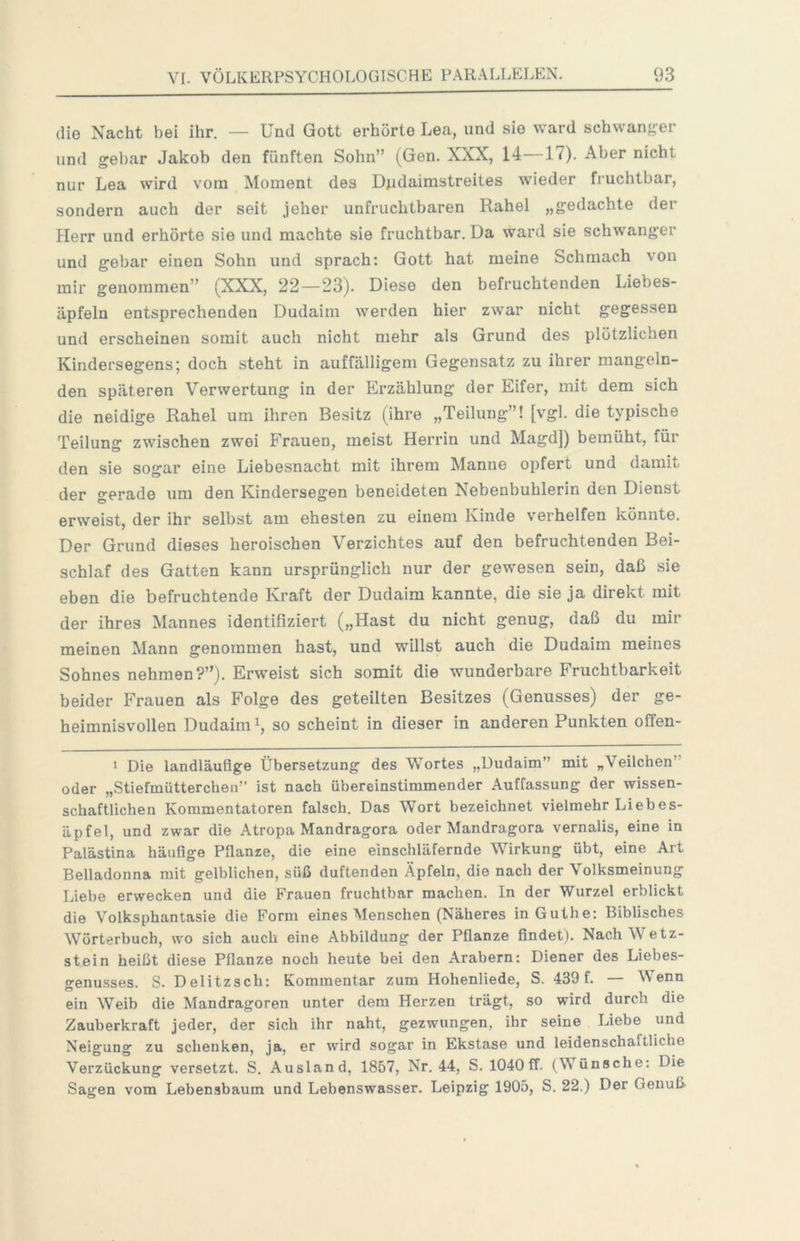 die Nacht bei ihr. — Und Gott erhörte Lea, und sie ward schwanger und gel)ar Jakob den fünften Sohn” (Gen. XXX, 14—17). Aber nicht nur Lea wird vom Moment des Dudaimstreites wieder fruchtbar, sondern auch der seit jeher unfruchtbaren Rahel „gedachte der Herr und erhörte sie und machte sie fruchtbar. Da ward sie schwanger und gebar einen Sohn und sprach: Gott hat meine Schmach von mir genommen” (XXX, 22—23). Diese den befruchtenden Liebes- äpfeln entsprechenden Dudaiin werden hier zwar nicht gegessen und erscheinen somit auch nicht mehr als Grund des plötzlichen Kindersegens; doch steht in auffälligem Gegensatz zu ihrer mangeln- den späteren Verwertung in der Erzählung der Eifer, mit dem sich die neidige Rahel um ihren Besitz (ihre „Teilung”! [vgl. die typische Teilung zwischen zwei Frauen, meist Herrin und Magd]) bemüht, für den sie sogar eine Liebesnacht mit ihrem Manne opfert und damit der gerade um den Kindersegen beneideten Nebenbuhlerin den Dienst erweist, der ihr selbst am ehesten zu einem Kinde verhelfen könnte. Der Grund dieses heroischen Verzichtes auf den befruchtenden Bei- schlaf des Gatten kann ursprünglich nur der gewesen sein, daß sie eben die befruchtende Kraft der Dudaim kannte, die sie ja direkt mit der ihres Mannes identifiziert („Hast du nicht genug, daß du mir meinen Mann genommen hast, und willst auch die Dudaim meines Sohnes nehmen?”). Erweist sich somit die wunderbare Fruchtbarkeit beider Frauen als Folge des geteilten Besitzes (Genusses) der ge- heimnisvollen Dudaim i, so scheint in dieser in anderen Punkten offen- 1 Die landläufige Übersetzung des Wortes „Dudaim” mit „Veilchen” oder „Stiefmütterchen” ist nach übereinstimmender Auffassung der wissen- schaftlichen Kommentatoren falsch. Das Wort bezeichnet vielmehr Liebes- äpfel, und zwar die Atropa Mandragora oder Mandragora vernalis, eine in Palästina häufige Pflanze, die eine einschläfernde Wirkung übt, eine Art Belladonna mit gelblichen, süß duftenden Äpfeln, die nach der Volksmeinung Liehe erwecken und die Frauen fruchtbar machen. In der Wurzel erblickt die Volksphantasie die Form eines Menschen (Näheres in Guthe: Biblisches Wörterbuch, wo sich auch eine Abbildung der Pflanze findet). Nach Wetz- stein heißt diese Pflanze noch heute bei den Arabern: Diener des Liebes- genusses. S. Delitzsch: Kommentar zum Hohenliede, S. 439 f. — Wenn ein Weib die Mandragoren unter dem Herzen trägt, so wird durch die Zauberkraft jeder, der sich ihr naht, gezwungen, ihr seine Liebe und Neigung zu schenken, ja, er wird sogar in Ekstase und leidenschaftliche Verzückung versetzt. S. Ausland, 1857, Nr. 44, S. 1040ff. (Wünsche: Die Sagen vom Lebensbaum und Lebenswasser. Leipzig 1905, S. 22.) Der Genuß