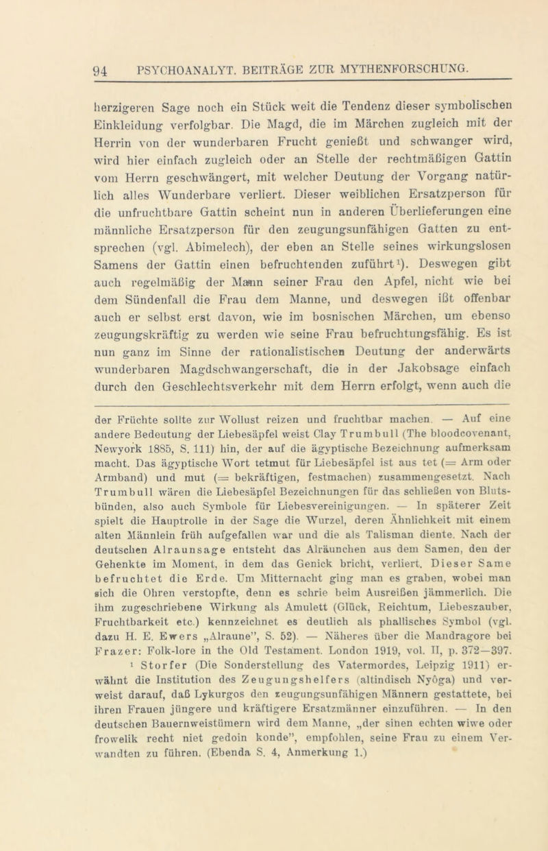 herzigeren Sage noch ein Stück weit die Tendenz dieser symbolischen Einkleidung verfolgbar. Die Magd, die im Märchen zugleich mit der Herrin von der wunderbaren Frucht genießt und schwanger wird, wird hier einfach zugleich oder an Stelle der rechtmäßigen Gattin vom Herrn geschwängert, mit welcher Deutung der Vorgang natür- lich alles Wunderbare verliert. Dieser weiblichen Ersatzperson für die unfruchtbare Gattin scheint nun in anderen Überlieferungen eine männliche Ersatzperson für den zeugungsunfähigen Gatten zu ent- sprechen (vgl. Abimelech), der eben an Stelle seines wirkungslosen Samens der Gattin einen befruchtenden zuführt ^). Deswegen gibt auch regelmäßig der Ma«in seiner Frau den Apfel, nicht wie bei dem Sündenfall die Frau dem Manne, und deswegen ißt offenbar auch er selbst erst davon, wie im bosnischen Märchen, um ebenso zeugungskräftig zu werden wie seine Frau befruchtungsfähig. Es ist nun ganz im Sinne der rationalistischen Deutung der anderwärts wunderbaren Magdschwangerschaft, die in der Jakobsage einfach durch den Geschlechtsverkehr mit dem Herrn erfolgt, wenn auch die der Früchte sollte zur Wollust reizen und fruchtbar machen. — Auf eine andere Bedeutung der Liebesäpfel weist Clay Trumbull (The bloodcovenant, Newyork 1885, S. 111) hin, der auf die ägyptische Bezeichnung aufmerksam macht. Das ägyptische Wort tetmut für Liebesäpfel ist aus tet (= Arm oder Armband) und mut (= bekräftigen, festmachen) zusammengesetzt. Nach Trumbull wären die Liebesäpfel Bezeichnungen für das schließen von Bluts- bünden, also auch Symbole für Liebesvereinigungen. — In späterer Zeit spielt die Hauptrolle in der Sage die Wurzel, deren .Ähnlichkeit mit einem alten Männlein früh aufgefallen war und die als Talisman diente. Nach der deutschen Alraunsage entsteht das Alräunchen aus dem Samen, den der Gehenkte im Moment, in dem das Genick bricht, verliert. Dieser Same befruchtet die Erde. Um Mitternacht ging man es graben, wobei man sich die Ohren verstopfte, denn es schrie beim Ausreißen jämmerlich. Die ihm zugeschriebene Wirkung als Amulett (Glück, Reichtum, Liebeszauber, Fruchtbarkeit etc.) kennzeichnet es deutlich als phallisches Symbol (vgl. dazu H. E. Ewers „Alraune”, S. 52). — Näheres über die Mandragore bei Frazer: Folk-lore in the Old Testament. London 1919, vol. II, p. 372—397. 1 Storfer (Die Sonderstellung des Vatermordes, Leipzig 1911) er- wähnt die Institution des Zeugungshelfers (altindisch Nyöga) und ver- weist darauf, daß Lykurgos den zeugungsunfähigen Männern gestattete, bei ihren Frauen jüngere und kräftigere Ersatzmänner einzuführen. — In den deutschen Bauernweistümern wird dem Manne, „der sihen echten wiwe oder frowelik recht niet gedoin konde”, empfohlen, seine Frau zu einem Ver- wandten zu führen. (Ebenda S. 4, Anmerkung 1.)