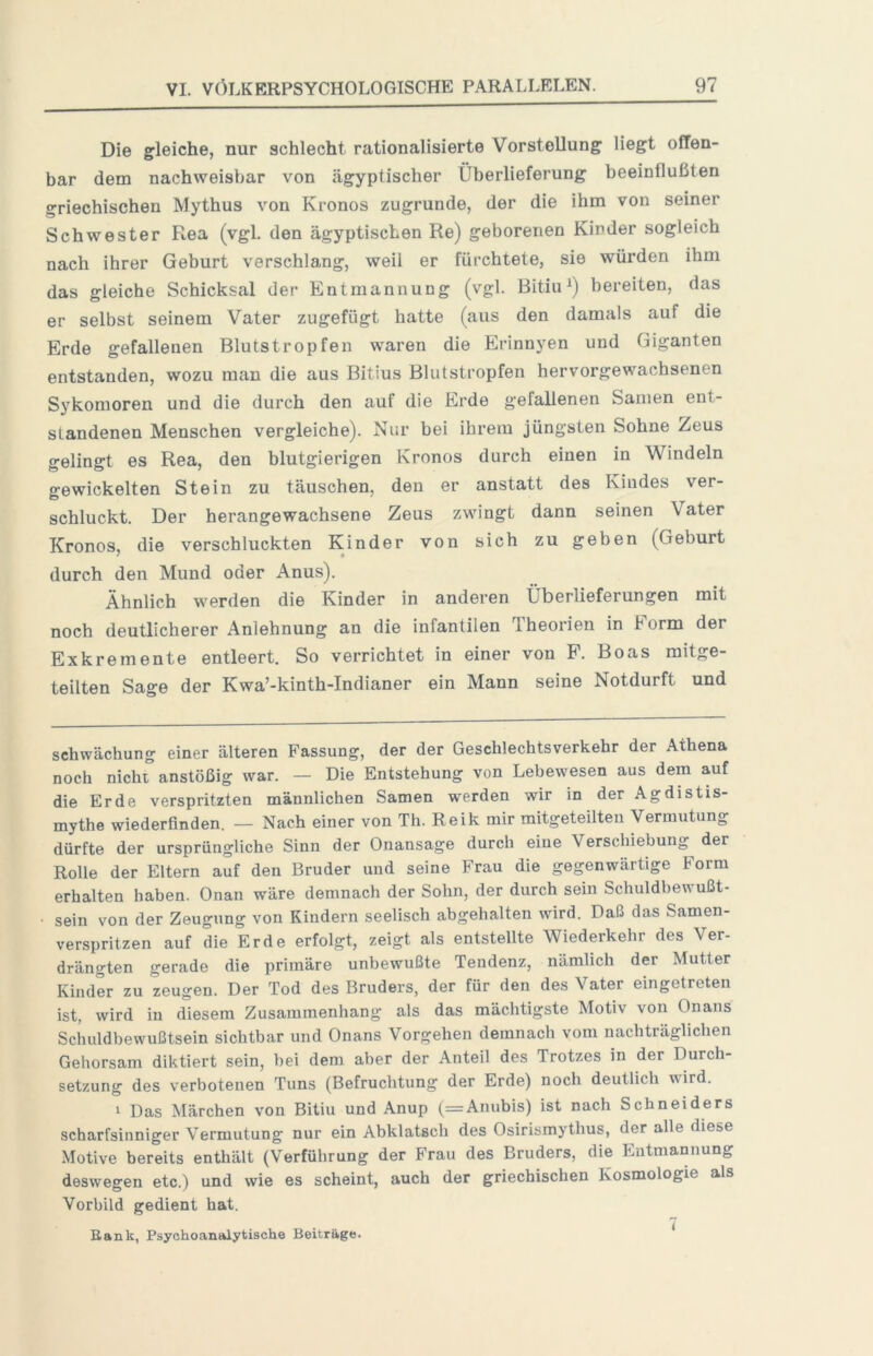 Die gleiche, nur schlecht rationalisierte Vorstellung liegt offen- bar dem nachweisbar von ägyptischer Überlieferung beeinflußten griechischen Mythus von Kronos zugrunde, der die ihm von seiner Schwester Rea (vgl. den ägyptischen Re) geborenen Kinder sogleich nach ihrer Geburt verschlang, weil er fürchtete, sie würden ihm das gleiche Schicksal der Entmannung (vgl. Bitiu^) bereiten, das er selbst seinem Vater zugefügt hatte (aus den damals auf die Erde gefallenen Blutstropfen waren die Erinnyen und Giganten entstanden, wozu man die aus Bitius Blutstropfen hervorgewachsenen Sykomoren und die durch den auf die Erde gefallenen Samen ent- standenen Menschen vergleiche). Nur bei ihrem jüngsten Sohne Zeus gelingt es Rea, den blutgierigen Kronos durch einen in Windeln gewickelten Stein zu täuschen, den er anstatt des Kindes ver- schluckt. Der herangewachsene Zeus zwingt dann seinen Vater Kronos, die verschluckten Kinder von sich zu geben (Geburt durch den Mund oder Anus). Ähnlich werden die Kinder in anderen Überlieferungen mit noch deutlicherer Anlehnung an die infantilen Theorien in Form der Exkremente entleert. So verrichtet in einer von P. Boas mitge- teilten Sage der Kwa’-kinth-Indianer ein Mann seine Notdurft und Schwächung einer älteren Fassung, der der Geschlechtsverkehr der Athena noch nicht anstößig war. — Die Entstehung von Lebewesen aus dem auf die Erde verspritzten männlichen Samen werden wir in der Agdistis- mythe wiederfinden. — Nach einer von Th. Reik mir raitgeteilten Vermutung dürfte der ursprüngliche Sinn der Onansage durch eine Verschiebung der Rolle der Eltern auf den Bruder und seine Frau die gegenwärtige Form erhalten haben. Onan wäre demnach der Sohn, der durch sein Schuldbewußt- sein von der Zeugung von Kindern seelisch abgehalten wird. Daß das Samen- verspritzen auf die Erde erfolgt, zeigt als entstellte Wiederkehr des Ver- drängten gerade die primäre unbewußte Tendenz, nämlich der Mutter Kinder zu zeugen. Der Tod des Bruders, der für den des Vater eingetreten ist, wird in diesem Zusammenhang als das mächtigste Motiv von Onans Schuldbewußtsein sichtbar und Onans Vorgehen demnach vom nachträglichen Gehorsam diktiert sein, bei dem aber der Anteil des Trotzes in der Durch- setzung des verbotenen Tuns (Befruchtung der Erde) noch deutlich wird. 1 Das Märchen von Bitiu und Anup (=Anubis) ist nach Schneiders scharfsinniger Vermutung nur ein Abklatsch des Osirismythus, der alle diese Motive bereits enthält (Verführung der Frau des Bruders, die Entmannung deswegen etc.) und wie es scheint, auch der griechischen Kosmologie als Vorbild gedient hat. Eank, Psychoanalytische Beiträge. *