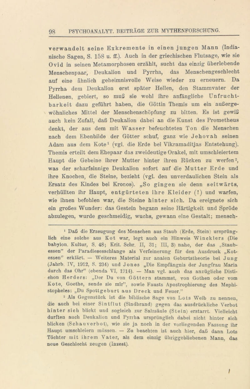 verwandelt seine Exkremente in einen jungen Mann (India- nische Sagen, S. 158 u. fif.). Auch in der griechischen Flutsage, wie sie Ovid in seinen Metamorphosen erzählt, sucht das einzig überlebende Menschenpaar, Deukalion und Pyrrha, das Menschengeschlecht auf eine ähnlich geheimnisvolle Weise wieder zu erneuern. Da Pyrrha dem Deukalion erst später Hellen, den Stammvater der Hellenen, gebiert, so muß sie wohl ihre anfängliche Unfrucht- barkeit dazu geführt haben, die Göttin Themis um ein außerge- wöhnliches Mittel der Menschenschöpfung zu bitten. Es ist gewiß auch kein Zufall, daß Deukalion dabei an die Kunst des Prometheus denkt, der aus dem mit Wasser befeuchteten Ton die Menschen nach dem fCbenbilde der Götter schuf, ganz wie Jehovah seinen Adam aus dem Kote^ (vgl. die Erde bei Vikramaditjas Entstehung). Themis erteilt dem Ehepaar das zweideutige Orakel, mit umschleiertem Haupt die Gebeine ihrer Mutter hinter ihren Rücken zu werfen 2, was der scharfsinnige Deukalion sofort auf die Mutter Erde und ihre Knochen, die Steine, bezieht (vgl. den unverdaulichen Stein als Ersatz des Kindes bei Kronos). „So gingen sie denn seitwärts, verhüllten ihr Haupt, entgürteten ihre Kleider (!) und warfen, wie ihnen befohlen war, die Steine hinter sich. Da ereignete sich ein großes Wunder: das Gestein begann seine Härtigkeit und Spröde abzulegen, wurde geschmeidig, wuchs, gewann eine Gestalt; mensch- * Daß die Erzeugung des Menschen aus Staub (Erde, Stein') ursprüng- lich eine solche aus Kot war, legt auch ein Hinweis Win ekler s (Die babylon. Kultur, S. 48; Krit. Sehr. II, 31; III, 3) nahe, der das ..Staub- essen” der Paradiesesschlange als Verfeinerung für den Ausdruck „Kot- essen” erklärt. — Weiteres Material zur analen Geburtstheorie bei Jung (Jahrb. IV, 1912, S. 234) und Jones „Die Empfängnis der Jungfrau Maria durch das Ohr” (ebenda VI, 1914). — Man vgl. auch das anzügliche Disti- chon Herders: „Der Du von Göttern stammst, von Gothen oder vom Kote, Goethe, sende sie mir”, sowie Fausts Apostrophierung des Mephi- stopheles: „Du Spottgeburt aus Dreck und Feuer.” 2 Als Gegenstück ist die biblische Sage von Lots Weib zu nennen, die auch bei einer Sintflut (Sindbrand) gegen das ausdrückliche Verbot hinter sich blickt und sogleich zur Salzsäule (Stein) erstarrt. Vielleicht durften auch Deukalion und Pyrrha ursprünglich dabei nicht hinter sich blicken (Schauverbot), wie sie ja noch in der vorliegenden Fassung ihr Haupt umschleiern müssen. — Zu beachten ist auch hier, daß dann Lots Töchter mit ihrem Vater, als dem einzig übriggebliebenen Mann, das neue Geschlecht zeugen (Inzest). I