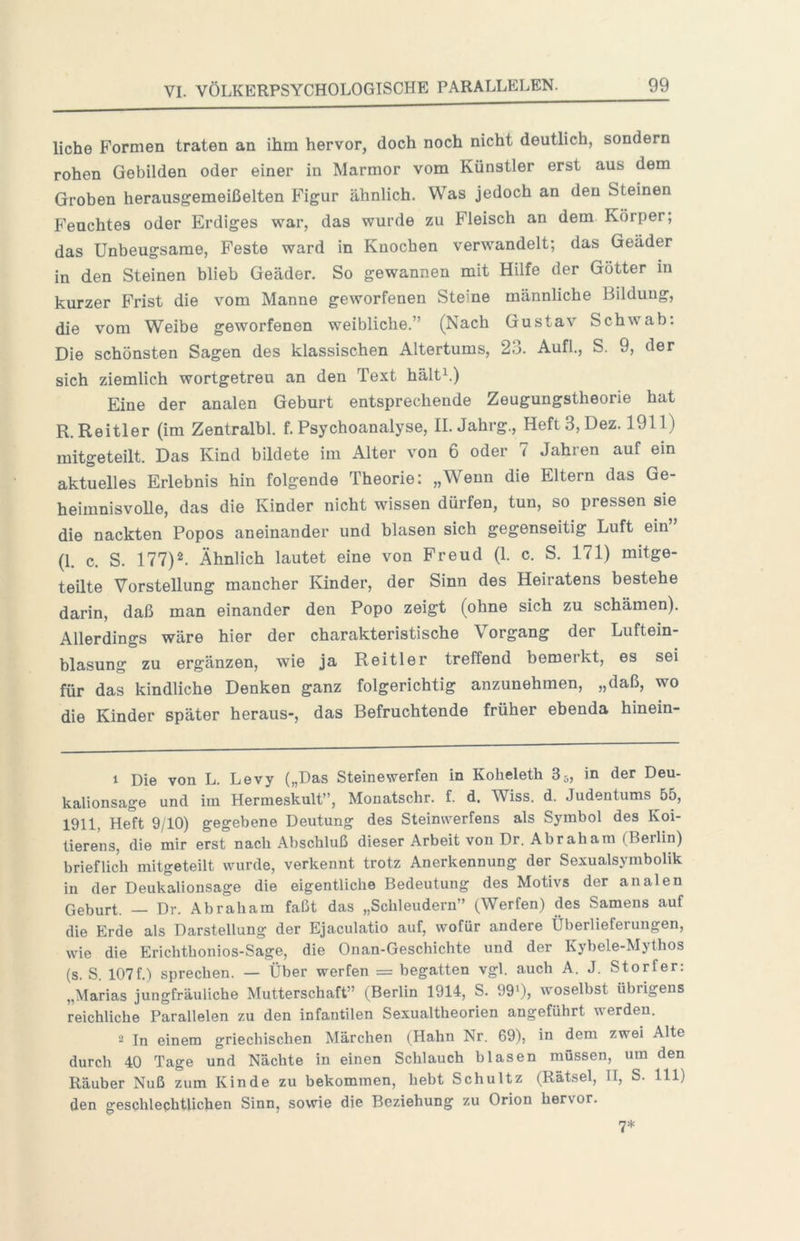 liehe Formen traten an ihm hervor, doch noch nicht deutlich, sondern rohen Gebilden oder einer in Marmor vom Künstler erst aus dem Groben herausgemeißelten Figur ähnlich. Was jedoch an den Steinen Feuchtes oder Erdiges war, das wurde zu Fleisch an dem Körper; das Unbeugsame, Feste ward in Knochen verwandelt; das Geäder in den Steinen blieb Geäder. So gewannen mit Hilfe der Götter m kurzer Frist die vom Manne geworfenen Steine männliche Bildung, die vom Weibe geworfenen weibliche.” (Nach Gustav Schwab; Die schönsten Sagen des klassischen Altertums, 23. Aufl., S. 9, der sich ziemlich wortgetreu an den Text hältL) Eine der analen Geburt entsprechende Zeugungstheorie hat R.Reitler (im Zentralbl. f. Psychoanalyse, II. Jahrg., Heft 3, Dez. 1911) mitgeteilt. Das Kind bildete im Alter von 6 oder 7 Jahren auf ein aktuelles Erlebnis hin folgende Theorie; „Wenn die Eltern das Ge- heimnisvolle, das die Kinder nicht wissen dürfen, tun, so pressen sie die nackten Popos aneinander und blasen sich gegenseitig Luft ein” (1. c. S. 177)^ Ähnlich lautet eine von Freud (1. c. S. 171) mitge- teilte Vorstellung mancher Kinder, der Sinn des Heiratens bestehe darin, daß man einander den Popo zeigt (ohne sich zu schämen). Allerdings wäre hier der charakteristische Vorgang der Luftein- blasung zu ergänzen, wie ja Reitler treffend bemerkt, es sei für das kindliche Denken ganz folgerichtig anzunehmen, „daß, wo die Kinder später heraus-, das Befruchtende früher ebenda hinein- 1 Die von L. Levy („Das Steinewerfen in Koheleth 85, in der Deu- kalionsage und im Hermeskult”, Monatschr. f. d. Wiss. d. Judentums 55, 1911, Heft 9/10) gegebene Deutung des Steinwerfens als Symbol des Koi- lierens, die mir erst nach Abschluß dieser Arbeit von Dr. Abraham (Berlin) brieflich mitgeteilt wurde, verkennt trotz Anerkennung der Sexualsymbolik in der Deukalionsage die eigentliche Bedeutung des Motivs der analen Geburt. — Dr. Abraham faßt das „Schleudern” (Werfen) des Samens auf die Erde als Darstellung der Ejaculatio auf, wofür andere Überlieferungen, wie die Erichthonios-Sage, die Onan-Gescbichte und der Kybele-Mythos (s. S. 107f.) sprechen. — Über werfen = begatten vgl. auch A. J. Storfer: „Marias jungfräuliche Mutterschaft” (Berlin 1914, S. 999, 'voselbst übrigens reichliche Parallelen zu den infantilen Sexualtheorien angeführt werden. 2 In einem griechischen Märchen (Hahn Nr. 69), in dem zwei Alte durch 40 Tage und Nächte in einen Schlauch blasen müssen, um den Räuber Nuß zum Kinde zu bekommen, hebt Schultz (Rätsel, II, S. 111) den geschlechtlichen Sinn, sowie die Beziehung zu Orion hervor. 7*