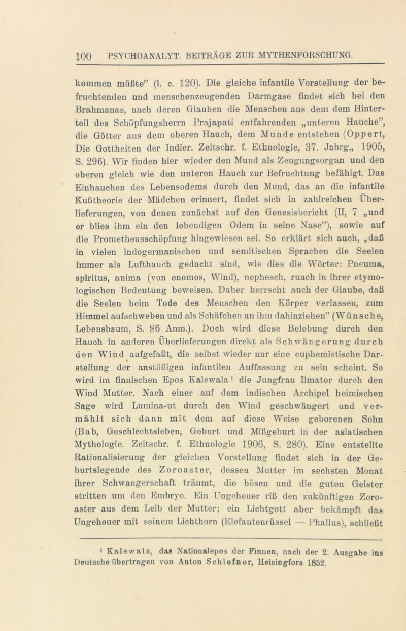 kommen müßte” (1. c. 120). Die gleiche infantile Vorstellung der be- fruchtenden und menschenzeugenden Darmgase findet sich bei den Brahmanas, nach deren Glauben die Menschen aus dem dem Hinter- teil des Schöpfungsherrn Prajapati entfahrenden „unteren Hauche”, die Götter aus dem oberen Hauch, dem Munde entstehen (Oppert, Die Gottheiten der Indier. Zeitschr. f. Ethnologie, 37. Jahrg., 1905, S. 296). Wir finden hier wieder den Mund als Zeugungsorgan und den oberen gleich wie den unteren Hauch zur Befruchtung befähigt. Das Einhauchen des Lebensodems durch den Mund, das an die infantile Kußtheorie der Mädchen erinnert, findet sich in zahlreichen Über- lieferungen, von denen zunächst auf den Genesisbericht (II, 7 „und er blies ihm ein den lebendigen Odem in seine Nase”), sowie auf die Prometheusschöpfung hingewiesen sei. So erklärt sich auch, „daß in vielen indogermanischen und semitischen Sprachen die Seelen immer als Lufthauch gedacht sind, wie dies die Wörter; Pneuma, Spiritus, anima (von enomos, Wind), nephesch, mach in ihrer etymo- logischen Bedeutung beweisen. Daher herrscht auch der Glaube, daß die Seelen beim Tode des Menschen den Körper verlassen, zum Himmel aufschweben und als Schäfchen an ihm dahinziehen” (Wünsche, Lebensbaum, S. 86 Anm.). Doch wird diese Belebung durch den Hauch in anderen Überlieferungen direkt als Schwängerung durch den Wind aufgefaßt, die selbst wieder nur eine euphemistische Dar- Stellung der anstößigen infantilen Auffassung zu sein scheint. So wird im finnischen Epos Kalewala^ die Jungfrau Ilmator durch den Wind Mutter. Nach einer auf dem indischen Archipel heimischen Sage wird Lumina-ut durch den Wind geschwängert und ver- mählt sich dann mit dem auf diese Weise geborenen Sohn (Bab, Geschlechtsleben, Geburt und Mißgeburt in der asiatischen Mythologie. Zeitschr. f. Ethnologie 1906, S. 280). Eine entstellte Rationalisierung der gleichen Vorstellung findet sich in der Ge- burtslegende des Zoroaster, dessen Mutter im sechsten Monat ihrer Schwangerschaft träumt, die bösen und die guten Geister stritten um den Embryo. Ein Ungeheuer riß den zukünftigen Zoro- aster aus dem Leib der Mutter; ein Lichtgott aber bekämpft das Ungeheuer mit seinem Lichthorn (Elefantenrüssel — Phallus), schließt » Kalewala, das Nationalepos der Finnen, nach der 2. Ausgabe ins Deutsche übertragen von Anton Schiefner, Helsingfors 1852.