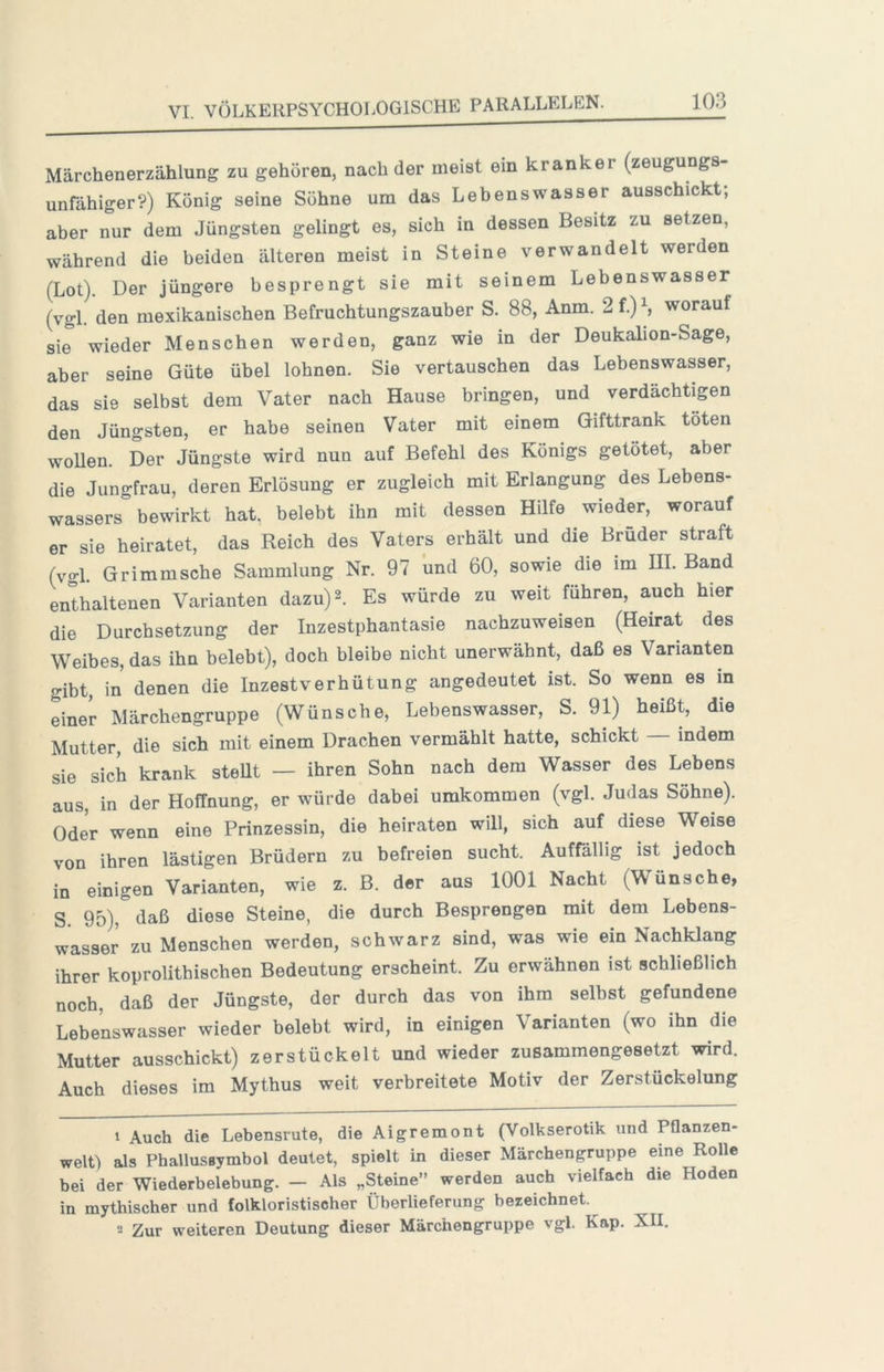 Märchenerzählung zu gehören, nach der meist ein kranker (zeugungs- unfähiger?) König seine Söhne um das Lehenswasser ausschickt; aber nur dem Jüngsten gelingt es, sich in dessen Besitz zu setzen, während die beiden älteren meist in Steine verwandelt werden (Lot). Der jüngere besprengt sie mit seinem Lebenswasser (vgl. den mexikanischen Befruchtungszauher S. 88, Anm. 2f.)S worauf sie wieder Menschen werden, ganz wie in der Deukalion-Sage, aber seine Güte übel lohnen. Sie vertauschen das Lebenswasser, das sie selbst dem Vater nach Hause bringen, und verdächtigen den Jüngsten, er habe seinen Vater mit einem Gifttrank töten wollen. Der Jüngste wird nun auf Befehl des Königs getötet, aber die Jungfrau, deren Erlösung er zugleich mit Erlangung des Lebens- wassers bewirkt hat, belebt ihn mit dessen Hilfe wieder, worauf er sie heiratet, das Reich des Vaters erhält und die Brüder straft (vgl. Grimmsche Sammlung Nr. 97 und 60, sowie die im UI. Band enthaltenen Varianten dazu) 2. Es würde zu weit führen, auch hier die Durchsetzung der Inzestphantasie nachzuweisen (Heirat des Weibes, das ihn belebt), doch bleibe nicht unerwähnt, daß es Varianten gibt, in denen die Inzestverhütung angedeutet ist. So wenn es m einer Märchengruppe (Wünsche, Lebenswasser, S. 91) heißt, die Mutter, die sich mit einem Drachen vermählt hatte, schickt — indem sie sich krank steUt — ihren Sohn nach dem Wasser des Lebens aus, in der Hoffnung, er würde dabei umkommen (vgl. Judas Söhne). Oder wenn eine Prinzessin, die heiraten will, sich auf diese Weise von ihren lästigen Brüdern zu befreien sucht. Auffällig ist jedoch in einigen Varianten, wie z. B. der aus 1001 Nacht (Wünsche, S. 95), daß diese Steine, die durch Besprengen mit dem Lebens- wasser zu Menschen werden, schwarz sind, was wie ein Nachklang ihrer koprolithischen Bedeutung erscheint. Zu erwähnen ist schließlich noch, daß der Jüngste, der durch das von ihm selbst gefundene Lebenswasser wieder belebt wird, in einigen Varianten (wo ihn die Mutter ausschickt) zerstückelt und wieder zusammengeseUt wird. Auch dieses im Mythus weit verbreitete Motiv der Zerstückelung 1 Auch die Lebensrute, die Aigremont (Volkserotik und Pflanzen- welt als PhallusBymbol deutet, spielt in dieser Märchengruppe eine Rolle bei der Wiederbelebung. — Als „Steine” werden auch vielfach die Hoden in mythischer und folkloristischer Überlieferung bezeichnet. 2 Zur weiteren Deutung dieser Märchengruppe vgl. Kap. XII.