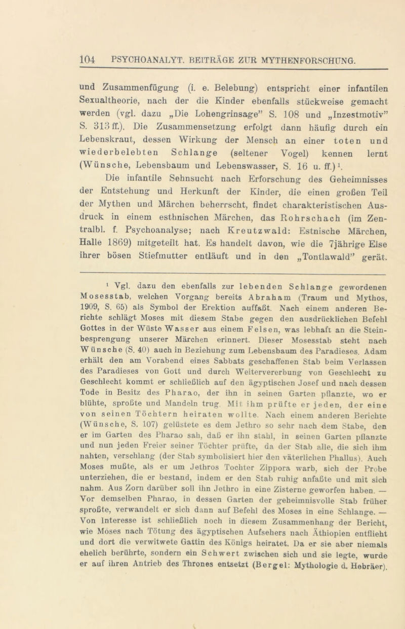 und Zusammenfügung' (i. e, Belebung) entspricht einer infantilen Sexualtheorie, nach der die Kinder ebenfalls stückweise gemacht werden (vgl. dazu „Die Lohengrinsage” S. 108 und „Inzestmotiv” S. 31.4 ff.). Die Zusammensetzung erfolgt dann häufig durch ein Lebenskraut, dessen Wirkung der Mensch an einer toten und wiederbelebten Schlange (seltener Vogel) kennen lernt (Wünsche, Lebensbaum und Lebenswasser, S. 16 u. ff.)L Die infantile Sehnsucht nach Erforschung des Geheimnisses der Entstehung und Herkunft der Kinder, die einen großen Teil der Mythen und Märchen beherrscht, findet charakteristischen Aus- druck in einem esthnischen Märchen, das Rohrschach (im Zen- tralbl. f. Psychoanalyse; nach Kreutzwald: Estnische Märchen, Halle 1869) raitgeteilt hat. Es handelt davon, wie die 7jährige Else ihrer bösen Stiefmutter entläuft und in den „Tontlawald” gerät. ' Vgl. dazu den ebenfalls zur lebenden Schlange gewordenen Mosesstab, welchen Vorgang bereits Abraham (Traum und Mythos, 1909, S. 65) als Symbol der Erektion auffaßt. Nach einem anderen Be- richte schlägt Moses mit diesem Stabe gegen den ausdrücklichen Befehl Gottes in der Wüste Wasser aus einem Felsen, was lebhaft an die Stein- besprengung unserer Märchen erinnert. Dieser Mosesstab steht nach Wünsche (S. 40) auch in Beziehung zum Lebensbaum des Paradieses. Adam erhält den am Vorabend eines Sabbats geschaffenen Stab beim Verlassen des Paradieses von Gott und durch Weitervererbung von Geschlecht zu Geschlecht kommt er schließlich auf den ägyptischen Josef und nach dessen Tode in Besitz des Pharao, der ihn in seinen Garten pflanzte, wo er blühte, sproßte und Mandeln trug. Mit ihm prüfte er jeden, der eine von seinen Töchtern heiraten wollte. Nach einem anderen Berichte (Wünsche, S. 107) gelüstete es dem Jethro so sehr nach dem Stabe, den er im Garten des Pharao sah, daß er ihn stahl, in seinen Garten pflanzte und nun jeden Freier seiner Töchter prüfte, da der Stab alle, die sich ihm nahten, verschlang (der Stab symbolisiert hier den väterlichen Phallus). Auch Moses mußte, als er um Jethros Tochter Zippora warb, sich der Probe unterziehen, die er bestand, indem er den Stab ruhig anfaßte und mit sich nahm. Aus Zorn darüber soll ihn Jethro in eine Zisterne geworfen haben. — Vor demselben Pharao, in dessen Garten der geheimnisvolle Stab früher sproßte, verwandelt er sich dann auf Befehl des Moses in eine Schlange. — Von Interesse ist schließlich noch in diesem Zusammenhang der Bericht, wie Moses nach Tötung des ägyptischen Aufsehers nach Äthiopien entfiieht und dort die verwitwete Gattin des Königs heiratet. Da er sie aber niemals ehelich berührte, sondern ein Schwert zwischen sich und sie legte, wurde er auf ihren Antrieb des Thrones entsetzt (Bergei: Mythologie d. Hebräer).