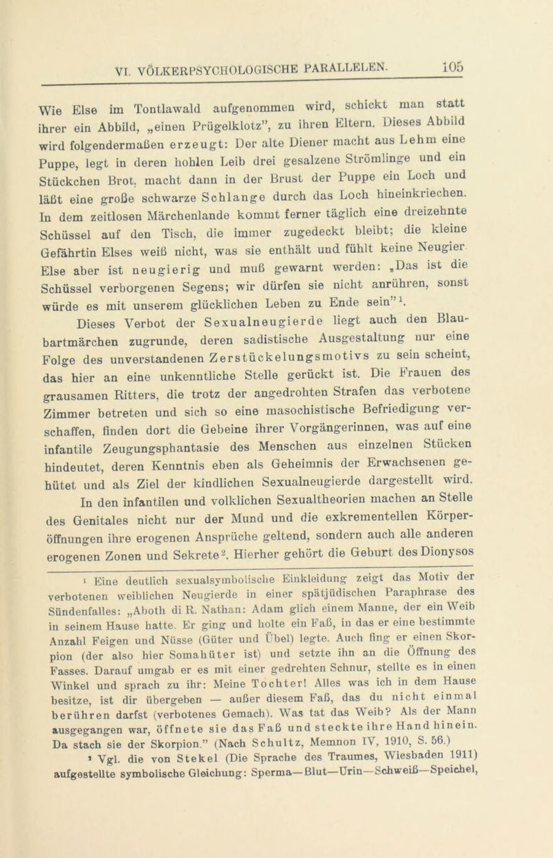 Wie Else im Tontlawald aufgenommen wird, schickt man statt ihrer ein Abbild, „einen Prügelklotz”, zu ihren Eltern. Dieses Abbild wird folgendermaßen erzeugt: Der alte Diener macht aus Lehm eine Puppe, legt in deren hohlen Leib drei gesalzene Strömlinge und ein Stückchen Brot, macht dann in der Brust der Puppe ein Loch und läßt eine große schwarze Schlange durch das Loch hineinkriechen. In dem zeitlosen Märchenlande kommt ferner täglich eine dreizehnte Schüssel auf den Tisch, die immer zugedeckt bleibt; die kleine Gefährtin Elses weiß nicht, was sie enthält und fühlt keine Neugier Else aber ist neugierig und muß gewarnt werden: ,Das ist die Schüssel verborgenen Segens; wir dürfen sie nicht anrühren, sonst würde es mit unserem glücklichen Leben zu Ende sein Dieses Verbot der Sexualneugierde liegt auch den Blau- bartmärchen zugrunde, deren sadistische Ausgestaltung nur eine Folge des unverstandenen Zerstückelungsmotivs zu sein scheint, das hier an eine unkenntliche Stelle gerückt ist. Die brauen des grausamen Ritters, die trotz der angedrohten Strafen das verbotene Zimmer betreten und sich so eine masochistische Befriedigung ver- schaffen, finden dort die Gebeine ihrer Vorgängerinnen, was auf eine infantile Zeugungsphantasie des Menschen aus einzelnen Stücken hindeutet, deren Kenntnis eben als Geheimnis der Erwachsenen ge- hütet und als Ziel der kindlichen Sexualneugierde dargestellt wird. In den infantilen und volklichen Sexualtheorien machen an Stelle des Genitales nicht nur der Mund und die exkrementeilen Körper- öffnungen ihre erogenen Ansprüche geltend, sondern auch alle anderen erogenen Zonen und Sekrete 2. Hierher gehört die Geburt des Dionysos 1 Eine deutlich sexualsymbolische Einkleidung zeigt das Motiv der verbotenen weiblichen Neugierde in einer spätjüdischen Paraphrase des Sündenfalles: „Aboth di R. Nathan: Adam glich einem Manne, der ein Weib in seinem Hause hatte. Er ging und holte ein Faß, in das er eine bestimmte Anzahl Feigen und Nüsse (Güter und Übel) legte. Auch fing er einen Skor- pion (der also hier Somahüter ist) und setzte ihn an die Öffnung des Fasses. Darauf umgab er es mit einer gedrehten Schnur, stellte es in einen Winkel und sprach zu ihr: Meine Tochter! Alles was ich in dem Hause besitze, ist dir übergeben — außer diesem Faß, das du nicht einmal berühren darfst (verbotenes Gemach). Was tat das Weib? Als der Mann ausgegangen war, öffnete sie das Faß und steckte ihre Hand hinein. Da stach sie der Skorpion.” (Nach Schultz, Memnon IV, 1910, S. 56.) * Vgl. die von Stekel (Die Sprache des Traumes, Wiesbaden 1911) aufgestellte symbolische Gleichung: Sperma—Blut—Urin Schweiß Speichel,