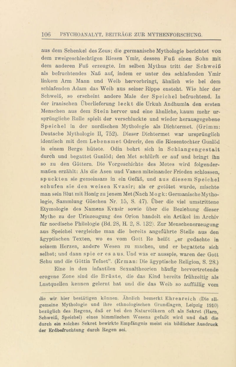 aus dem Schenkel des Zeus; die germanische Mythologie berichtet von dem zweigeschlechtigen Riesen Ymir, dessen Fuß einen Sohn mit dem anderen Fuß erzeugte. Im selben Mythus tritt der Schweiß als befruchtendes Naß auf, indem er unter des schlafenden Ymir linkem Arm Mann und Weib hervorbringt, ähnlich wie bei dem schlafenden Adam das Weib aus seiner Rippe ensteht. Wie hier der Schweiß, so erscheint andere Male der Speichel befruchtend. In der iranischen Überlieferung leckt die Urkuh Andhumla den ersten Menschen aus dem Stein hervor und eine ähnliche, kaum mehr ur- sprüngliche Rolle spielt der verschluckte und wieder herausgegebene Speichel in der nordischen Mythologie als Dichtermet. (Grimm: Deutsche Mythologie II, 752). Dieser Dichtermet war ursprünglich identisch mit dem Lebensmet Odrerir, den die Riesentochter Gunlüd in einem Berge hütete. Odin hohrt sich in Schlangengestalt / durch und begattet Gunlöd; den Met schlürft er auf und bringt ihn so zu den Göttern. Die Vorgeschichte des Metes wird folgender- maßen erzählt: Als die Äsen und Vanen miteinander Frieden schlossen, spuckten sie gemeinsam in ein Gefäß, und aus diesem Speichel schufen sie den weisen Kvasir; als er getütet wurde, mischte man sein Blut mit Honig zu jenem Met(Nach Mogk: Germanische Mytho- logie, Sammlung Göschen Nr. 15, S. 47). Über die viel umstrittene Etymologie des Namens Kvasir sowie über die Beziehung dieser Mythe zu der Urinzeugung des Orion handelt ein Artikel im Archiv für nordische Philologie (Bd. 28, H. 2, S. 132). Zur Menschenerzeugung aus Speichel vergleiche man die bereits angeführte Stelle aus den ägyptischen Texten, wo es vom Gott Re heißt „er gedachte in seinem Herzen, andere Wesen zu machen, und er begattete sich selbst; und dann spie er es aus. Und was er ausspie, waren der Gott Schu und die Göttin Tefnet”. (Erman: Die ägyptische Religion, S. 28.) Eine in den infantilen Sexualtheorien häufig hervortretende erogene Zone sind die Brüste, die das Kind bereits frühzeitig als Lustquellen kennen gelernt hat und die das Weib so auffällig vom die wir hier bestätigen können. Ähnlich bemerkt Ehrenreich (Die all- gemeine Mythologie und ihre ethnologischen Grundlagen, Leipzig 1910) bezüglich des Regens, daß er bei den Naturvölkern oft als Sekret (Harn, Schweiß, Speichel) eines himmlischen Wesens gefaßt wird und daß die durch ein solches Sekret bewirkte Empfängnis meist ein bildlicher Ausdruck der Erdbefruchtung durch Regen sei.