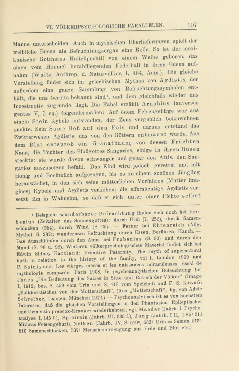 Manne unterscheiden. Auch in mythischen Überlieferungen spielt der weibliche Busen als Befruchtungsorgan eine Rolle. So ist der mexi- kanische Gottheros Huitzlipochtli von einem Weibe geboren, das einen vom Himmel herab fliegenden Federball in ihren Busen auf- nahm (Waitz, Anthrop. d. Naturvölker, I, 464, Anm.). Die gleiche Vorstellung findet sich im griechischen Mythos von Agdistis, der außerdem eine ganze Sammlung von Befruchtungssymbolen ent- hält, die uns bereits bekannt sind^, und dem gleichfalls wieder das Inzestmotiv zugrunde liegt. Die Fabel erzählt Arnobius (adversus gentes V, 5 sq.) folgendermaßen: Auf ödem Felsengebirge war aus einem Stein Kybele entstanden, der Zeus vergeblich beizuwohnen suchte. Sein Same floß auf den Fels und daraus entstand das Zwitterwesen Agdistis, das von den Göttern entmannt wurde. Aus dem Blut entsproß ein Granatbaum, von dessen Früchten Nana, die Tochter des Flußgottes Sangarios, einige in ihren Busen steckte; sie wurde davon schwanger und gebar den Attis, den San- garios luszusetzen befahl. Das Kind wird jedoch gerettet und mit Honig und Bockmilch aufgezogen, bis es zu einem schönen Jüngling heranwächst, in den sich seine mütterlichen Vorfahren (Mutter ima- gines) Kybele und Agdistis verlieben; die eifersüchtige Agdistis ver- setzt ihn in Wahnsinn, so daß er sich unter einer Fichte selbst 1 Beispiele wunderbarer Befruchtung finden sich noch bei Fro- he nius (Zeitalter des Sonnengottes): durch Urin (I, 252), durch Samen- schlucken (254), durch Wind (S 25). - Ferner bei Ehrenreich (Allg. Mythol. S. 237): wunderbare Befruchtung durch Essen, Berühren, Haue i. Das Ausschlüpfen durch den Anas bei Frobenius (S. 90) und durch den Mund (S. 96 u. 98). Weiteres völkerpsychologisches Material findet sich bei Edwin Sidney Hartland: Primitive Paternity. The myth of supernatural birth in relation to the history of the family, vol I, London 1909 und P. Saintyves: Les vierges möres et les naissances miraculeuses. Essai de mythologie comparöe. Paris 1908. In psychoanalytischer Beleuchtung bei Jones „Die Bedeutung des Salzes in Sitte und Brauch der Völker” (Imago I 1912- bes. S 459 vom Urin und S. 418 vom Speichel) und F. S. Krauß: „Folklo’ristisohes von der Mutterschaft”. (Aus „Mutterschaft”, hg. von Adele Lhreiber, Langen, München 1912.) — Psychoanalytisch ist es von höchstem Interesse, daß die gleichen Vorstellungen in den Phantasien Epileptischer und Dementia praecox-Kranker wiederkehren; vgl. Mae der (JahrF . sy®\°’ analyse I, 145 f.). Spielrein (Jahrb. 111, 335 L), Jung (Jahrb. III, 1 65 21 Mithras Felsengeburt), Nelken (Jahrb. IV, S. 510», 533^ Urin = Samen 513- 616 Samenschlucken, 537^ Menschenerreugung aus Erde und Blut etc.)