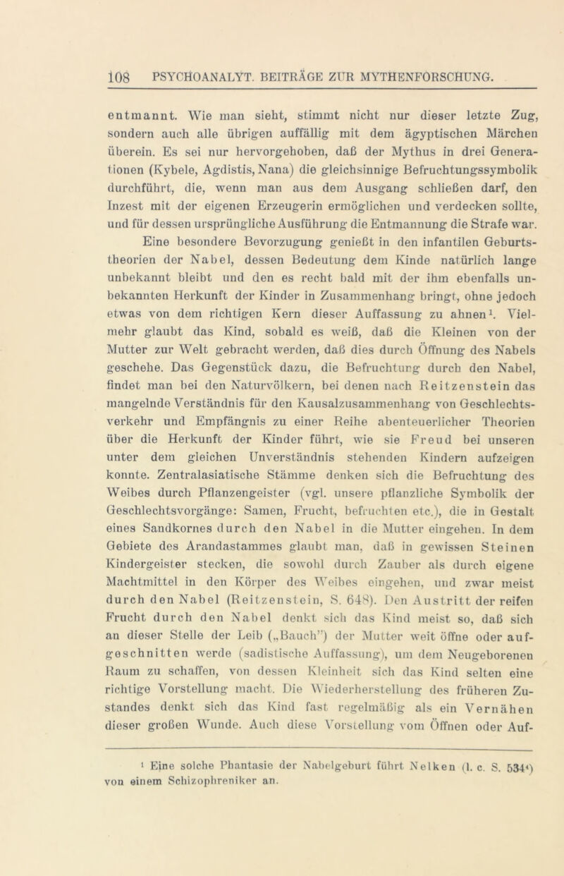 entmannt. Wie man sieht, stimmt nicht nur dieser letzte Zug, sondern auch alle übrigen auffällig mit dem ägyptischen Märchen überein. Es sei nur hervorgehoben, daß der Mythus in drei Genera- tionen (Kybele, Agdistis, Nana) die gleichsinnige Befruchtungssymbolik durchführt, die, wenn man aus dem Ausgang schließen darf, den Inzest mit der eigenen Erzeugerin ermöglichen und verdecken sollte, und für dessen ursprüngliche Ausführung die Entmannung die Strafe war. Eine besondere Bevorzugung genießt in den infantilen Geburts- theorien der Nabel, dessen Bedeutung dem Kinde natürlich lange unbekannt bleibt und den es recht bald mit der ihm ebenfalls un- bekannten Herkunft der Kinder in Zusammenhang bringt, ohne jedoch etwas von dem richtigen Kern dieser Auffassung zu ahnend Viel- mehr glaubt das Kind, sobald es weiß, daß die Kleinen von der Mutter zur Welt gebracht werden, daß dies durch Öffnung des Nabels geschehe. Das Gegenstück dazu, die Befruchtung durch den Nabel, findet man bei den Naturvölkern, bei denen nach Reitzenstein das mangelnde Verständnis für den Kausalzusammenhang von Geschlechts- verkehr und Empfängnis zu einer Reihe abenteuerlicher Theorien über die Herkunft der Kinder führt, wie sie Freud bei unseren unter dem gleichen Unverständnis stehenden Kindern aufzeigen konnte. Zentralasiatische Stämme denken sich die Befruchtung des Weibes durch Pflanzengeister (vgl. unsere pflanzliche Symbolik der Geschlechts Vorgänge: Samen, Frucht, befruchten etc.), die in Gestalt eines Sandkornes durch den Nabel in die Mutter eingehen. In dem Gebiete des Arandastamraes glaubt man, daß in gewissen Steinen Kindergeister stecken, die sowohl durch Zauber als durch eigene Machtmittel in den Körper des Weibes eingehen, und zwar meist durch den Nabel (Reitzenstein, S. 648). Den Austritt der reifen Frucht durch den Nabel denkt sich das Kind meist so, daß sich an dieser Stelle der Leib („Bauch”) der Mutter weit öffne oder auf- geschnitten werde (sadistische Auffassung), um dem Neugeborenen Raum zu schaffen, von dessen Kleinheit sieh das Kind selten eine richtige Vorstellung macht. Die Wiederherstellung des früheren Zu- standes denkt sich das Kind fast regelmäßig als ein Vernähen dieser großen Wunde. Auch diese VorsLellung vom Öffnen oder Auf- 1 Eine solche Phantasie der Nabelgeburt führt Nelken (1. c. S. 534M von einem Schizophreniker an.