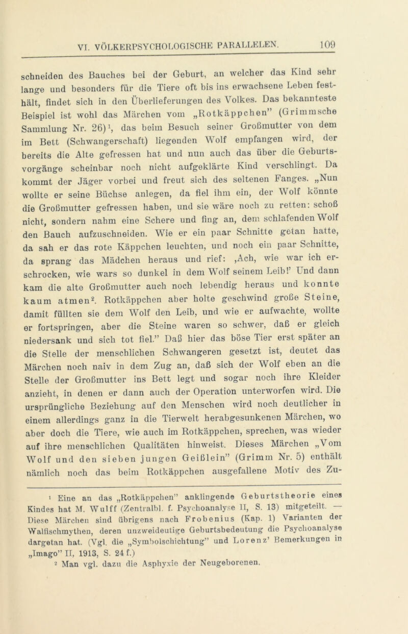 schneiden des Bauches bei der Geburt, an welcher das Kind sehr lange und besonders für die Tiere oft bis ins erwachsene Leben fest- hält, findet sich in den Überlieferungen des Volkes. Das bekannteste Beispiel ist wohl das Märchen vom „Rotkäppchen” (Grimmsche Sammlung Nr. 26) ^ das beim Besuch seiner Großmutter von dem im Bett (Schwangerschaft) liegenden Wolf empfangen wird, der bereits die Alte gefressen hat und nun auch das über die Geburts- vorgänge scheinbar noch nicht aufgeklärte Kind verschlingt. Da kommt der Jäger vorbei und freut sich des seltenen Fanges. „Nun wollte er seine Büchse anlegen, da fiel ihm ein, der Wolf könnte die Großmutter gefressen haben, und sie wäre noch zu retten, schoß nicht, sondern nahm eine Schere und fing an, dem schlafenden Wolf den Bauch aufzuschneiden. Wie er ein paar Schnitte getan hatte, da sah er das rote Käppchen leuchten, und noch ein paar Schnitte, da sprang das Mädchen heraus und rief: ,Ach, wie war ich er- schrocken, wie wars so dunkel in dem V olf seinem Leib! Und dann kam die alte Großmutter auch noch lebendig heraus und konnte kaum atmend. Rotkäppchen aber holte geschwind große Steine, damit füllten sie dem Wolf den Leib, und wie er aufwachte, wollte er fortspringen, aber die Steine waren so schwer, daß ei gleich niedersank und sich tot fiel.” Daß hier das böse Tier eist spätei an die Stelle der menschlichen Schwangeren gesetzt ist, deutet das Märchen noch naiv in dem Zug an, daß sich der Wolf eben an die Stelle der Großmutter ins Bett legt und sogar noch ihre Kleider anzieht, in denen er dann auch der Operation unterworfen wird. Die ursprüngliche Beziehung auf den Menschen wird noch deutlicher in einem allerdings ganz in die Tierwelt herabgesunkenen Märchen, wo aber doch die Tiere, wie auch im Rotkäppchen, sprechen, was wieder auf ihre menschlichen Qualitäten hinweist. Dieses Märchen „Vom Wolf und den sieben jungen Geißlein” (Grimm Nr. 5) enthält nämlich noch das beim Rotkäppchen ausgefallene Motiv des Zu- • Eine an das „Rotkäppchen” anklingende Geburtstheorie eines Kindes hat M. Wulff (Zentralbl. f. Psychoanalyse II, S. 13) mitgeteilt. — Diese Märchen sind übrigens nach Frobenius (Kap. 1) Varianten der Wallischmythen, deren unzweideutige Geburtsbedeutung die Psychoanalyse dargetan hat. (Vgl. die „Symbolschichtung” und Lorenz’ Bemerkungen in „Imago” II, 1913, S. 24 f.) 2 Man vgl. dazu die Asphyxie der Neugeborenen.
