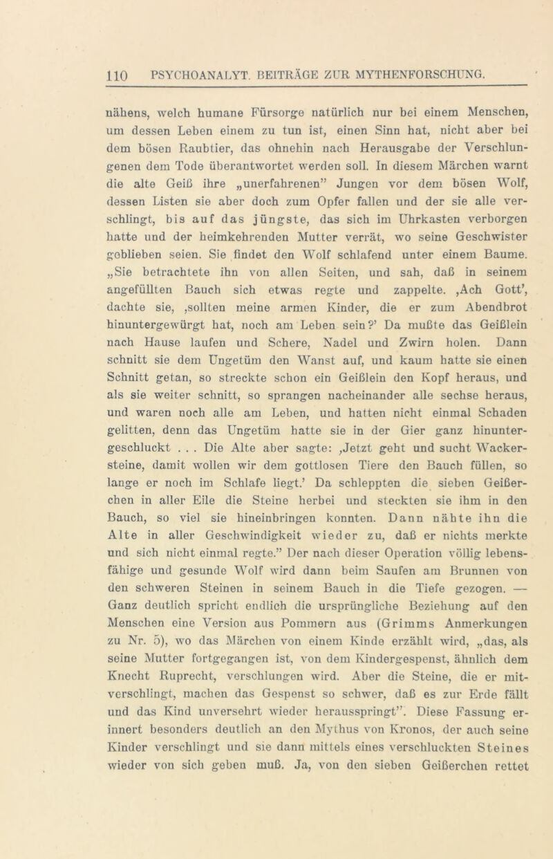 uähens, welch humane Fürsorg-e natürlich nur bei einem Menschen, um dessen Leben einem zu tun ist, einen Sinn hat, nicht aber bei dem bösen Raubtier, das ohnehin nach Herausgabe der Verschlun- genen dem Tode überantwortet werden soll. In diesem Märchen warnt die alte Geiß ihre „unerfahrenen” Jungen vor dem bösen Wolf, dessen Listen sie aber doch zum Opfer fallen und der sie alle ver- schlingt, bis auf das jüngste, das sich im Uhrkasten verborgen hatte und der heimkehrenden Mutter verrät, wo seine Geschwister geblieben seien. Sie findet den Wolf schlafend unter einem Baume. „Sie betrachtete ihn von allen Seiten, und sah, daß in seinem angefüllten Bauch sich etwas regte und zappelte. ,Ach Gott’, dachte sie, ,sollten meine armen Kinder, die er zum Abendbrot hinuntergewürgt hat, noch am Leben sein?’ Da mußte das Geißlein nach Hause laufen und Schere, Nadel und Zwirn holen. Dann schnitt sie dem Ungetüm den Wanst auf, und kaum hatte sie einen Schnitt getan, so streckte schon ein Geißlein den Kopf heraus, und als sie weiter schnitt, so sprangen nacheinander alle sechse heraus, und waren noch alle am Leben, und hatten nicht einmal Schaden gelitten, denn das Ungetüm hatte sie in der Gier ganz hinunter- geschluckt . . . Die Alte aber sagte: ,Jetzt geht und sucht Wacker- steine, damit wollen wir dem gottlosen Tiere den Bauch füllen, so lange er noch im Schlafe liegt.’ Da schleppten die sieben Geißer- chen in aller Eile die Steine herbei und steckten sie ihm in den Bauch, so viel sie hineinbringen konnten. Dann nähte ihn die Alte in aller Geschwindigkeit wieder zu, daß er nichts merkte und sich nicht einmal regte.” Der nach dieser Operation völlig lebens- fähige und gesunde Wolf wird dann beim Saufen am Brunnen von den schweren Steinen in seinem Bauch in die Tiefe gezogen. — Ganz deutlich spricht endlich die ursprüngliche Beziehung auf den Menschen eine Version aus Pommern aus (Grimms Anmerkungen zu Nr. 5), wo das Märchen von einem Kinde erzählt wird, „das, als seine Mutter fortgegangen ist, von dem Kindergespenst, ähnlich dem Knecht Ruprecht, verschlungen wird. Aber die Steine, die er mit- verschlingt, machen das Gespenst so schwer, daß es zur Erde fällt und das Kind unversehrt wieder herausspringt”. Diese Fassung er- innert besonders deutlich an den Mythus von Kronos, der auch seine Kinder verschlingt und sie dann mittels eines verschluckten Steines wieder von sich geben muß. Ja, von den sieben Geißerchen rettet