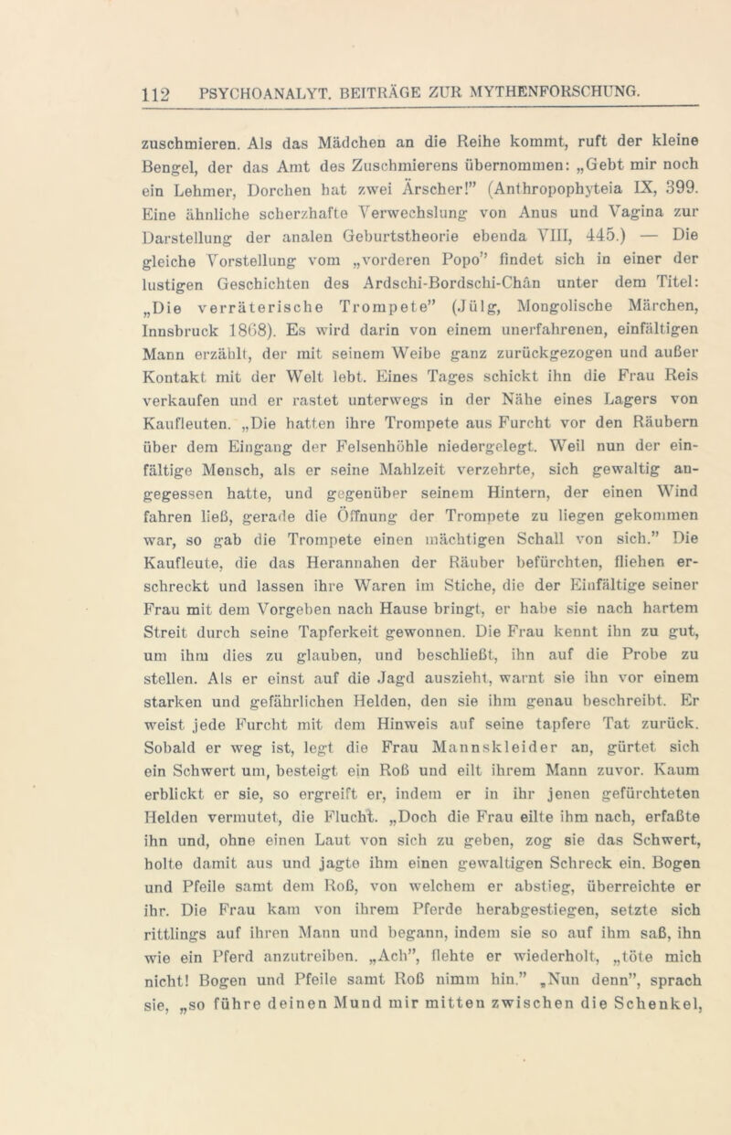 zuschmieren. Als das Mädchen an die Reihe kommt, ruft der kleine Bengel, der das Amt des Ziischmierens übernommen; „Gebt mir noch ein Lehmer, Dorchen hat zwei Ärscher!” (Anthropophyteia IX, 399. Eine ähnliche scherzhafte Verwechslung von Anus und Vagina zur Darstellung der analen Geburtstheorie ebenda VIII, 445.) — Die gleiche Vorstellung vom „vorderen Popo” findet sich in einer der lustigen Geschichten des Ardschi*Bordschi-Chän unter dem Titel: „Die verräterische Trompete” (Jülg, Mongolische Märchen, Innsbruck 1868). Es wird darin von einem unerfahrenen, einfältigen Manu erzählt, der mit seinem Weibe ganz zurückgezogen und außer Kontakt mit der Welt lebt. Eines Tages schickt ihn die Frau Reis verkaufen und er rastet unterwegs in der Nähe eines Lagers von Kaufleuten. „Die hatten ihre Trompete aus Furcht vor den Räubern über dem Eingang der Felsenhöhle niedergelegt. Weil nun der ein- fältige Mensch, als er seine Mahlzeit verzehrte, sich gewaltig an- gegessen hatte, und gegenüber seinem Hintern, der einen Wind fahren ließ, gerade die Öffnung der Trompete zu liegen gekommen war, so gab die Trompete einen mächtigen Schall von sich.” Die Kaufleute, die das Herannahen der Räuber befürchten, fliehen er- schreckt und lassen ihre Waren im Stiche, die der Einfältige seiner Frau mit dem Vorgeben nach Hause bringt, er habe sie nach hartem Streit durch seine Tapferkeit gewonnen. Die Frau kennt ihn zu gut, um ihm dies zu glauben, und beschließt, ihn auf die Probe zu stellen. Als er einst auf die Jagd auszieht, warnt sie ihn vor einem starken und gefährlichen Helden, den sie ihm genau beschreibt. Er weist jede Furcht mit dem Hinweis auf seine tapfere Tat zurück. Sobald er weg ist, legt die Frau Mannskleider an, gürtet sich ein Schwert um, besteigt ein Roß und eilt ihrem Mann zuvor. Kaum erblickt er sie, so ergreift er, indem er in ihr jenen gefürchteten Helden vermutet, die Flucht. „Doch die Frau eilte ihm nach, erfaßte ihn und, ohne einen Laut von sich zu geben, zog sie das Schwert, holte damit aus und jagte ihm einen gewaltigen Schreck ein. Bogen und Pfeile samt dem Roß, von welchem er abstieg, überreichte er ihr. Die Frau kam von ihrem Pferde herabgestiegen, setzte sich rittlings auf ihren Mann und begann, indem sie so auf ihm saß, ihn wie ein Pferd anzutreiben. „Ach”, flehte er wiederholt, „töte mich nicht! Bogen und Pfeile samt Roß nimm hin.” „Nun denn”, sprach sie, „so führe deinen Mund mir mitten zwischen die Schenkel,