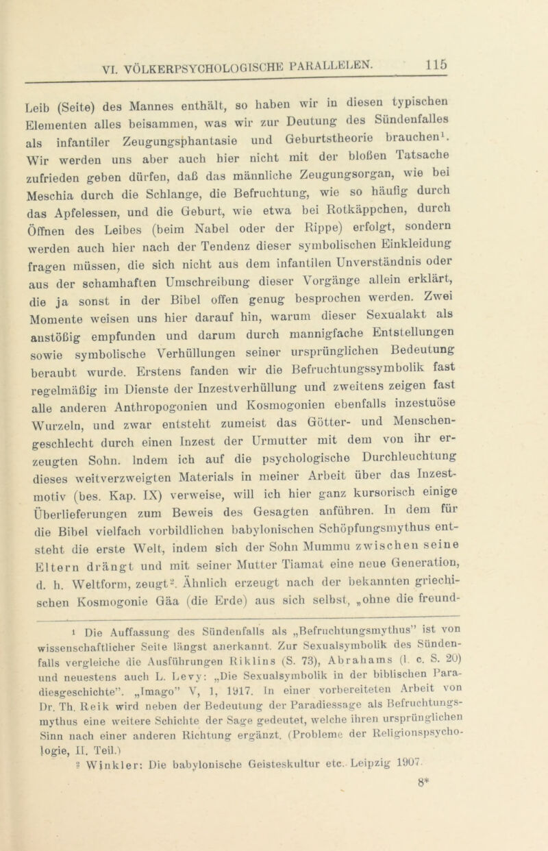 Leib (Seite) des Mannes enthält, so haben wir in diesen typischen Elementen alles beisammen, was wir zur Deutung des Sündenfalles als infantiler Zeugungsphantasie und Geburtstheorie brauchend Wir werden uns aber auch hier nicht mit der bloßen Tatsache zufrieden geben dürfen, daß das männliche Zeugungsorgan, wie bei Meschia durch die Schlange, die Befruchtung, wie so häufig durch das Apfelessen, und die Geburt, wie etwa bei Rotkäppchen, durch Öffnen des Leibes (beim Nabel oder der Rippe) erfolgt, sondern werden auch hier nach der Tendenz dieser symbolischen Einkleidung fragen müssen, die sich nicht aus dem infantilen Unverständnis oder aus der schamhaften Umschreibung dieser \ orgänge allein erklärt, die ja sonst in der Bibel offen genug besprochen werden. Zwei Momente weisen uns hier darauf hin, warum dieser Sexualakt als anstößig empfunden und darum durch mannigfache Entstellungen sowie symbolische Verhüllungen seiner ursprünglichen Bedeutung beraubt wurde. Erstens fanden wir die Befruchtungssymbolik fast regelmäßig im Dienste der Inzestverhüllung und zweitens zeigen fast alle anderen Anthropogonien und Kosmogonien ebenfalls inzestuöse Wurzeln, und zwar entsteht zumeist das Götter- und Menschen- geschlecht durch einen Inzest der Urmutter mit dem von ihr er- zeugten Sohn. Indem ich auf die psychologische Durchleuchtung dieses weitverzweigten Materials in meiner Arbeit über das Inzest- motiv (bes. Kap. IX) verweise, will ich hier ganz kursorisch einige Überlieferungen zum Beweis des Gesagten anführen. In dem für die Bibel vielfach vorbildlichen babylonischen Schöpfungsmythus ent- steht die erste Welt, indem sich der Sohn Mummu zwischen seine Eltern drängt und mit seiner Mutter Tiamat eine neue Generation, d. h. Weltform, zeugtÄhnlich erzeugt nach der bekannten griechi- schen Kosmogonie Gäa (die Erde) aus sich selbst, „ohne die freund- 1 Die Auffassung des Sündenfails als „Befnichtungsmythus” ist von wissenschaftlicher Seite längst anerkannt. Zur Sexualsymholik des Sünden- falls vergleiche die Ausführungen Riklins (S. 73), Abrahams (1. c. S. 2U) und neuestens auch L. Levy; „Die Sexualsymbolik in der biblischen Para- diesgeschichte”. „Imago” V, ], 1317. ln einer vorbereiteten Arbeit von l)r. Th. Reik wird neben der Bedeutung der Paradiessage als Befruchtungs- mythus eine weitere Schiclite der Sage gedeutet, welche ihren ursprünglichen Sinn nach einer anderen Richtung ergänzt. (Probleme der Religionspsycho- logie, II. Teil.! ? VVjnkler: Die babylonische Geisteskultur etc. Leipzig 1907. 8*