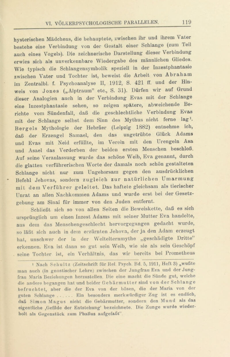 hysterischen Mädchens, die behauptete, zwischen ihr und ihrem Vater bestehe eine Verbindung von der Gestalt einer Schlange (zum leil auch eines Vogels). Die zeichnerische Darstellung dieser Verbindung erwies sich als unverkennbare Wiedergabe des männlichen Gliedes. Wie typisch die Schlangensymholik speziell in der Inzestphantasie zwischen Vater und Tochter ist, beweist die Arbeit von Abraham im Zentralbl. f. Psychoanalyse II, 1912, S. 421 IT. und der Hin- weis von Jones („Alptraum” etc., S. 31). Dürfen wir auf Grund dieser Analogien auch in der Verbindung Evas mit der Schlange eine Inzestphantasie sehen, so zeigen spätere, abweichende Be- richte vom Sündenfall, daß die geschlechtliche Verbindung Evas mit der Schlange selbst dem Sinn des Mythus nicht ferne lagL Berg eis Mythologie der Hebräer (Leipzig 1882) entnehme ich, daß der Erzengel Samael, den das ungetrübte Glück Adams und Evas mit Neid erfüllte, im Verein mit den Urengein Asa und Asael das Verderben der beiden ersten Menschen beschloß. Auf seine Veranlassung wurde das schöne Weib, Eva genannt, durch die glatten verführerischen Worte der damals noch schon gestalteten Schlange nicht nur zum Ungehorsam gegen den ausdrücklichen Befehl Jehovas, sondern zugleich zur natürlichen Umarmung mit dem Verführer geleitet. Das haftete gleichsam als tierischer Unrat an allen Nachkommen Adams und wurde erst bei der Gesetz- gebung am Sinai für immer von den Juden entfernt. Schließt sich so von allen Seiten die Beweiskette, daß es sich ursprünglich um einen Inzest Adams mit seiner Mutter Eva handelte, aus dem das Menschengeschlecht hervorgegangen gedacht wurde, so läßt sich auch in dem erzürnten Jehova, der ja den Adam erzeugt bat, unschwer der in der Weltelternmythe „geschädigte Dritte” erkennen. Eva ist dann so gut sein Weib, wie sie als sein Geschöpf . seine Tochter ist, ein Verhältnis, das wir l)ereits bei Prometheus 1 Nach Scliultz (Zeitschrift für Rel Psych. Pd, 5, 1911, Heft 3) „wußte man auch (in gnostischer Lehre) zwisclien der Jungfrau Eva und der Jung- frau Maria Beziehungen herzustellen. Die eine macht die Sünde gut, welche die andere begangen hat und beider Gebärmutter sind von der Schlange befruchtet, aber die der Eva von der bösen, die der Maria von der guten Schlange ..... Ein besonders merkwürdiger Zug ist es endlich, daß Simon Magus nicht die Gebärmutter, sondern den Mund als das eigentliche ,Gefilde der Entstehung’ bezeichnete. Die Zunge wurde wieder- holt als Gegenstück zum Phallus aufgefaßt”