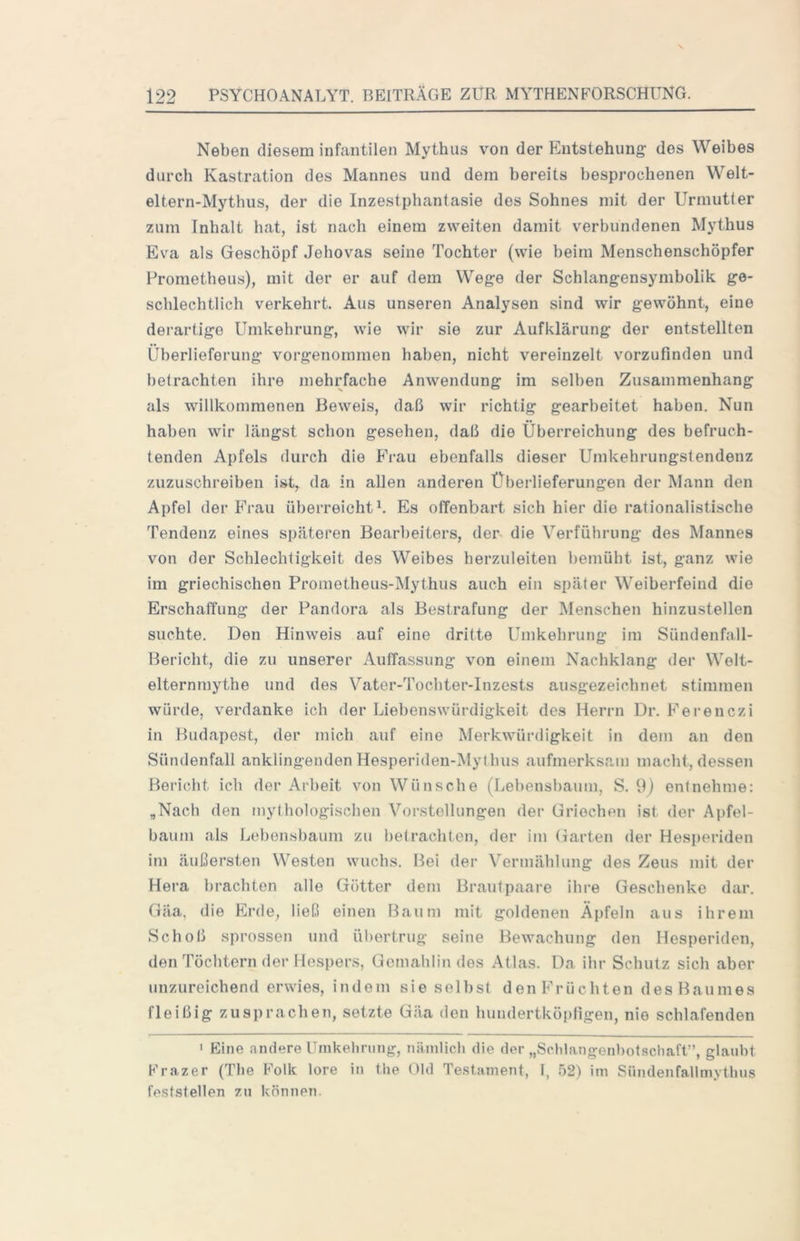 Neben diesem infantilen Mythus von der Entstehung des Weibes durch Kastration des Mannes und dem bereits besprochenen Welt- eltern-Mythus, der die Inzestphantasie des Sohnes mit der Urmutter zum Inhalt hat, ist nach einem zweiten damit verbundenen Mythus Eva als Geschöpf Jehovas seine Tochter (wie beim Menschenschöpfer Prometheus), mit der er auf dem Wege der Scblangensymbolik ge- schlechtlich verkehrt. Aus unseren Analysen sind wir gewöhnt, eine dei'artige Umkehrung, wie wir sie zur Aufklärung der entstellten Überlieferung vorgenommen haben, nicht vereinzelt vorzufinden und betrachten ihre mehrfache Anwendung im selben Zusammenhang als willkommenen Beweis, daß wir richtig gearbeitet haben. Nun haben wir längst schon gesehen, daß die Überreichung des befruch- tenden Apfels durch die Frau ebenfalls dieser Umkehrungstendenz zuzuschreiben ist, da in allen anderen Überlieferungen der Mann den Apfel der Frau überreicht^. Es offenbart sich hier die rationalistische Tendenz eines späteren Bearbeiters, der die Verführung des Mannes von der Schlechtigkeit des Weibes herzuleiten bemüht ist, ganz wie im griechischen Prometheus-Mythus auch ein später Weiberfeind die Erschaffung der Pandora als Bestrafung der Menschen hinzustellen suchte. Den Hinweis auf eine dritte Umkehrung im Sündenfall- Bericht, die zu unserer Auffassung von einem Nachklang der Welt- elternmythe und des Vater-Tocbter-Inzests ausgezeichnet stimmen würde, verdanke ich der Liebenswürdigkeit des Herrn Dr. Ferenczi in Budapest, der mich auf eine Merkwürdigkeit in dem an den Sündenfall anklingenden Hesperiden-Mytbus aufmerksam macht, dessen Bericht ich der Arbeit von Wünsche (Lebensbaum, S. 9) entnehme: „Nach den mythologischen Vorstellungen der Griechen ist der Apfel- baum als Lebensbaum zu betrachten, der im Garten der Hesperiden im äußersten Westen wuchs. Bei der Vermählung des Zeus mit der Hera brachten alle Götter dem Brautpaare ihre Geschenke dar, Gäa, die Erde, ließ einen Baum mit goldenen Äpfeln aus ihrem Schoß sprossen und ül)ertrug seine Bewachung den Hesperiden, den Töchtern der Hespers, Gemahlin des Atlas. Da ihr Schutz sich aber unzureichend erwies, indem sie selbst den Früchten des Baumes fleißig zuspracben, setzte Gäa den lumdertköpfigen, nie schlafenden ' Eine andere Umkehrung, nämlich die der „Schlangenhotschaft”, glaubt Frazer (The ^011?: lore in the Gld Te.stament, 1, 52) im Sündenfaltmythus feststellen zu können.