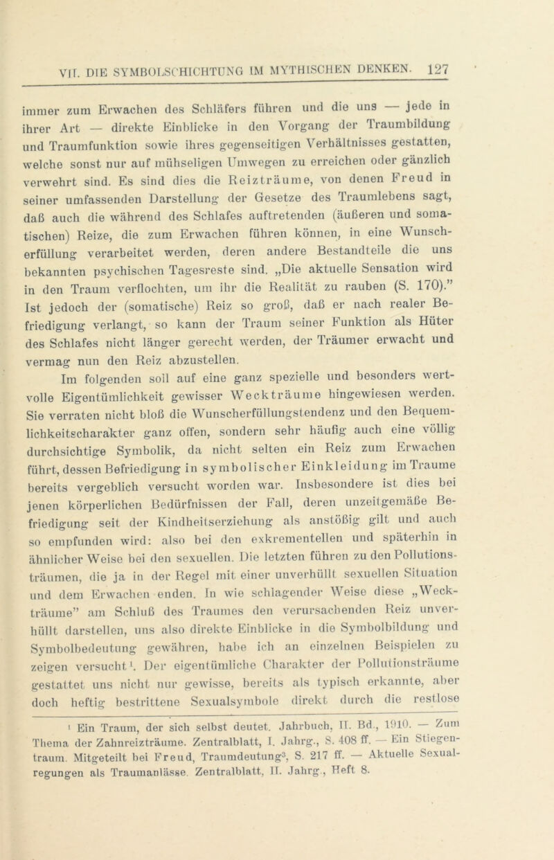 immer zum Erwachen des Schläfers führen und die uns jede in ihrer Art — direkte Einblicke in den Vorgang der Traumbildung und Traumfunktion sowie ihres gegenseitigen Verhältnisses gestatten, welche sonst nur auf mühseligen Umwegen zu erreichen oder gänzlich verwehrt sind. Es sind dies die Reizträume, von denen Freud in seiner umfassenden Darstellung der Gesetze des Traumlebens sagt, daß auch die während des Schlafes auftretenden (äußeren und soma- tischen) Reize, die zum Erwachen führen können, in eine Wunsch- erfüllung verarbeitet werden, deren andere Bestandteile die uns bekannten psychischen Tagesreste sind. „Die aktuelle Sensation wird in den Traum verflochten, um ihr die Realität zu rauben (S. 170).” Ist jedoch der (somatische) Reiz so groß, daß er nach realer Be- friedigung verlangt, so kann der Traum seiner Funktion als Hüter des Schlafes nicht länger gerecht werden, der Träumer erwacht und vermag nun den Reiz abzustellen. Im folgenden soll auf eine ganz spezielle und besonders wert- volle Eigentümlichkeit gewisser Weck träume hingewiesen werden. Sie verraten nicht bloß die Wunscherfüllungstendenz und den Beciuem- lichkeitscharakter ganz offen, sondern sehr häufig auch eine völlig durchsichtige Symbolik, da nicht selten ein Reiz zum Erwachen führt, dessen Befriedigung in symbolischer Einkleidung im Traume bereits vergeblich versucht worden war. Insbesondere ist dies bei jenen körperlichen Bedürfnissen der Fall, deren unzeitgemäße Be- friedigung seit der Kindheitserziehung als anstößig gilt und auch so empfunden wird: also bei den exkrementellen und späterhin in ähnlicher Weise bei den sexuellen. Die letzten führen zu den Pollutions- träumen, die ja in der Regel mit einer unverhüllt sexuellen Situation und dem Erwachen enden, ln wie schlagender Weise diese „Weck- träume” am Schluß des Traumes den verursachenden Reiz unver- hüllt darstellen, uns also direkte Einblicke in die Symbolbildung und Symbolbedeutung gewähren, habe icb an einzelnen Beisi)ielen zu zeigen versuchte Der eigentümliche Charakter der Pollutionsträume gestattet uns nicht nur gewisse, bereits als typisch erkannte, aber doch heftig bestrittene Sexualsymbole direkt durch die restlose • Ein Traum, der sich selbst deutet. Jahrbuch, IT. Bd., 1910. — Zum Thema der Zahnreizträurae. Zentralblatt, I. Jahrg., S. 408 ff. Ein Stiegen- traum. Mitgeteilt hei Freud, Traumdeutung^, S. 217 ff. — Aktuelle Sexual- regungen als Traumanlässe. Zentralblatt, 11. .Jahrg., Heft 8.