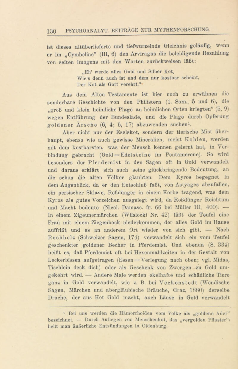 ist dieses altüberlieferte und tiefwurzelnde Gleichnis geläufig, wenn er im „Cymbeline” (III, 6) den Arviragus die beleidigende Bezahlung von seiten Imogens mit den Worten zurückweisen läßt: „Eh’ werde alles Gold und Silber Kot, Wie’s denn auch ist und dem nur kostbar scheint, Der Kot als Gott verehrt.”’ Aus dem Alten Testamente ist hier noch zu erwähnen die sonderbare Geschichte von den Philistern (1. Sam., 5 und 6), die „groß und klein heimliche Plage an heimlichen Orten kriegten” (5, 9) wegen Entführung der Bundeslade, und die Plage durch Opferung goldener Ärsche (6, 4; 6, 17) abzuwenden suchen^. Aber nicht nur der Eselskot, sondern der tierische Mist über- haupt, ebenso wie auch gewisse Mineralien, meist Kohlen, werden mit dem kostbarsten, was der Mensch kennen gelernt hat, in Ver- bindung gebracht (Gold = Edelsteine im Pentamerone). So wird besonders der Pferdemist in den Sagen oft in Gold verwandelt und daraus erklärt sich auch seine glückbringende Bedeutung, an die schon die alten Völker glaubten. Dem Kyros begegnet in dem Augenblick, da er den Entschluß faßt, von Astyages abzufallen, ein persischer Sklave, Roßdünger in einem Korbe tragend, was dem Kyros als gutes Vorzeichen ausgelegt wird, da Roßdünger Reichtum und Macht bedeute (Nicol. Damasc. fr. 66 bei Müller III. 400)-. — In einem Zigeunerraärchen (Wlislocki Nr. 42) läßt der Teufel eine Frau mit einem Ziegenbock niederkommen, der alles Gold im Hause auffrißt und es an anderem Ort wieder von sich gibt. — Nach Roch holz (Schweizer Sagen, 174) verwandelt sich ein vom Teufel geschenkter goldener Becher in Pferdemist. Und ebenda (S. 334) heißt es, daß Pferdemist oft bei Hexenmahlzeiten in der Gestalt von Leckerbissen aufgetragen (Essen = Verlegung nach oben; vgl. Midas, Tischlein deck dich) oder als Geschenk von Zwergen zu Gold um- gekehrt wird. — Andere Male werden ekelhafte und schädliche Tiere ganz in Gold verwandelt, wie z. B. bei Veckenstedt (Wendische Sagen, Märchen und abergläubische Bräuche, Graz, 1880) derselbe Drache, der aus Kot Gold macht, auch Läuse in Gold verwandelt ‘ Bei iius werden die Hämorrhoiden vom Volke als „goldene Ader” bezeichnet. — Durch Auflegen von Menschenkot, das „vergolden Pflaster”? heilt man äußerliche Entzündungen in Oldenburg.