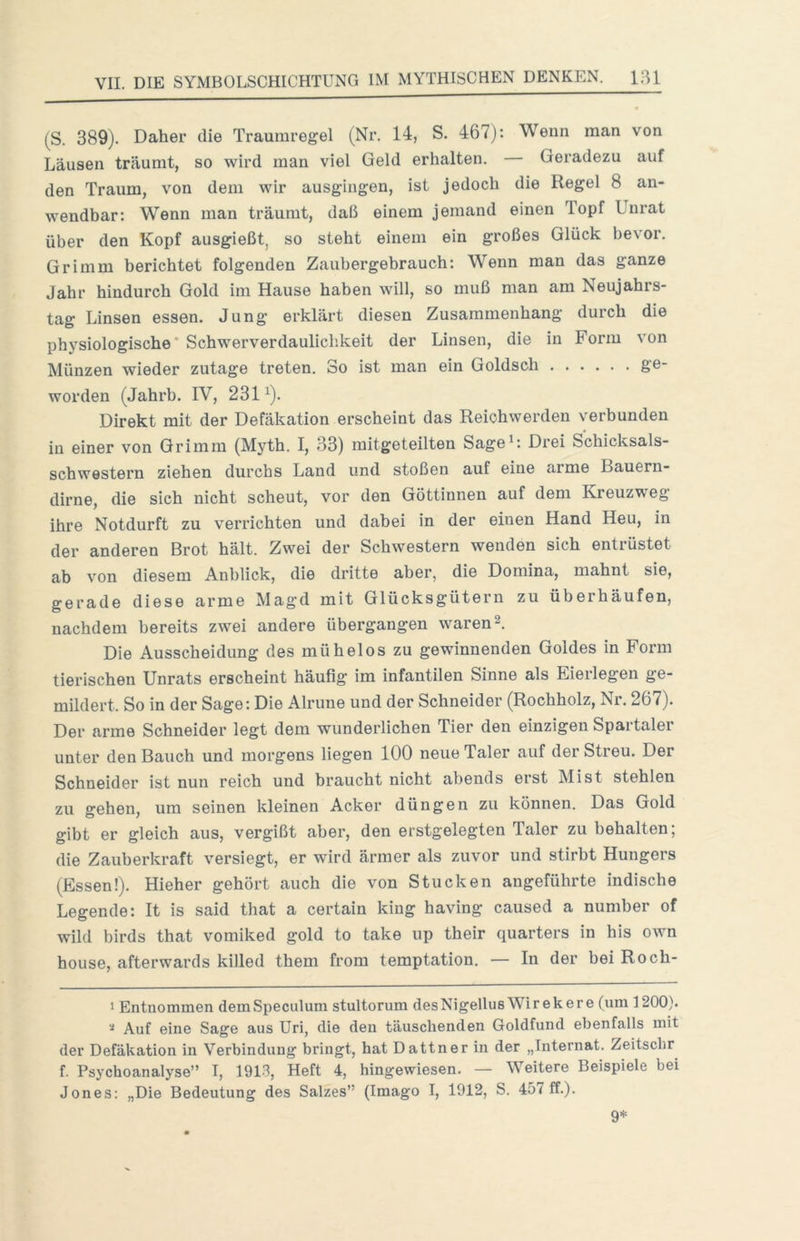 (S. 389). Daher die Trauinregel (Nr. 14, S. 467): Wenn man von Läusen träumt, so wird man viel Geld erhalten. — Geradezu auf den Traum, von dem wir ausgingen, ist jedoch die Regel 8 an- wendbar: Wenn man träumt, daß einem jemand einen Topf Unrat über den Kopf ausgießt, so steht einem ein großes Glück bevor. Grimm berichtet folgenden Zauhergebrauch: Wenn man das ganze Jahr hindurch Gold im Hause haben will, so muß man am Neujahrs- tag Linsen essen. Jung erklärt diesen Zusammenhang durch die physiologische’ Schwerverdaulichkeit der Linsen, die in Form von Münzen wieder zutage treten. So ist man ein Goldsch ge- worden (Jahrb. IV, 231^). Direkt mit der Defäkation erscheint das Reichwerden verbunden in einer von Grimm (Myth. I, 33) mitgeteilten Sage^: Drei Schicksals- schwestern ziehen durchs Land und stoßen auf eine arme Bauern- dirne, die sich nicht scheut, vor den Göttinnen auf dem Kreuzweg ihre Notdurft zu verrichten und dabei in der einen Hand Heu, in der anderen Brot hält. Zwei der Schwestern wenden sich entrüstet ab von diesem Anblick, die dritte aber, die Domina, mahnt sie, gerade diese arme Magd mit Glücksgütern zu überhäufen, nachdem bereits zwei andere übergangen waren 2. Die Ausscheidung des mühelos zu gewinnenden Goldes in Form tierischen Unrats erscheint häufig im infantilen Sinne als Eierlegen ge- mildert. So in der Sage: Die Alrune und der Schneider (Rochholz, Nr. 267). Der arme Schneider legt dem wunderlichen Tier den einzigen Spartaler unter den Bauch und morgens liegen 100 neue Taler auf der Streu. Der Schneider ist nun reich und braucht nicht abends erst Mist stehlen zu gehen, um seinen kleinen Acker düngen zu können. Das Gold gibt er gleich aus, vergißt aber, den erstgelegten Taler zu behalten; die Zauberkraft versiegt, er wird ärmer als zuvor und stirbt Hungers (Essen!). Hieher gehört auch die von Stucken angeführte indische Legende: It is said that a certain king having caused a number of wild birds that vomiked gold to take up their quarters in his own house, afterwards killed them from temptation. — In der bei Roch- 1 Entnommen dem Speculum stultorum des Nigellus Wi r e k e r e (um 1200). Auf eine Sage aus Uri, die den täuschenden Goldfund ebenfalls mit der Defäkation in Verbindung bringt, hat Dattner in der „Internat. Zeitschr f. Psychoanalyse” I, 191^, Heft 4, hingewiesen. — Weitere Beispiele bei Jones: „Die Bedeutung des Salzes” (Imago I, 1912, S. 457 ff.). 9*