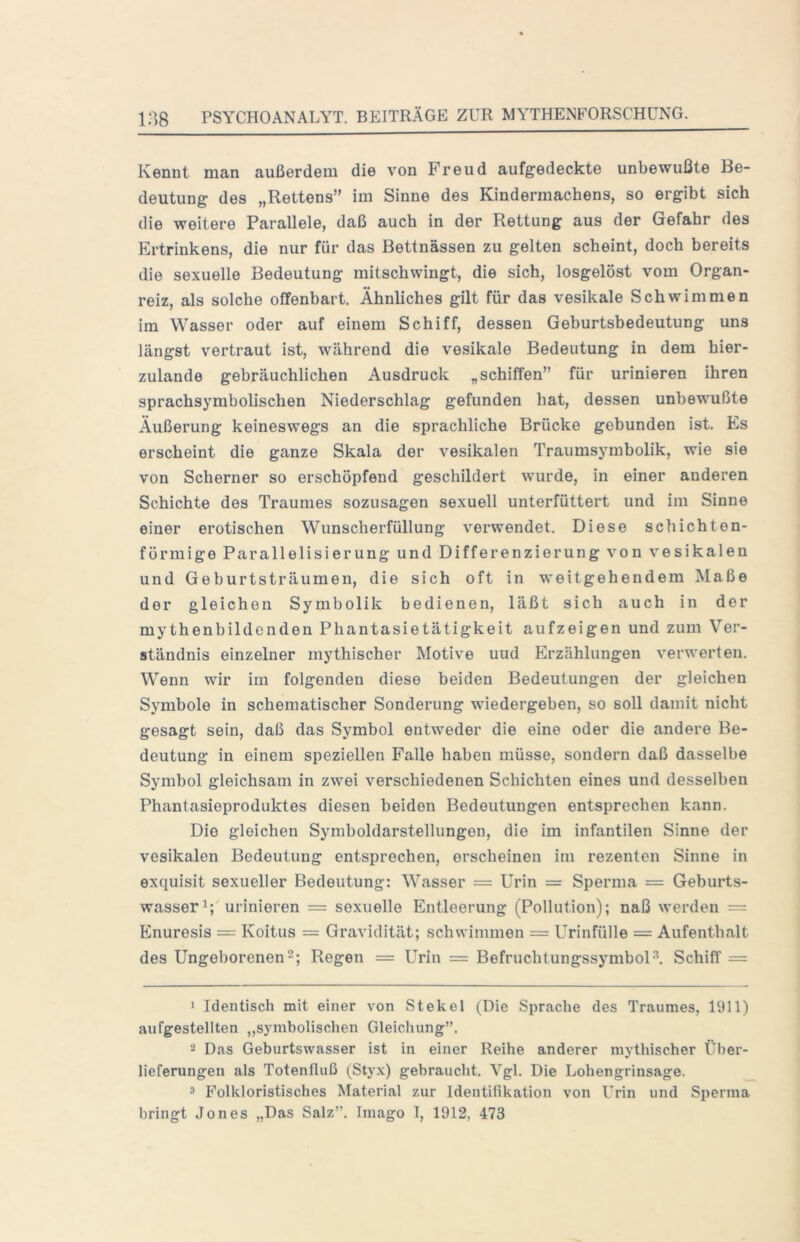 Kennt man außerdem die von Freud aufgedeckte unbewußte Be- deutung des „Rettens” im Sinne des Kindermachens, so ergibt sich die weitere Parallele, daß auch in der Rettung aus der Gefahr des Ertrinkens, die nur für das Bettnässen zu gelten scheint, doch bereits die sexuelle Bedeutung mitschwingt, die sich, losgelöst vom Organ- reiz, als solche offenbart. Ähnliches gilt für das vesikale Schwimmen im Wasser oder auf einem Schiff, dessen Geburtsbedeutung uns längst vertraut ist, während die vesikale Bedeutung in dem hier- zulande gebräuchlichen Ausdruck „schiffen” für urinieren ihren sprachsymbolischen Niederschlag gefunden hat, dessen unbewußte Äußerung keineswegs an die sprachliche Brücke gebunden ist. Es erscheint die ganze Skala der vesikalen Traumsymbolik, wie sie von Scherner so erschöpfend geschildert wurde, in einer anderen Schichte des Traumes sozusagen sexuell unterfüttert und im Sinne einer erotischen Wunscherfüllung verwendet. Diese schichten- förmige Parallelisierung und Differenzierung von vesikalen und Geburtsträumen, die sich oft in weitgehendem Maße der gleichen Symbolik bedienen, läßt sich auch in der mythenbildonden Phantasietätigkeit aufzeigen und zum Ver- ständnis einzelner mythischer Motive uud Erzählungen verwerten. Wenn wir im folgenden diese beiden Bedeutungen der gleichen Symbole in schematischer Sonderung wiedergeben, so soll damit nicht gesagt sein, daß das Symbol entweder die eine oder die andere Be- deutung in einem speziellen Falle haben müsse, sondern daß dasselbe Symbol gleichsam in zwei verschiedenen Schichten eines und desselben Phantasieproduktes diesen beiden Bedeutungen entsprechen kann. Die gleichen Symboldarstellungen, die im infantilen Sinne der vesikalen Bedeutung entsprechen, erscheinen im rezenten Sinne in exquisit sexueller Bedeutung: Wasser = Urin = Sperma = Geburts- wasser urinieren = sexuelle Entleerung (Pollution); naß werden = Enuresis = Koitus = Gravidität; schwimmen = Urinfülle = Aufenthalt des Ungeborenen 2; Regen = Urin = BefruchtungssymbolSchiff = 1 Identisch mit einer von Stekel (Die Sprache des Traumes, 1911) aiifgestellten „symbolischen Gleichung”. - Das Geburtswasser ist in einer Reihe anderer mythischer Über- lieferungen als Totenfluß (Styx) gebraucht. Vgl. Die Lohengrinsage. 3 Folkloristisches Material zur Identifikation von Urin und Sperma