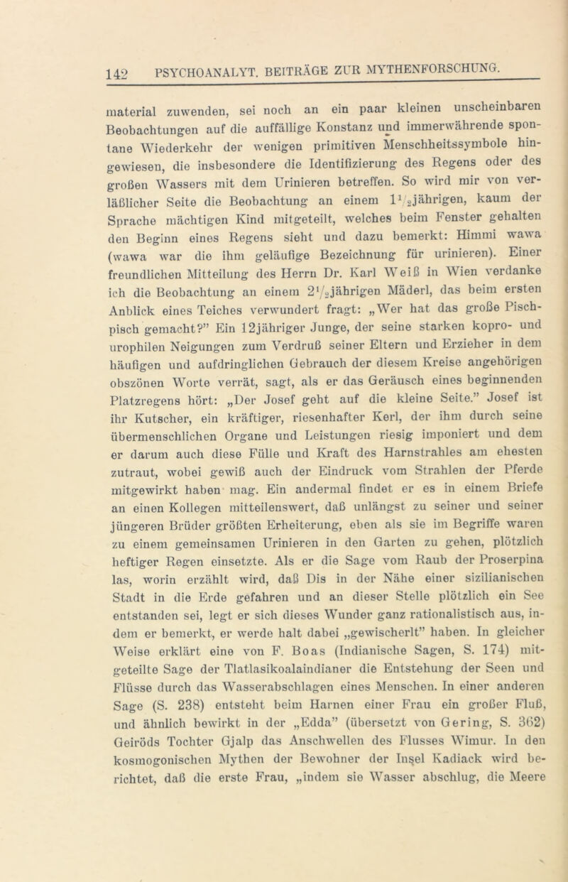 material zu wenden, sei noch an ein paar kleinen unscheinbaren Beobachtungen auf die auffälUge Konstanz und immerwährende spon- tane Wiederkehr der wenigen primitiven Menschheitssymbole hin- gewiesen, die insbesondere die Identifizierung des Regens oder des großen Wassers mit dem Urinieren betreffen. So wird mir von ver- läßlicher Seite die Beobachtung an einem U gjährigen, kaum der Sprache mächtigen Kind mitgeteilt, welches beim Fenster gehalten den Beginn eines Regens sieht und dazu bemerkt: Himmi wawa (wawa war die ihm geläufige Bezeichnung für urinieren). Einer freundlichen Mitteilung des Herrn Dr. Karl Weiß in Wien verdanke ich die Beobachtung an einem 2^/2jährigen Mäderl, das beim ersten Anblick eines Teiches verwundert fragt: „Wer hat das große Pisch- pisch gemacht?” Ein 12jähriger Junge, der seine starken kopro- und urophilen Neigungen zum Verdruß seiner Eltern und Erzieher in dem häufigen und aufdringlichen Gebrauch der diesem Kreise angehörigen obszönen Worte verrät, sagt, als er das Geräusch eines beginnenden Platzregens hört: „Der Josef geht auf die kleine Seite.” Josef ist ihr Kutscher, ein kräftiger, riesenhafter Kerl, der ihm durch seine übermenschlichen Organe und Leistungen riesig imponiert und dem er darum auch diese Fülle und Kraft des Harnstrahles am ehesten zutraut, wobei gewiß auch der Eindruck vom Strahlen der Pferde mitgewirkt haben’ mag. Ein andermal findet er es in einem Briefe an einen Kollegen mitteilenswert, daß unlängst zu seiner und seiner jüngeren Brüder größten Erheiterung, eben als sie im Begriffe waren zu einem gemeinsamen Urinieren in den Garten zu gehen, plötzlich heftiger Regen einsetzte. Als er die Sage vom Raub der Proserpina las, worin erzählt wird, daß Dis in der Nähe einer sizilianischen Stadt in die Erde gefahren und an dieser Stelle plötzlich ein See entstanden sei, legt er sich dieses Wunder ganz rationalistisch aus, in- dem er bemerkt, er werde halt dabei „gewischerlt” haben. In gleicher Weise erklärt eine von F. Boas (Indianische Sagen, S. 174) mit- geteilte Sage der Tlatlasikoalaindianer die Entstehung der Seen und Flüsse durch das Wasserabschlagen eines Menschen. In einer anderen Sage (S. 238) entsteht beim Harnen einer Frau ein großer Fluß, und ähnlich bewirkt in der „Edda” (übersetzt von Gering, S. 3(12) Geiröds Tochter Gjalp das Anschwellen des Flusses Wimur. In den kosmogonischen Mythen der Bewohner der In^el Kadiack wird be- richtet, daß die erste Frau, „indem sie Wasser abschlug, die Meere