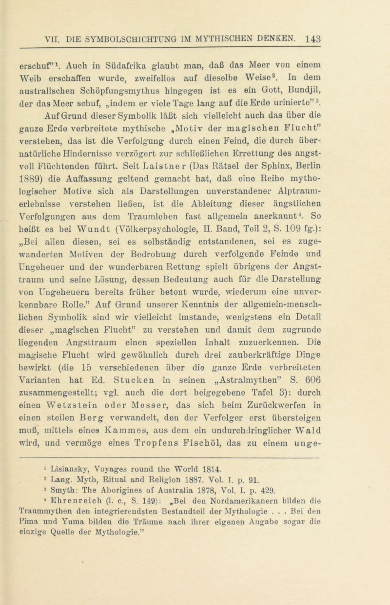 erschuf’^ Auch in Südafrika glaubt man, daß das Meer von einem Weib erschaffen wurde, zweifellos auf dieselbe WeiseIn dem australischen Schöpfungsmythus hingegen ist es ein Gott, Bundjil, der das Meer schuf, „indem er viele Tage lang auf die Erde urinierte”^. Auf Grund dieser Symbolik läßt sich vielleicht auch das über die ganze Erde verbreitete mythische „Motiv der magischen Flucht” verstehen, das ist die Verfolgung durch einen Feind, die durch über- natürliche Hindernisse verzögert zur schließlichen Errettung des angst- voll Flüchtenden führt. Seit Laistner (Das Rätsel der Sphinx, Berlin 1889) die Auffassung geltend gemacht hat, daß eine Reihe mytho- logischer Motive sich als Darstellungen unverstandener Alptraum- erlebnisse verstehen ließen, ist die Ableitung dieser ängstlichen Verfolgungen aus dem Traumleben fast allgemein anerkannt^. So heißt es bei Wundt (Völkerpsychologie, II. Band, Teil 2, S. 109 fg.): „Bei allen diesen, sei es selbständig entstandenen, sei es zuge- wanderten Motiven der Bedrohung durch verfolgende Feinde und Ungeheuer und der wunderbaren Rettung spielt übrigens der Angst- trauui und seine Lösung, dessen Bedeutung auch für die Darstellung von Ungeheuern bereits früher betont wurde, wiederum eine unver- kennbare Rolle.” Auf Grund unserer Kenntnis der allgemein-mensch- lichen Symbolik sind wir vielleicht imstande, wenigstens ein Detail dieser „magischen Flucht” zu verstehen und damit dem zugrunde liegenden Angsttraum einen speziellen Inhalt zuzuerkennen. Die magische Flucht wird gewöhnlich durch drei zauberkräftige Dinge bewirkt (die 15 verschiedenen über die ganze Erde verbreiteten Varianten hat Ed. Stucken in seinen „Astralmythen” S. 606 zusammengestellt; vgl. auch die dort beigegebene Tafel 3): durch einen Wetzstein oder Messer, das sich beim Zurückwerfen in einen steilen Berg verwandelt, den der Verfolger erst übersteigen muß, mittels eines Kammes, aus dem ein undurchdringlicher Wald wird, und vermöge eines Tropfens Fischöl, das zu einem unge- 1 Lisiansky, Voyages round the World 1814. 2 Lang. Myth, Ritual and Religion 1887. Vol. I. p. 91. 3 Smyth; The Aborigines of Australia 1878, Vol. I. p. 429. ♦ Ehrenreich (1. c., S. 149): „Bei den Nordamerikanern bilden die Traummythen den integrierendsten Bestandteil der Mythologie . . . Bei den Pirna und Yuma bilden die Träume nach ihrer eigenen Angabe sogar die einzige Quelle der Mythologie.”