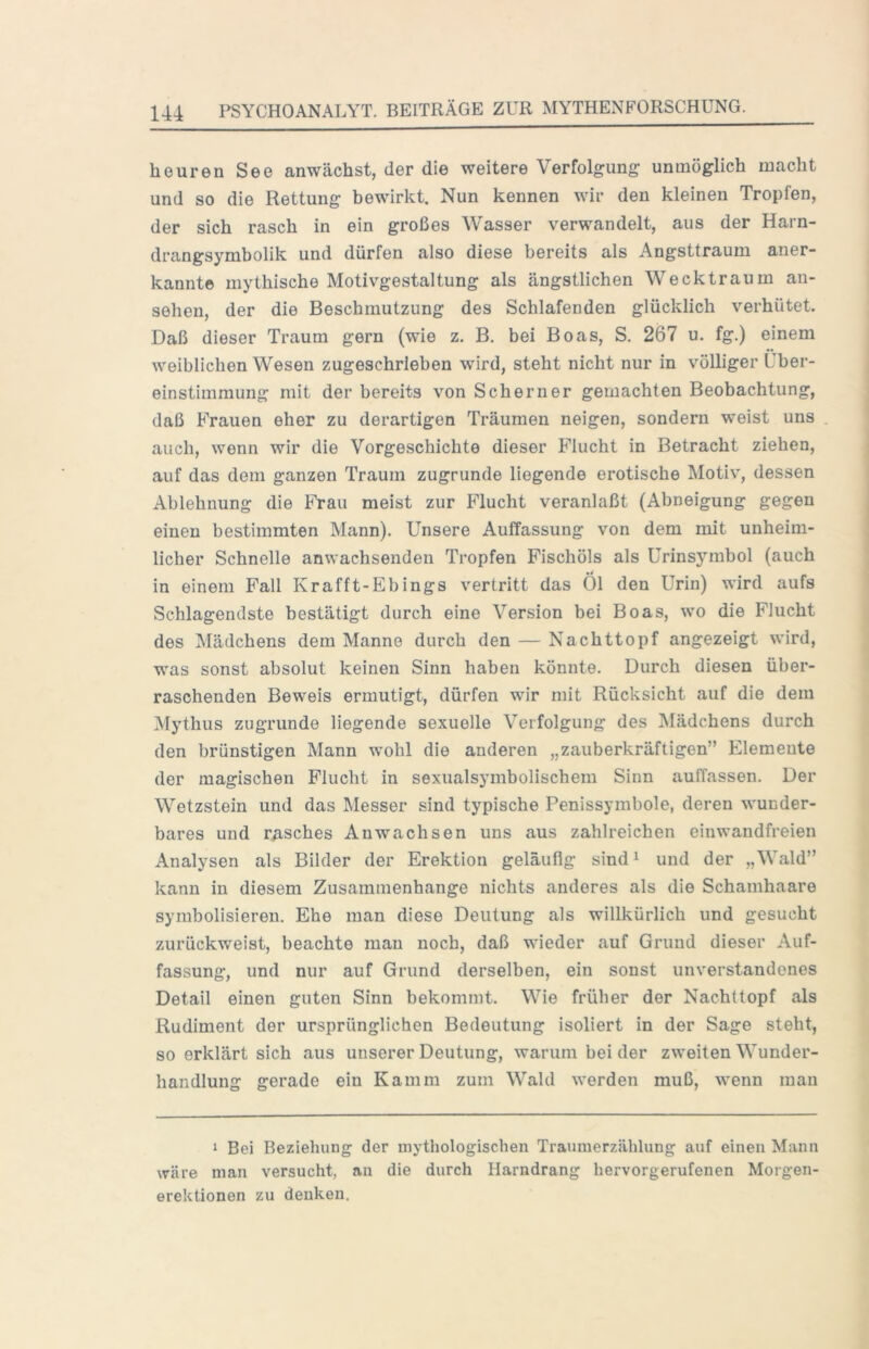 heuren See anwächst, der die weitere Verfolgung unmöglich macht und so die Rettung bewirkt. Nun kennen wir den kleinen Tropfen, der sich rasch in ein großes Wasser verwandelt, aus der Harn- drangsymbolik und dürfen also diese bereits als Angsttraum aner- kannt© mythische Motivgestaltung als ängstlichen Wecktraum an- sehen, der die Beschmutzung des Schlafenden glücklich verhütet. Daß dieser Traum gern (wie z. B. bei Boas, S. 267 u. fg.) einem weiblichen Wesen zugeschrieben wird, steht nicht nur in völliger Über- einstimmung mit der bereits von Scherner gemachten Beobachtung, daß Frauen eher zu derartigen Träumen neigen, sondern weist uns auch, wenn wir die Vorgeschichte dieser Flucht in Betracht ziehen, auf das dem ganzen Traum zugrunde liegende erotische Motiv, dessen Ablehnung die Frau meist zur Flucht veranlaßt (Abneigung gegen einen bestimmten Mann). Unsere Auffassung von dem mit unheim- licher Schnelle anwachsenden Tropfen Fischöls als Urinsymbol (auch in einem Fall Krafft-Ebings vertritt das Öl den Urin) wird aufs Schlagendste bestätigt durch eine Version bei Boas, wo die Flucht des Mädchens dem Manne durch den — Nachttopf angezeigt wird, was sonst absolut keinen Sinn haben könnte. Durch diesen über- raschenden Beweis ermutigt, dürfen wir mit Rücksicht auf die dem Mythus zugrunde liegende sexuelle Verfolgung des Mädchens durch den brünstigen Mann wohl die anderen „zauberkräftigen” Elemente der magischen Flucht in sexualsymbolischem Sinn auffassen. Der Wetzstein und das Messer sind typische Penissymbole, deren wunder- bares und rasches Anwachsen uns aus zahlreichen einwandfreien Analysen als Bilder der Erektion geläufig sind ^ und der „Wald” kann in diesem Zusammenhänge nichts anderes als die Schamhaare symbolisieren. Ehe man diese Deutung als willkürlich und gesucht zurückweist, beachte mau noch, daß wieder auf Grund dieser Auf- fassung, und nur auf Grund derselben, ein sonst unverstandenes Detail einen guten Sinn bekommt. Wie früher der Nachttopf als Rudiment der ursprünglichen Bedeutung isoliert in der Sage steht, so erklärt sich aus unserer Deutung, warum bei der zweiten Wunder- handlung gerade ein Kamm zum Wald werden muß, wenn mau 1 Bei Beziehung der mythologischen Traumerzählung auf einen Mann wäre man versucht, an die durch Harndrang hervorgerufenen Morgen- erektionen zu denken.