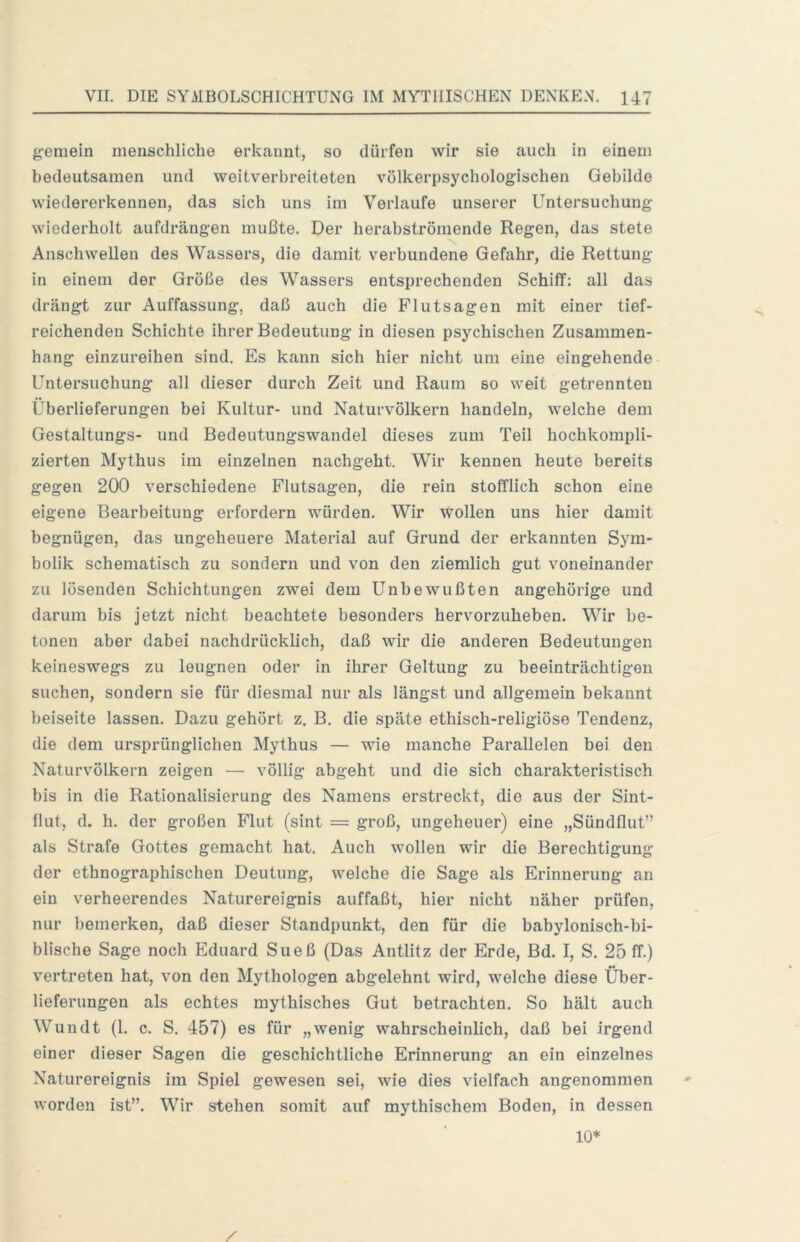 gemein menschliche erkannt, so dürfen wir sie auch in einem bedeutsamen und weitverbreiteten völkerpsychologischen Gebilde wiedererkennen, das sich uns im Verlaufe unserer Untersuchung wiederholt aufdrängen mußte. Der herabströmende Regen, das stete Anschwellen des Wassers, die damit verbundene Gefahr, die Rettung in einem der Größe des Wassers entsprechenden Schiff: all das drängt zur Auffassung, daß auch die Flutsagen mit einer tief- reichenden Schichte ihrer Bedeutung in diesen psychischen Zusammen- hang einzureihen sind. Es kann sich hier nicht um eine eingehende Untersuchung all dieser durch Zeit und Raum so weit getrennten Überlieferungen bei Kultur- und Naturvölkern handeln, welche dem Gestaltungs- und Bedeutungswandel dieses zum Teil hochkompli- zierten Mythus im einzelnen nachgeht. Wir kennen heute bereits gegen 200 verschiedene Flutsagen, die rein stofflich schon eine eigene Bearbeitung erfordern würden. Wir wollen uns hier damit begnügen, das ungeheuere Material auf Grund der erkannten Sym- bolik schematisch zu sondern und von den ziemlich gut voneinander zu lösenden Schichtungen zwei dem Unbewußten ungehörige und darum bis jetzt nicht beachtete besonders hervorzuheben. Wir be- tonen aber dabei nachdrücklich, daß wir die anderen Bedeutungen keineswegs zu leugnen oder in ihrer Geltung zu beeinträchtigen suchen, sondern sie für diesmal nur als längst und allgemein bekannt beiseite lassen. Dazu gehört z. B. die späte ethisch-religiöse Tendenz, die dem ursprünglichen Mythus — wie manche Parallelen bei den Naturvölkern zeigen — völlig abgeht und die sich charakteristisch bis in die Rationalisierung des Namens erstreckt, die aus der Sint- flut, d. h. der großen Flut (sint = groß, ungeheuer) eine „Sündflut” als Strafe Gottes gemacht hat. Auch wollen wir die Berechtigung der ethnographischen Deutung, welche die Sage als Erinnerung an ein verheerendes Naturereignis auffaßt, hier nicht näher prüfen, nur bemerken, daß dieser Standpunkt, den für die babylonisch-bi- blische Sage noch Eduard Sueß (Das Antlitz der Erde, Bd. I, S. 25 ff.) vertreten hat, von den Mythologen abgelehnt wird, welche diese Über- lieferungen als echtes mythisches Gut betrachten. So hält auch Wundt (1. c. S. 457) es für „wenig wahrscheinlich, daß bei irgend einer dieser Sagen die geschichtliche Erinnerung an ein einzelnes Naturereignis im Spiel gewesen sei, wie dies vielfach angenommen worden ist”. Wir stehen somit auf mythischem Boden, in dessen 10*