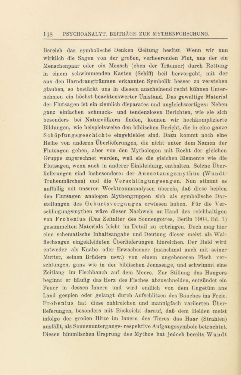 Bereich das symboUschö Denken Geltung- besitzt. Wenn wir nun wirklich die Sagen von der großen, verheerenden Flut, aus der ein Menschenpaar oder ein Mensch (eben der Träumer) durch Rettung in einem schwimmenden Kasten (Schiff) heil hervorgeht, mit der aus den Harndrangträumen erkannten Symbolik besser zu verstehen glauben, so bestärkt uns in diesem anscheinend recht kühnen Unter- nehmen ein höchst beachtenswerter Umstand. Das gewaltige Material der Flutsagen ist ein ziemlich disparates und ungleichwertiges: Neben ganz einfachen schmuck- und tendenziösen Berichten, wie sie sich besonders bei Naturvölkern finden, kennen wir hochkomplizierte Bildungen, wie beispielsweise den biblischen Bericht, die in eine ganze Schöpfungsgeschichte eingekleidet sind. Dazu kommt noch eine Reihe von anderen Überlieferungen, die nicht unter dem Namen der Flutsagen gehen, aber von den Mythologen mit Recht der gleichen Gruppe zugerechnet werden, weil sie die gleichen Elemente wie die Flutsagen, wenn auch in anderer Einkleidung, enthalten. Solche Über- lieferungen sind insbesondere: der Aussetzungsmythus (Wundt: Truhenmärchen) und die Verschlingungssagen. Nun stimmt es auffällig mit unseren Wecktraumanalysen überein, daß diese beiden den Flutsagen analogen Mythengruppen sich als symbolische Dar- stellungen des GeburtsVorganges erwiesen haben. Für die Ver- schlingungsmythen wäre dieser Nachweis an Hand des reichhaltigen von Frobenius (Das Zeitalter des Sonnengottes, Berlin 1904, Bd. 1) gesammelten Materials leicht im Detail zu erbringen. Doch mag hier eine schematische Inhaltsangabe und Deutung dieser meist als Wal- fischsagen eingekleideten Überlieferungen hinreichen. Der Held wird entweder als Knabe oder Erwachsener (manchmal auch mit seiner Mutter, seinen Brüdern usw.) von einem ungeheueren Fisch ver- schlungen, ganz wie in der biblischen Jonassage, und schwimmt eine Zeitlang im Fischbauch auf dem Meere. Zur Stillung des Hungers beginnt er häufig das Herz des Fisches abzuschneiden, entzündet ein Feuer in dessen Innern und wird endlich von dem Ungetüm ans Land gespien oder gelangt durch Aufschlitzen des Bauches ins Freie. Frobenius hat diese zahlreichen und mannigfach variierten Über- lieferungen, besonders mit Rücksicht darauf, daß dem Helden meist infolge der großen Hitze im Innern des Tieres das Haar (Strahlen) ausfällt, als Sonnenuntergangs- respektive Aufgangssymbole betrachtet. Diesen himmlischen Ursprung des Mythos hat jedoch bereits Wundt