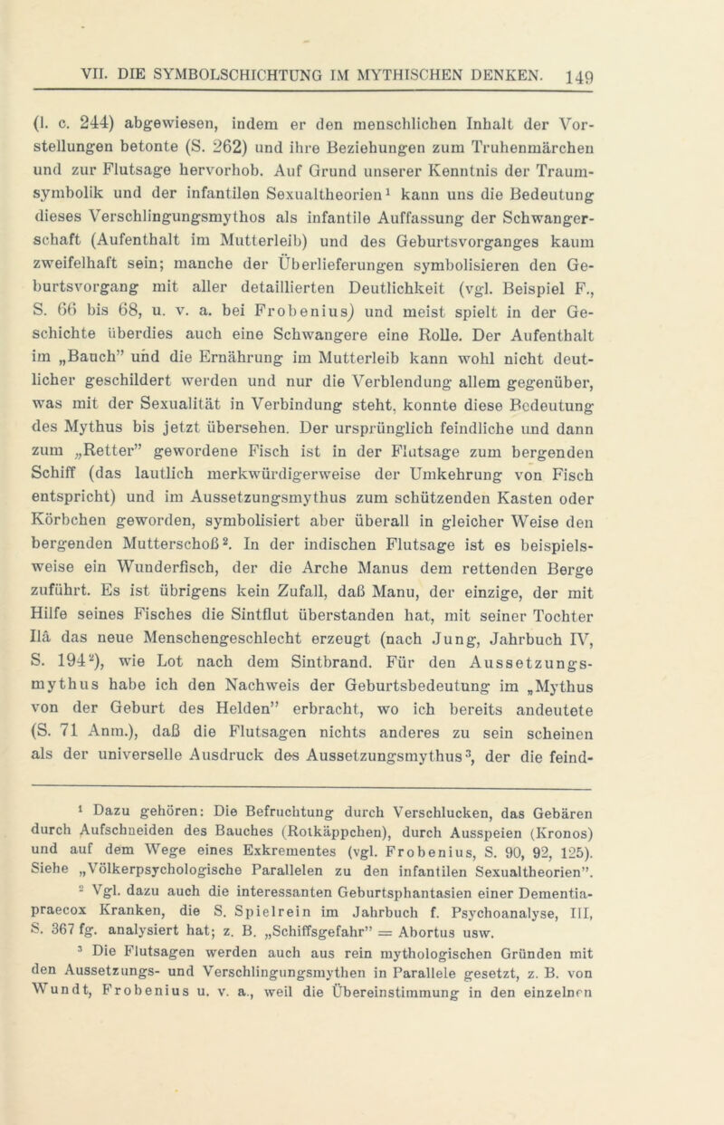 (1. c. 244) abgewiesen, indem er den menschlichen Inhalt der Vor- stellungen betonte (S. 262) und ihre Beziehungen zum Truhenmärcheu und zur Flutsage hervorhob. Auf Grund unserer Kenntnis der Traum- symbolik und der infantilen Sexualtheorien ^ kann uns die Bedeutung dieses Verschlingungsmythos als infantile Auffassung der Schwanger- schaft (Aufenthalt im Mutterleib) und des Geburtsvorganges kaum zweifelhaft sein; manche der Überlieferungen symbolisieren den Ge- hurtsvorgang mit aller detaillierten Deutlichkeit (vgl. Beispiel F., S. 66 bis 68, u. v. a. bei FrobeniusJ und meist spielt in der Ge- schichte überdies auch eine Schwangere eine Rolle. Der Aufenthalt im „Bauch” und die Ernährung im Mutterleib kann wohl nicht deut- licher geschildert werden und nur die Verblendung allem gegenüber, was mit der Sexualität in Verbindung steht, konnte diese Bedeutung des Mythus bis jetzt übersehen. Der ursprünglich feindliche imd dann zum „Retter” gewordene Fisch ist in der Flutsage zum bergenden Schiff (das lautlich merkwürdigerweise der Umkehrung von Fisch entspricht) und im Aussetzungsmythus zum schützenden Kasten oder Körbchen geworden, symbolisiert aber überall in gleicher Weise den bergenden Mutterschoß 2, In der indischen Flutsage ist es beispiels- weise ein Wiinderfisch, der die Arche Manus dem rettenden Berge zuführt. Es ist übrigens kein Zufall, daß Manu, der einzige, der mit Hilfe seines Fisches die Sintflut überstanden hat, mit seiner Tochter Hä das neue Menschengeschlecht erzeugt (nach Jung, Jahrbuch IV, S. 194‘‘‘), wie Lot nach dem Sintbrand. Für den Aussetzungs- mythus habe ich den Nachweis der Geburtsbedeutung im „Mythus von der Geburt des Helden” erbracht, wo ich bereits andeutete (S. 71 Anin.), daß die Flutsagen nichts anderes zu sein scheinen als der universelle Ausdruck de-s Aussetzungsmythus3, der die feind- 1 Dazu gehören: Die Befruchtung durch Verschlucken, das Gebären durch Aufschueiden des Bauches (Rotkäppchen), durch Ausspeien (Kronos) und auf dem Wege eines Exkrementes (vgl. Frobenius, S. 90, 92, 125). Siehe „Völkerpsychologische Parallelen zu den infantilen Sexualtheorien”. - Vgl. dazu auch die interessanten Geburtsphantasien einer Dementia- praecox Kranken, die S. Spielrein im Jahrbuch f. Ps3’^choanalyse, III, S. 367 fg. anaUsiert hat; z. B. „Schiffsgefahr” = Abortus usw. ^ Die Flutsagen werden auch aus rein mythologischen Gründen mit den Aussetzungs- und Verschlingungsmythen in Parallele gesetzt, z. B. von Wundt, Frobenius u. v. a., weil die Übereinstimmung in den einzelnen