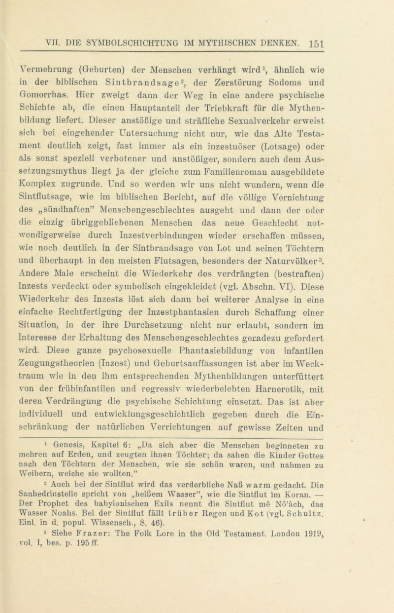 Vermehrung (Geburten) der Menschen verhängt wird ähnlich wie in der biblischen Sintbrandsage2, der Zerstörung Sodoms und Gomorrhas. Hier zweigt dann der Weg in eine andere psychische Schichte ab, die einen Hauptanteil der Triebkraft für die Mythen- bildung liefert. Dieser anstößige und sträfliche Sexualverkehr erweist sich bei eingehender Untersuchung nicht nur, wie das Alte Testa- ment deutlich zeigt, fast immer als ein inzestuöser (Lotsage) oder als sonst speziell verbotener und anstößiger, sondern auch dem Aus- setzungsmythus liegt ja der gleiche zum Familienroman ausgebildete Komplex zugrunde. Und so werden wir uns nicht wundern, wenn die Sintflutsage, wie im biblischen Bericht, auf die völlige Vernichtung des „sündhaften” Menschengeschlechtes ausgeht und dann der oder die einzig übriggebliebenen Menschen das neue Geschlecht not- wendigerweise durch Inzestverbindungen wieder erschaffen müssen, wie noch deutlich in der Sintbrandsage von Lot und seinen Töchtern und überhaupt in den meisten Flutsagen, besonders der Naturvölker Andere Male erscheint die Wiederkehr des verdrängten (bestraften) Inzests verdeckt oder symbolisch eingekleidet (vgl. Abschn. VI). Diese Wiederkehr des Inzests löst sich dann bei weiterer Analyse in eine einfache Rechtfertigung der Inzestphantasien durch Schaffung einer Situation, in der ihre Durchsetzung nicht nur erlaubt, sondern im Interesse der Erhaltung des Menschengeschlechtes geradezu gefordert wird. Diese ganze psychosexueile Phantasiebildung von infantilen Zeugungstheorien (Inzest) und Geburtsauffassungen ist aber im Weck- traura wie in den ihm entsprechenden Mythenbildungen unterfüttert von der frühinfantilen und regressiv wiederbelebten Harnerotik, mit deren Verdrängung die psychische Schichtung einsetzt. Das ist aber individuell und entwicklungsgeschichtlich gegeben durch die Ein- schränkung der natürlichen Verrichtungen auf gewisse Zeiten und * Genesis, Kapitel 6: „Da sich aber die Menschen beginneten zu mehren auf Erden, und zeugten ihnen Töchter; da sahen die Kinder Gottes nach den Töchtern der Menschen, wie sie schön waren, und nahmen zu Weibern, welche sie wollten.” 2 Auch bei der Sintflut wird das verderbliche Naß warm gedacht. Die Sanhedrinstelle spricht von „heißem Wasser”, wie die Sintflut im Koran. — Der Prophet des babylonischen Exils nennt die Sintflut m§ Nö’äch, das Wasser Noahs. Bei der Sintflut fällt trüber Regen und Kot (vgl. Schultz. Einl. in d. popul. Wissensch., S. 46). * Siehe Frazer: The Folk Lore in the Old Testament. London 1919,. vol. I, bes. p. 195 ff.