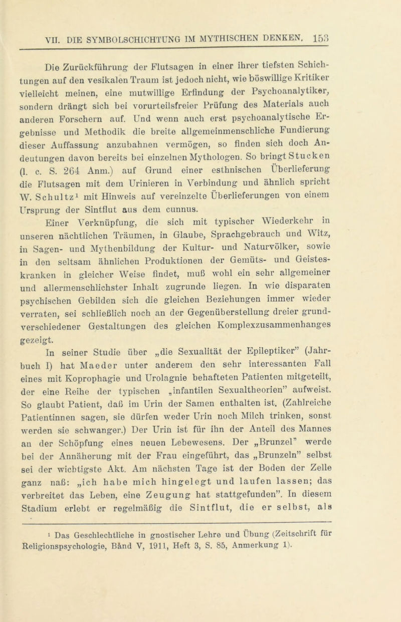 Die Zurückführung der Flutsagen in einer ihrer tiefsten Schich- tungen auf den vesikalen Traum ist jedoch nicht, wie böswillige Kritiker vielleicht meinen, eine mutwillige Erfindung der Psychoanalytiker, sondern drängt sich bei vorurteilsfreier Prüfung des Materials auch anderen Forschern auf. Und wenn auch erst psychoanalytische Er- gebnisse und Methodik die breite allgemeinmenschliche Fundierung dieser Auffassung anzubahnen vermögen, so finden sich doch An- deutungen davon bereits bei einzelnen Mythologen. So bringt Stucken (1. c. S. 264 Anm.) auf Grund einer esthnischen Überlieferung die Flutsagen mit dem Urinieren in Verbindung und ähnlich spricht W. Schultz 1 mit Hinweis auf vereinzelte Überlieferungen von einem Ursprung der Sintflut aus dem cunnus. Einer Verknüpfung, die sich mit typischer Wiederkehr in unseren nächtlichen Träumen, in Glaube, Sprachgebrauch und Witz, in Sagen- und Mythenbildung der Kultur- und Naturvölker, sowie in den seltsam ähnlichen Produktionen der Gemüts- und Geistes- kranken in gleicher Weise findet, muß wohl ein sehr allgemeiner und allermenschlichster Inhalt zugrunde liegen. In wie disparaten psychischen Gebilden sich die gleichen Beziehungen immer wieder verraten, sei schließlich noch an der Gegenüberstellung dreier grund- verschiedener Gestaltungen des gleichen Komplexzusammenhanges gezeigt. In seiner Studie über „die Sexualität der Epileptiker” (Jahr- buch I) hat Mae der unter anderem den sehr interessanten Fall eines mit Koprophagie und Urolagnie behafteten Patienten mitgeteilt, der eine Reihe der typischen „infantilen Sexualtheorien” aufweist. So glaubt Patient, daß im Urin der Samen enthalten ist. (Zahlreiche Patientinnen sagen, sie dürfen weder Urin noch Milch trinken, sonst werden sie schwanger.) Der Urin ist für ihn der Anteil des Mannes an der Schöpfung eines neuen Lebewesens. Der „Brunzel” werde bei der Annäherung mit der Frau eingeführt, das „Brunzein” selbst sei der wichtigste Akt. Am nächsten Tage ist der Boden der Zelle ganz naß: „ich habe mich hingelegt und laufen lassen; das verbreitet das Leben, eine Zeugung hat stattgefunden”. In diesem Stadium erlebt er regelmäßig die Sintflut, die er selbst, als 1 Das Geschlechtliche in gnostischer Lehre und Übung (Zeitschrift für Religionspsychologie, Bänd V, 1911, Heft 3, S. 85, Anmerkung 1).