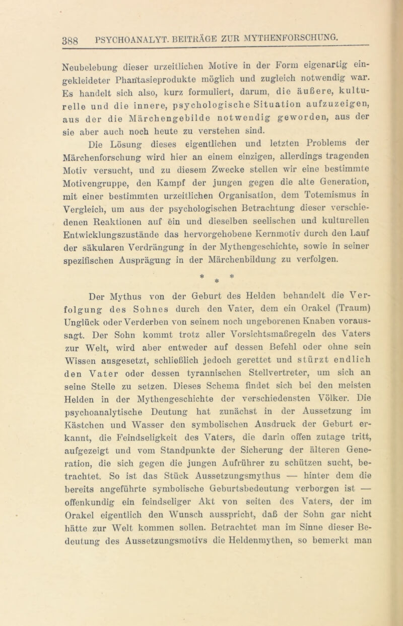 Neubelebung dieser urzeitlichen Motive in der Form eigenartig ein- gekleideter Phantasieprodukte möglich und zugleich notwendig war. Es handelt sich also, kurz formuliert, darum, die äußere, kultu- relle und die innere, psychologische Situation aufzuzeigen, aus der die Märchengebilde notwendig geworden, aus der sie aber auch noch heute zu verstehen sind. Die Lösung dieses eigentlichen und letzten Problems der Märchenforschung wird hier an einem einzigen, allerdings tragenden Motiv versucht, und zu diesem Zwecke stellen wir eine bestimmte Motiv'^engruppe, den Kampf der jungen gegen die alte Generation, mit einer bestimmten urzeitlichen Organisation, dem Totemismus in Vergleich, um aus der psychologischen Betrachtung dieser verschie- denen Reaktionen auf ein und dieselben seelischen und kulturellen Entwicklungszustände das hervorgehobene Kernmotiv durch den Lauf der säkularen Verdrängung in der Mythengeschichte, sowie in seiner spezifischen Ausprägung in der Märchenbildung zu verfolgen. * ♦ * Der Mythus von der Geburt des Helden behandelt die Ver- folgung des Sohnes durch den Vater, dem ein Orakel (Traum) Unglück oder Verderben von seinem noch ungeborenen Knaben voraus- sagt. Der Sohn kommt trotz aller Vorsichtsmaßregeln des Vaters zur Welt, wird aber entweder auf dessen Befehl oder ohne sein Wissen ausgesetzt, schließlich jedoch gerettet und stürzt endlich den Vater oder dessen tyrannischen Stellvertreter, um sich an seine Stelle zu setzen. Dieses Schema findet sich bei den meisten Helden in der Mythengeschichte der verschiedensten Völker. Die psychoanalytische Deutung hat zunächst in der Aussetzung im Kästchen und Wasser den symbolischen Ansdruck der Geburt er- kannt, die Feindseligkeit des Vaters, die darin offen zutage tritt, aufgezeigt und vom Standpunkte der Sicherung der älteren Gene- ration, die sich gegen die jungen Aufrührer zu schützen sucht, be- trachtet. So ist das Stück Aussetzungsmythus — hinter dem die bereits angeführte symbolische Geburtsbedeutung verborgen ist — offenkundig ein feindseliger Akt von seiten des Vaters, der im Orakel eigentlich den Wunsch ausspricht, daß der Sohn gar nicht hätte zur Welt kommen sollen. Betrachtet man im Sinne dieser Be- deutung des Aussetzungsmolivs die Heldenmythen, so bemerkt man