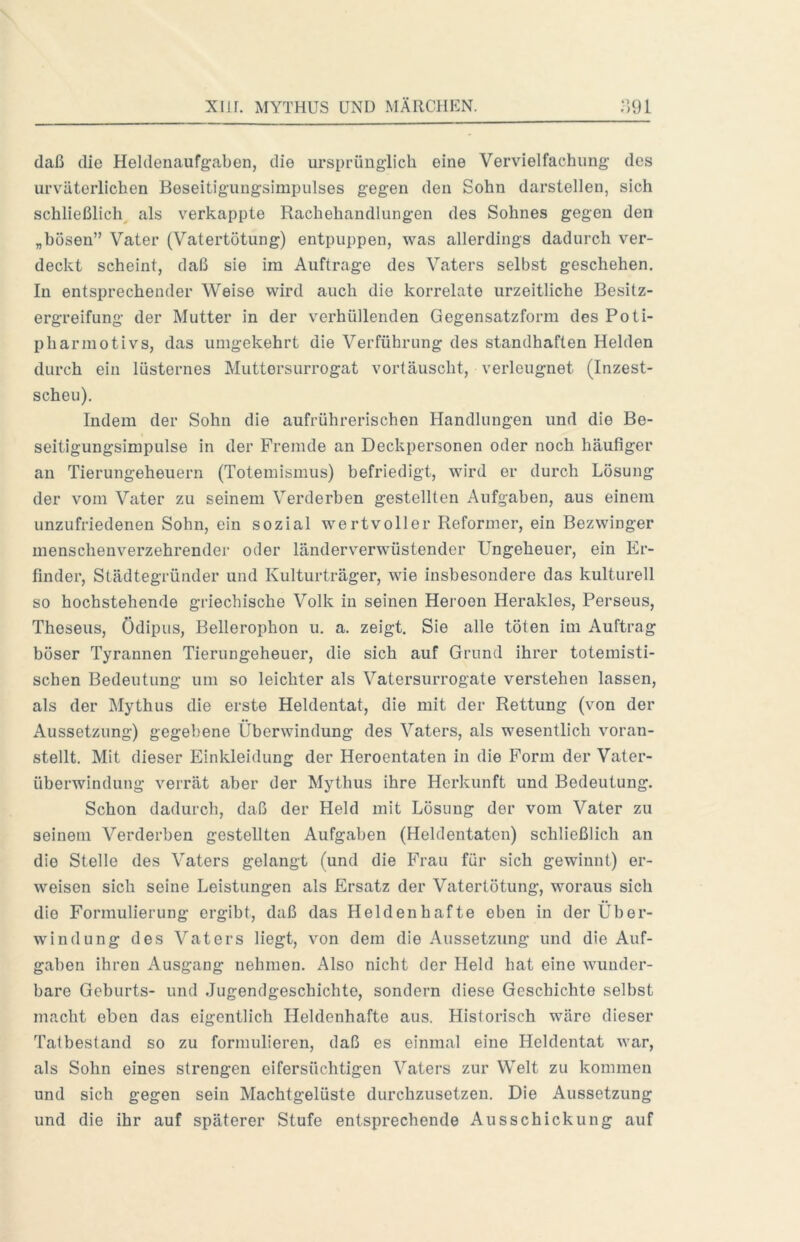 daß die Heldenaufgaben, die ursprüngiicb eine Vervielfachung des urväterlichen Beseitigungsimpulses gegen den Sohn darstellen, sich schließlich als verkappte Rachehandlungen des Sohnes gegen den „bösen” Vater {Vatertötung) entpuppen, was allerdings dadurch ver- deckt scheint, daß sie im Aufträge des Vaters selbst geschehen. In entsprechender Weise wird auch die korrelate urzeitliche Besitz- ergreifung der Mutter in der verhüllenden Gegensatzform des Poti- pharmotivs, das umgekehrt die Verführung des standhaften Helden durch ein lüsternes Muttersurrogat vortäuscht, verleugnet (Inzest- scheu). Indem der Sohn die aufrührerischen Handlungen und die Be- seitigungsimpulse in der Fremde an Deckpersonen oder noch häufiger au Tierungeheuern (Totemismus) befriedigt, wird er durch Lösung der vom Vater zu seinem Verderben gestellten Aufgaben, aus einem unzufriedenen Sohn, ein sozial wertvoller Reformer, ein Bezwinger menschenverzehrender oder länderverwüstender L^ngeheuer, ein Er- finder, Städtegründer und Kulturträger, wie insbesondere das kulturell so hochstehende griechische Volk in seinen Heroen Herakles, Perseus, Theseus, Ödipus, Bellerophon u. a. zeigt. Sie alle töten im Auftrag böser Tyrannen Tierungeheuer, die sich auf Grund ihrer totemisti- schen Bedeutung um so leichter als Vatersurrogate verstehen lassen, als der Mythus die erste Heldentat, die mit der Rettung (von der Aussetzung) gegebene Überwindung des Vaters, als wesentlich voran- stellt. Mit dieser Einkleidung der Heroentaten in die Form der Vater- überwindung verrät aber der Mythus ihre Herkunft und Bedeutung. Schon dadurch, daß der Held mit Lösung der vom Vater zu seinem Verderben gestellten Aufgaben (Heldentaten) schließlich an die Stelle des Vaters gelangt (und die Frau für sich gewinnt) er- weisen sich seine Leistungen als Ersatz der Vatertötung, woraus sich die Formulierung ergibt, daß das Heldenhafte eben in der Über- windung des Vaters liegt, von dem die Aussetzung und die Auf- gaben ihren Ausgang nehmen. Also nicht der Held hat eine wunder- bare Geburts- und Jugendgeschichte, sondern diese Geschichte selbst macht eben das eigentlich Heldenhafte aus. Historisch wäre dieser Tatbestand so zu formulieren, daß es einmal eine Heldentat war, als Sohn eines strengen eifersüchtigen Vaters zur Welt zu kommen und sich gegen sein Machtgelüste durchzusetzen. Die Aussetzung und die ihr auf späterer Stufe entsprechende Ausschickung auf