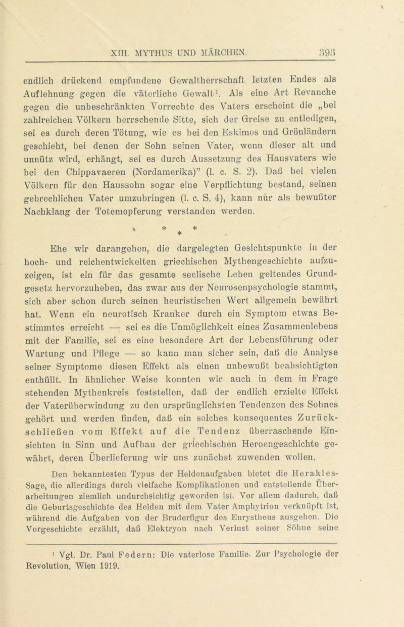 endlich drückend empfundene Gewaltherrschaft letzten Endes als Auflehnung’ gegen die väterliche GewaltU Als eine Art Revanche gegen die unbeschränkten Vorrechte des Vaters erscheint die „bei zahlreichen Völkern herrschende Sitte, sich der Greise zu entledigen, sei es durch deren Tötung, wie es bei den Eskimos und Grönländern geschieht, bei denen der Sohn seinen Vater, wenn dieser alt und unnütz wird, erhängt, sei es durch Aussetzung des Hausvaters wie bei den Chippavaeren (Nordamerika)” (1. c. S. 2). Daß bei vielen Völkern für den Haussohn sogar eine Verpflichtung bestand, seinen gebrechlichen Vater umzubringen (1. c. S. 4), kann nur als bewußter Nachklang der Totemopferung verstanden werden. * * * * Ehe wir darangehen, die dargelegten Gesichtspunkte in der hoch- und reichentwickelten griechischen Mythengeschichte aufzu- zeigen, ist ein für das gesamte seelische Leben geltendes Grund- gesetz hervorzuheben, das zwar aus der Neurosenpsychologie stammt, sich aber schon durch seinen heuristischen Wert allgemein bewährt hat. Wenn ein neurotisch Kranker durch ein Symptom etwas Be- stimmtes erreicht — sei es die Unmöglichkeit eines Zusammenlebens mit der Familie, sei es eine besondere Art der Lebensführung oder Wartung und Pflege — so kann man sicher sein, daß die Analyse seiner Symptome diesen Effekt als einen unbewußt beabsichtigten enthüllt. In ähnlicher Weise konnten wir auch in dem in Frage stehenden Mythenkreis feststellen, daß der endlich erzielte Effekt der Vaterüberwindung zu den ursprünglichsten Tendenzen des Sohnes gehört und werden finden, daß ein solches konsequentes Zurück- schließen vom Effekt auf die Tendenz überraschende Ein- « sichten in Sinn und Aufbau der griechischen Heroengeschichte ge- währt, deren Überlieferung wir uns zunächst zuwenden wollen. Den bekanntesten Typus der Heldenaufgaben bietet die Herakles- Sage, die allerdings durch vielfache Komplikationen und entstellende Über- arbeitungen ziemlich undurchsichtig geworden ist. Vor allem dadurch, daß die Geburtsgeschichte des Helden mit dem Vater Amphytrion verknüpft ist, während die Aufgaben von der Bruderfigur des Eurystheus ausgehen. Die Vorgeschichte erzählt, daß Elektryon nach Verlust seiner Söhne seine > Vgl. Dr. Paul Federn: Die vaterlose Familie. Zur Psychologie der