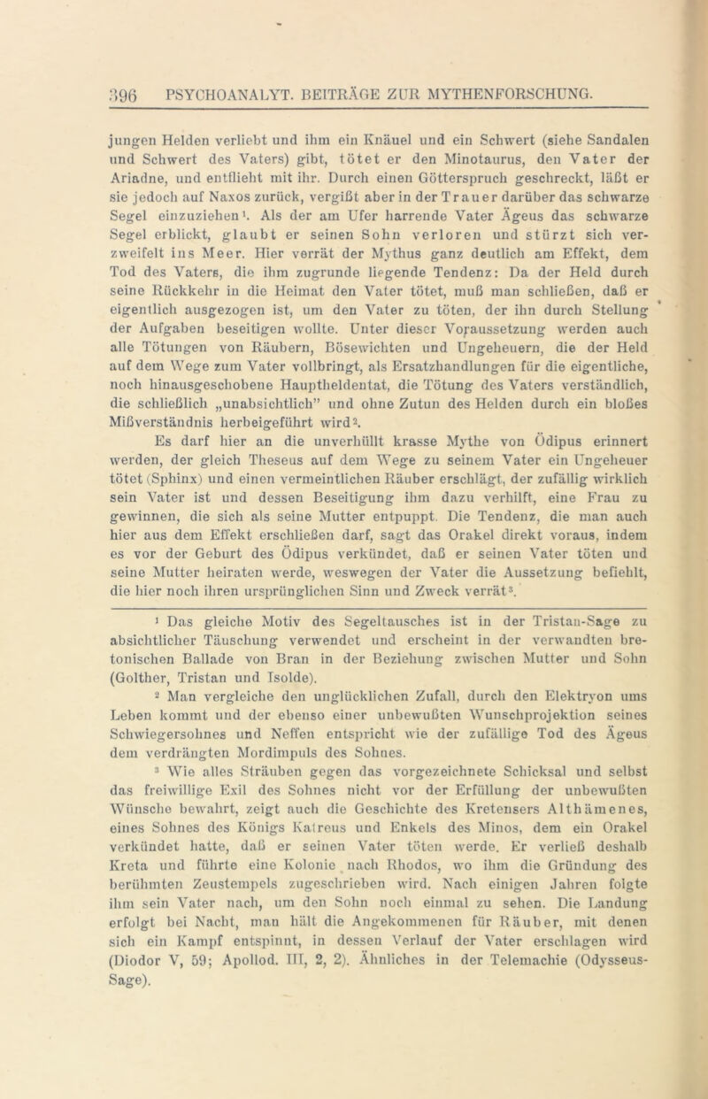 jungen Helden verliebt und ihm ein Knäuel und ein Schwert (siehe Sandalen und Schwert des Vaters) gibt, tötet er den Minotaurus, den Vater der Ariadne, und entflieht mit ihr. Durch einen Götterspruch geschreckt, läßt er sie jedoch auf Na.xos zurück, vergißt aber in der Trauer darüber das schwarze Segel einzuziehen b Als der am Ufer harrende Vater Ägeus das schwarze Segel erblickt, glaubt er seinen Sohn verloren und stürzt sich ver- zweifelt ins Meer. Hier verrät der Mythus ganz deutlich am Effekt, dem Tod des Vaters, die ihm zugrunde liegende Tendenz: Da der Held durch seine Rückkehr in die Heimat den Vater tötet, muß man schließen, daß er eigentlich ausgezogen ist, um den Vater zu töten, der ihn durch Stellung der Aufgaben beseitigen wollte. Unter dieser Voraussetzung werden auch alle Tötungen von Räubern, Bösewichten und Ungeheuern, die der Held auf dem Wege zum Vater vollbringt, als Ersatzhandlungen für die eigentliche, noch hinausgeschobene Hauptheldentat, die Tötung des Vaters verständlich, die schließlich „unabsichtlich” und ohne Zutun des Helden durch ein bloßes Mißverständnis herbeigeführt wird2. Es darf hier an die unverhüllt krasse Mythe von Ödipus erinnert werden, der gleich Theseus auf dem Wege zu seinem Vater ein Ungeheuer tötet (Sphinx) und einen vermeintlichen Räuber erschlägt, der zufällig wirklich sein Vater ist und dessen Beseitigung ihm dazu verhilft, eine Frau zu gewinnen, die sich als seine Mutter entpuppt. Die Tendenz, die man auch hier aus dem Effekt erschließen darf, sagt das Orakel direkt voraus, indem es vor der Geburt des Ödipus verkündet, daß er seinen Vater töten und seine Mutter heiraten werde, weswegen der Vater die Aussetzung befiehlt, die hier noch ihren ursprünglichen Sinn und Zweck verrät* *. J Das gleiche Motiv des Segeltausches ist in der Tristan-Sage zu absichtlicher Täuschung verwendet und erscheint in der verwandten bre- tonischen Ballade von Bran in der Beziehung zwischen Mutter und Sohn (Golther, Tristan und Isolde), 2 Man vergleiche den unglücklichen Zufall, durch den Elektryon ums Leben kommt und der ebenso einer unbewußten Wunschprojektion seines Schwiegersohnes und Neffen entspricht wie der zufällige Tod des Ägeus dem verdrängten Mordimpuls des Sohnes. * Wie alles Sträuben gegen das vorgezeichnete Schicksal und selbst das freiwillige Exil des Sohnes nicht vor der Erfüllung der unbewußten Wünsche bewahrt, zeigt nucli die Geschichte des Kretensers Althämenes, eines Sohnes des Königs Katreus und Enkels des Minos, dem ein Orakel verkündet hatte, daß er seinen Vater töten werde. Er verließ deshalb Kreta und führte eine Kolonie, nach Rhodos, wo ihm die Gründung des berühmten Zeustempels zugeschrieben wird. Nach einigen Jahren folgte ihm sein Vater nach, um den Sohn noch einmal zu sehen. Die Landung erfolgt bei Nacht, man hält die Angekommenen für Räuber, mit denen sich ein Kampf entspinnt, in dessen Verlauf der Vater erschlagen wird (Diodor V, 59; Apollod. TH, 2, 2). Ähnliches in der Telemachie (Odysseus- Sage).