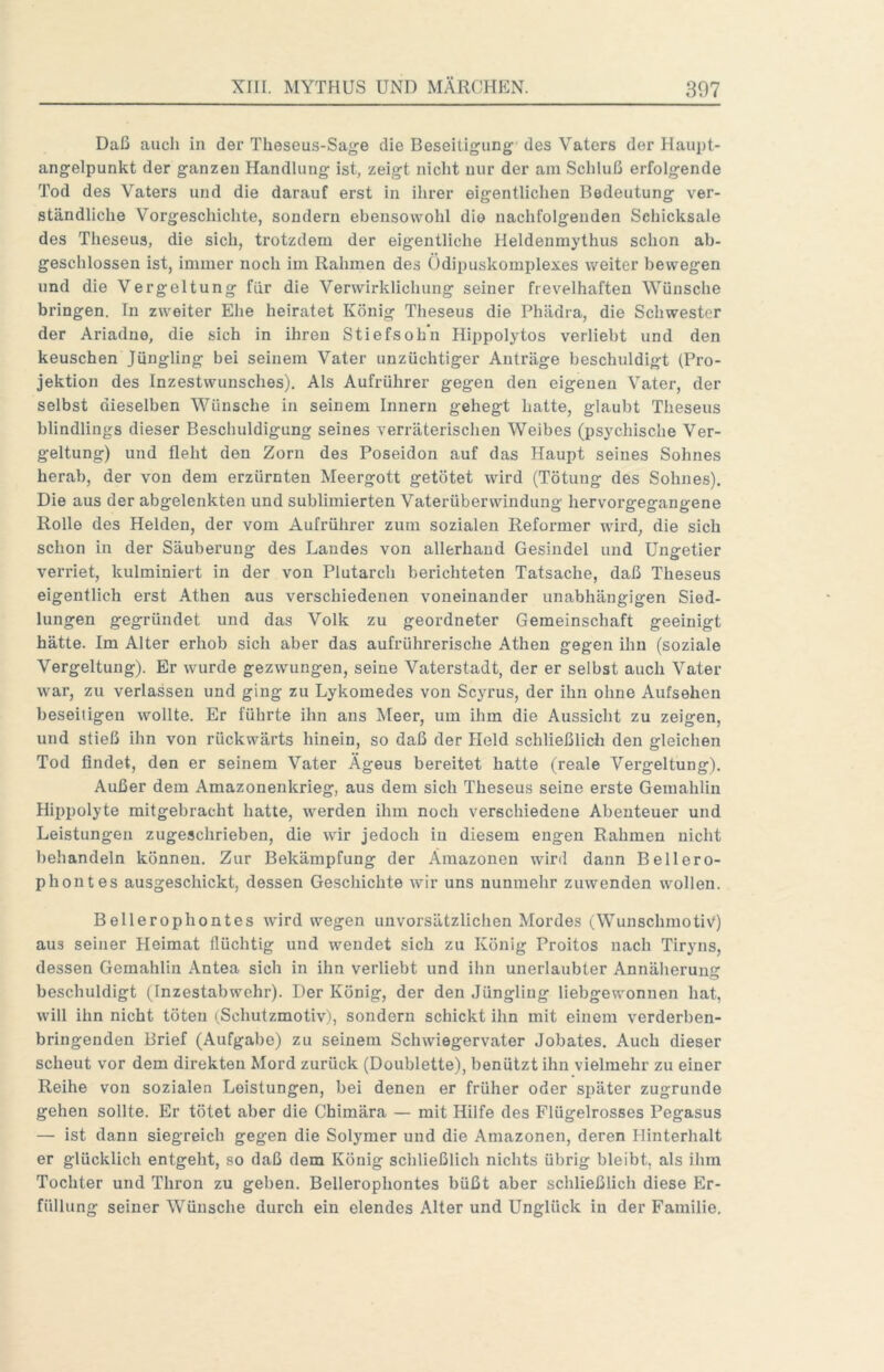 Daß auch in der Theseus-Sage die Beseitigung des Vaters der Hau^jt- angelpunkt der ganzen Handlung ist, zeigt nicht nur der am Schluß erfolgende Tod des Vaters und die darauf erst in ihrer eigentlichen Bedeutung ver- ständliche Vorgeschichte, sondern ebensowohl die nachfolgenden Schicksale des Theseus, die sich, trotzdem der eigentliche Heldenmythus schon ab- geschlossen ist, immer noch im Rahmen des Ödipuskomplexes weiter bewegen und die Vergeltung für die Verwirklichung seiner frevelhaften Wünsche bringen. In zweiter Ehe heiratet König Theseus die Phädra, die Schwester der Ariadne, die sich in ihren Stiefsohn Hippolytos verliebt und den keuschen Jüngling bei seinem Vater unzüchtiger Anträge beschuldigt (Pro- jektion des Inzestwunsches). Als Aufrührer gegen den eigenen Vater, der selbst dieselben Wünsche in seinem Innern gehegt hatte, glaubt Theseus blindlings dieser Beschuldigung seines verräterischen Weibes (psychische Ver- geltung) und fleht den Zorn des Poseidon auf das Haupt seines Sohnes herab, der von dem erzürnten Meergott getötet wird (Tötung des Sohnes). Die aus der abgelenkten und sublimierten Vaterüberwindung hervorgegangene Rolle des Helden, der vom Aufrührer zum sozialen Reformer wird, die sich schon in der Säuberung des Landes von allerhand Gesindel und Ungetier verriet, kulminiert in der von Plutarch berichteten Tatsache, daß Theseus eigentlich erst Athen aus verschiedenen voneinander unabhängigen Sied- lungen gegründet und das Volk zu geordneter Gemeinschaft geeinigt hätte. Im Alter erhob sich aber das aufrührerische Athen gegen ihn (soziale Vergeltung). Er wurde gezwungen, seine Vaterstadt, der er selbst auch Vater war, zu verlassen und ging zu Lykomedes von Scyrus, der ihn ohne Aufsehen beseitigen wollte. Er führte ihn ans Meer, um ihm die Aussicht zu zeigen, und stieß ihn von rückwärts hinein, so daß der Held schließlich den gleichen Tod findet, den er seinem Vater Ägeus bereitet hatte (reale Vergeltung). Außer dem Amazonenkrieg, aus dem sich Theseus seine erste Gemahlin Hippolyte mitgebracht hatte, werden ihm noch verschiedene Abenteuer und Leistungen zugeschrieben, die wir jedoch in diesem engen Rahmen nicht behandeln können. Zur Bekämpfung der Amazonen wird dann Bellero- phontes ausgeschickt, dessen Geschichte wir uns nunmehr zuwenden wollen. Bellerophontes wird wegen unvorsätzlichen Mordes (Wunschmotiv) aus seiner Heimat flüchtig und wendet sich zu König Proitos nach Tiryns, dessen Gemahlin Antea sich in ihn verliebt und ihn unerlaubter Annäherung beschuldigt (Inzestabwehr). Der König, der den Jüngling liebgewonnen hat, will ihn nicht töten (.Schutzmotiv), sondern schickt ihn mit einem verderben- bringenden Brief (Aufgabe) zu seinem Schwiegervater Jobates. Auch dieser scheut vor dem direkten Mord zurück (Doublette), benützt ihn vielmehr zu einer Reihe von sozialen Leistungen, bei denen er früher oder später zugrunde gehen sollte. Er tötet aber die Chimära — mit Hilfe des Flügelrosses Pegasus — ist dann siegreich gegen die Solymer und die Amazonen, deren Hinterhalt er glücklich entgeht, so daß dem König schließlich nichts übrig bleibt, als ihm Tochter und Thron zu geben, Bellerophontes büßt aber schließlich diese Er- füllung seiner Wünsche durch ein elendes Alter und Unglück in der Familie,