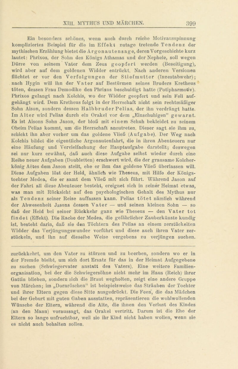 Ein besonders scliönes, wenn auch durch reiche Motivausspinnung' kompliziertes Beispiel für die im Effekt zutage tretende Tendenz der mythischen Erzählung bietetdie Argonautensage, deren Vorgeschichte kurz lautet: Phrixos, der Solin des Königs Athamas und der Nephele, soll wegen Dürre von seinem Vater dem Zeus geopfert werden (Beseitigung), wird aber auf dem goldenen Widder entrückt. Nach anderen Versionen flüchtet er vor den Verfolgungen der Stiefmutter (Inzestabwehr); nach Hygin will ihn der Vater auf Bestürmen seines Bruders Kretheus töten, dessen Frau Demodike den Phrixos beschuldigt hatte (Potipharmotiv). Phrixos gelangt nach Kolchis, wo der Widder geopfert und sein Fell auf- gehäugt wird. Dem Kretheus folgt in der Herrschaft nicht sein rechtmäßiger Sohn Aison, sondern dessen Halbbruder Pelias, der ihn verdrängt hatte. Im Alter wird Pelias durch ein Orakel vor dem „Einschuhigen” gewarnt. Es ist Aisons Sohn Jason, der bloß mit einem Schuh bekleidet zu seinem Oheim Pelias kommt, um die Herrschaft anzutreten. Dieser sagt sie ihm zu, schickt ihn aber vorher um das goldene Vließ (Aufgabe). Der Weg nach Kolchis bildet die eigentliche Argonautenfahrt, die in ihren Abenteuern nur eine Häufung und Vervielfachung der Hauptaufgabe darstellt; deswegen sei nur kurz erwähnt, daß auch diese Aufgabe selbst wieder durch eine Reihe neuer Aufgaben (Doubletten) erschwert wird, die der grausame Kolcher- könig Aetes dem Jason stellt, ehe er ihm das goldene Vließ überlassen will. Diese Aufgaben löst der Held, ähnlich wie Theseus, mit Hilfe der Königs- tochter Medea, die er samt dem Vließ mit sich führt. Während Jason auf der Fahrt all diese Abenteuer besteht, ereignet sich in seiner Heimat etwas, was man mit Rücksicht auf den psychologischen Gehalt des Mythus nur als Tendenz seiner Reise auffassen kann. Pelias tötet nämlich während der Abwesenheit Jasons dessen Vater — und seinen kleinen Sohn — so daß der Held bei seiner Rückkehr ganz wie Theseus — den Vater tot findet (Effekt). Die Rache der Medea, die gefährlicher Zauberkünste kundig ist, besteht darin, daß sie den Töchtern des Pelias an einem zerstückelten Widder das Verjüngungswunder vorführt und diese auch ihren Vater zer- stückeln, und ihn auf dieselbe Weise vergebens zu verjüngen suchen. zurückkehrt, um den Vater zu stürzen und zu beerben, sondern wo er in der Fremde bleibt, um sich dort Ersatz für das in der Heimat Aufgegebene zu suchen (Schwiegervater anstatt des Vaters). Eine w'eitere Familien- organisation, bei der die Schwiegersöhne nicht mehr im Haus (Reich) ihrer Gattin blieben, sondern sich die Braut wegholten, zeigt eine andere Gruppe von Märchen; im „Dornröschen” ist beispielsweise das Sträuben der Tochter und ihrer Eltern gegen diese Sitte ausgedrückt. Die Feen, die das Mädchen bei der Geburt mit guten Gaben ausstatten, repräsentieren die wohlwollenden Wünsche der Eltern, während die Alte, die ihnen den Verlust des Kindes (an den Mann) voraussagt, das Orakel vertritt. Darum ist die Ehe der Eltern so lange unfruchtbar, weil sie ihr Kind nicht haben wollen, wenn sie es nicht auch behalten sollen.