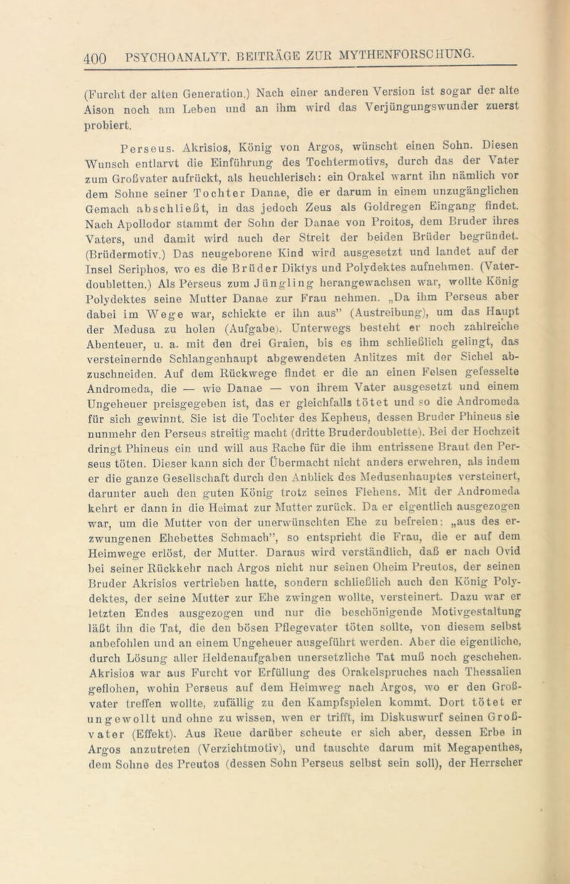 (Furclit der alten Generation.) Nach einer anderen Version ist sogar der alte Aison noch am Leben und an ihm wird das Verjüngungswunder zuerst probiert. Perseus. Akrisios, König von Argos, wünscht einen Sohn. Diesen Wunsch entlarvt die Einführung des Tochtermotivs, durch das der Vater zum Großvater aufrückt, als heuchlerisch: ein Orakel warnt ihn nämlich vor dem Sohne seiner Tochter Danae, die er darum in einem unzugänglichen Gemach abschließt, in das jedoch Zeus als Goldregen Eingang findet. Nach Apollodor stammt der Sohn der Danae von Proitos, dem Bruder ihres Vaters, und damit wird auch der Streit der beiden Brüder begründet. (Brüdermotiv.) Das neugeborene Kind wird ausgesetzt und landet auf der Insel Seriphos, wo es die Brüder Diklys und Polydektes aufnehmen. (Vater- doubletten.) Als Pdrseus zum Jüngling herangewachsen war, wollte König Polydektes seine Mutter Danae zur Frau nehmen. „Da ihm Perseus aber dabei im Wege war, schickte er ihn aus” (Austreibung), um das Haupt der Medusa zu holen (Aufgabe;. Unterwegs besteht er noch zahlreiche Abenteuer, u. a. mit den drei Graien, bis cs ihm schließlich gelingt, das versteinernde Schlangenhaupt abgewendeten Anlitzes mit der Sichel ab- zuschneiden. Auf dem Rückwege findet er die an einen Felsen gefesselte Andromeda, die — wie Danae — von ihrem Vater ausgesetzt und einem Ungeheuer iireisgegeben ist, das er gleichfalls tötet und so die Andromeda für sich gewinnt. Sie ist die Tochter des Kepheus, dessen Bruder Plfineus sie nunmehr den Perseus streitig macht (dritte Bruderdoublette). Bei der Hochzeit drinet Phineus ein und will aus Rache für die ihm entrissene Braut den Per- seus töten. Dieser kann sich der Übermacht nicht anders erwehren, als indem er die ganze Gesellschaft durch den Anblick des Medusenhauptes versteinert, darunter auch den guten König trotz seines Flehens. Mit der Andromeda kehrt er dann in die Heimat zur Mutter zurück. Da er eigentlich ausgezogen war, um die Mutter von der unerwünschten Ehe zu befreien; „aus des er- zwungenen Ehebettes Schmach”, so entspricht die Frau, die er auf dem Heimwege erlöst, der Mutter. Daraus wird verständlich, daß er nach Ovid bei seiner Rückkehr nach Argos nicht nur seinen Oheim Preutos, der seinen Bruder Akrisios vertrieben hatte, sondern schließlich auch den König Poly- dektes, der seine Mutter zur Ehe zwingen wollte, versteinert. Dazu war er letzten Endes ausgezogen und nur die beschönigende Motivgestaltung läßt ihn die Tat, die den bösen Pflegevater töten sollte, von diesem selbst anbefohlen und an einem Ungeheuer ausgeführt werden. Aber die eigentliche, durch Lösung aller Heldenaufgahen unersetzliche Tat muß noch geschehen. Akrisios war aus Furcht vor Erfüllung des Orakelspruches nach Thessalien geflohen, wohin Perseus auf dem Heimweg nach Argos, wo er den Groß- vater treffen wollte, zufällig zu den Kainpfspielen kommt. Dort tötet er ungewollt und ohne zu wissen, wen er trifft, im Diskuswurf seinen Groß- vater (Effekt). Aus Reue darüber scheute er sich aber, dessen Erbe in Argos anzutreten (Verzichtmotiv), und tauschte darum mit Megapenthes, dem Sohne des Preutos (dessen Sohn Perseus selbst sein soll), der Herrscher