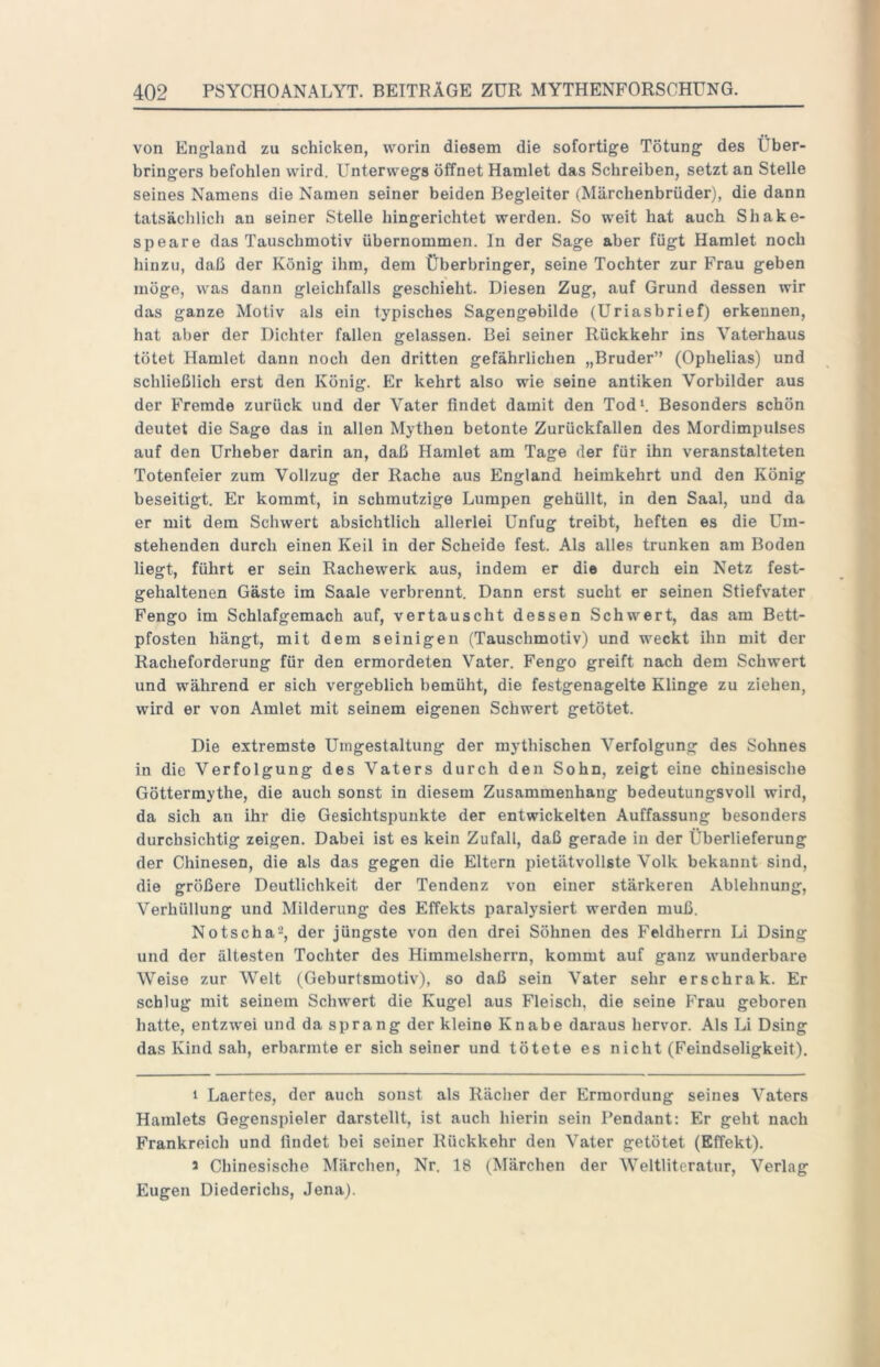 von England zu schicken, worin diesem die sofortige Tötung des Über- bringers befohlen wird. Unterwegs öffnet Hamlet das Schreiben, setzt an Stelle seines Namens die Namen seiner beiden Begleiter (Märchenbrüder), die dann tatsächlich au seiner Stelle hingerichtet werden. So weit hat auch Shake- speare das Tauschmotiv übernommen. In der Sage aber fügt Hamlet noch hinzu, daß der König ihm, dem Überbringer, seine Tochter zur Frau geben möge, was dann gleichfalls geschieht. Diesen Zug, auf Grund dessen wir das ganze Motiv als ein typisches Sagengebilde (Uriasbrief) erkennen, hat aber der Dichter fallen gelassen. Bei seiner Rückkehr ins Vaterhaus tötet Hamlet dann noch den dritten gefährlichen „Bruder” (Ophelias) und schließlich erst den König. Er kehrt also wie seine antiken Vorbilder aus der Fremde zurück und der Vater findet damit den Tod*. Besonders schön deutet die Sage das in allen Mythen betonte Zurückfallen des Mordimpulses auf den Urheber darin an, daß Hamlet am Tage der für ihn veranstalteten Totenfeier zum Vollzug der Rache aus England heimkehrt und den König beseitigt. Er kommt, in schmutzige Lumpen gehüllt, in den Saal, und da er mit dem Schwert absichtlich allerlei Unfug treibt, heften es die Um- stehenden durch einen Keil in der Scheide fest. Als alles trunken am Boden liegt, führt er sein Rachewerk aus, indem er die durch ein Netz fest- gehaltenen Gäste im Saale verbrennt. Dann erst sucht er seinen Stiefvater Fengo im Schlafgemach auf, vertauscht dessen Schwert, das am Bett- pfosten hängt, mit dem seinigen (Tauschmotiv) und weckt ihn mit der Racheforderung für den ermordeten Vater. Fengo greift nach dem Schwert und während er sich vergeblich bemüht, die festgenagelte Klinge zu ziehen, wird er von Amlet mit seinem eigenen Schwert getötet. Die extremste Umgestaltung der mythischen Verfolgung des Sohnes in die Verfolgung des Vaters durch den Sohn, zeigt eine chinesische Göttermythe, die auch sonst in diesem Zusammenhang bedeutungsvoll wird, da sich an ihr die Gesichtspunkte der entwickelten Auffassung besonders durchsichtig zeigen. Dabei ist es kein Zufall, daß gerade in der Überlieferung der Chinesen, die als das gegen die Eltern pietätvollste Volk bekannt sind, die größere Deutlichkeit der Tendenz von einer stärkeren Ablehnung, Verhüllung und Milderung des Effekts paralysiert werden muß. Notscha^, der jüngste von den drei Söhnen des Feldherrn Li Dsing und der ältesten Tochter des Himmelsherrn, kommt auf ganz wunderbare Weise zur Welt (Geburtsmotiv), so daß sein Vater sehr erschrak. Er schlug mit seinem Schwert die Kugel aus Fleisch, die seine Frau geboren hatte, entzwei und da sprang der kleine Knabe daraus hervor. Als Li Dsing das Kind sah, erbarmte er sich seiner und tötete es nicht (Feindseligkeit). * Laertes, der auch sonst als Rächer der Ermordung seines Vaters Hamlets Gegenspieler darstellt, ist auch hierin sein Pendant: Er geht nach Frankreich und findet bei seiner Rückkehr den Vater getötet (Effekt). a Chinesische Märchen, Nr. 18 (Märchen der Weltliteratur, Verlag Eugen Diederichs, Jena).