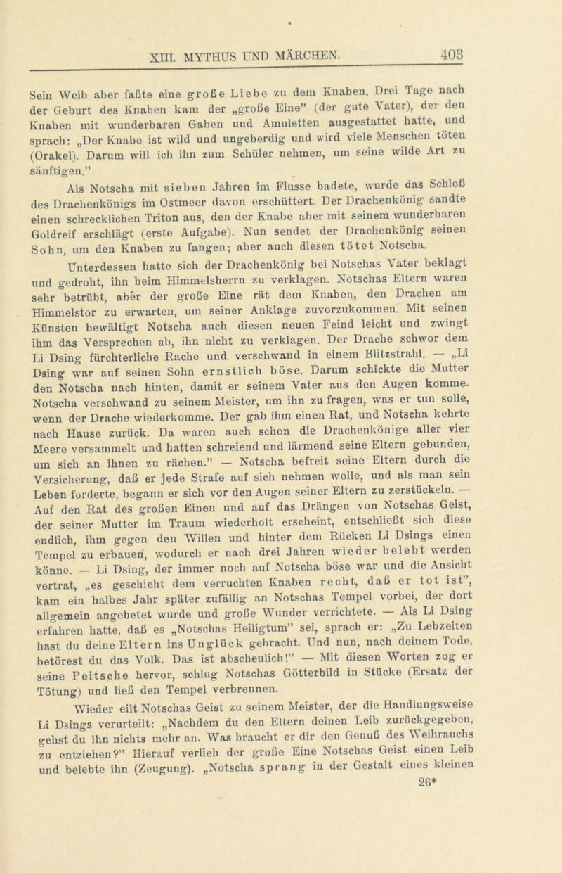 Sein Weib aber faßte eine große Liebe zu dem Knaben. Drei Tage nach der Geburt des Knaben kam der „große Eine” (der gute Vater), der den Knaben mit wunderbaren Gaben und Amuletten ausgestattet hatte, und sprach: „Der Knabe ist wild und ungeberdig und wird viele Menschen töten (Orakel). Darum will ich ihn zum Schüler nehmen, um seine wilde Art zu säuftigen.” Als Notscha mit sieben Jahren im Flusse badete, wurde das Schloß des Drachenkönigs im Ostmeer davon erschüttert. Der Drachenkönig sandte einen schrecklichen Triton aus, den der Knabe aber mit seinem wunderbaren Goldreif erscblägt (erste Aufgabe). Nun sendet der Drachenkönig seinen Sohn, um den Knaben zu fangen; aber auch diesen tötet Notscha. Unterdessen hatte sich der Drachenkönig bei Notschas Vater beklagt und gedroht, ihn beim Himmelsherrn zu verklagen. Notschas Eltern waren sehr betrübt, aber der große Eine rät dem Knaben, den Drachen am Himmelstor zu erwarten, um seiner Anklage zuvorzukommen. Mit seinen Künsten bewältigt Notscha auch diesen neuen Feind leicht und zwingt ihm das Versprechen ab, ihn nicht zu verklagen. Der Drache schwor dem Li Dsing fürchterliche Rache und verschwand in einem Blitzstrahl. „Li Dsing war auf seinen Sohn ernstlich böse. Darum schickte die Mutter den Notscha nach hinten, damit er seinem Vater aus den Augen komme. Notscha verschwand zu seinem Meister, um ihn zu fragen, was er tun solle, wenn der Drache wiederkomme. Der gab ihm einen Rat, und Notscha kehrte nach Hause zurück. Da waren auch schon die Drachenköuige aller vier Meere versammelt und hatten schreiend und lärmend seine Eltern gebunden, um sich an ihnen zu rächen.” — Notscha befreit seine Eltern durch die Versicherung, daß er jede Strafe auf sich nehmen wolle, und als man sein Leben forderte, begann er sich vor den Augen seiner Eltern zu zerstückeln. Auf den Rat des großen Einen und auf das Drängen von Notschas Geist, der seiner Mutter im Traum wiederholt erscheint, entschließt sich diese endlich, ihm gegen den Willen und hinter dem Rücken Li Dsings einen Tempel zu erbauen, Avodurch er nach drei Jahren wieder belebt werden könne. — Li Dsing, der immer noch auf Notscha böse war und die Ansicht vertrat, „es geschieht dem verruchten Knaben recht, daß er tot ist”, kam ein halbes Jahr später zufällig an Notschas Tempel vorbei, der dort allgemein angebetet wurde und große Wunder verrichtete. Als Li Dsing erfahren hatte, daß es „Notschas Heiligtum” sei, sprach er: „Zu Lebzeiten hast du deine Eltern ins Unglück gebracht. Und nun, nach deinem Tode, betörest du das Volk. Das ist abscheulich!” — Mit diesen Worten zog ei- serne Peitsche hervor, schlug Notschas Götterbild in Stücke (Ersatz der Tötung) und ließ den Tempel verbrennen. Wieder eilt Notschas Geist zu seinem Meister, der die Handlungsweise Li Dsings verurteilt: „Nachdem du den Eltern deinen Leib zurückgegeben, gehst du ihn nichts mehr an. Was braucht er dir den Genuß des Weihrauchs zu entziehen?” Hierauf verlieh der große Eine Notschas Geist einen Leib und belebte ihn (Zeugung). „Notscha sprang in der Gestalt eines kleinen 26*