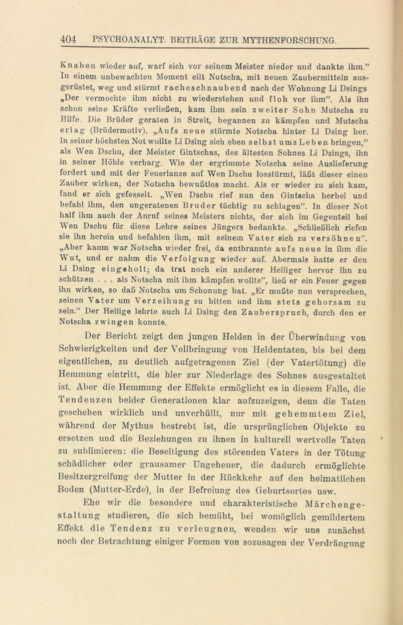 Knaben wiederauf, warf sich vor seinem Meister nieder und dankte ihm.” In einem unbewachten Moment eilt Notscha, mit neuen Zaubermitteln aus- gerüstet, weg und stürmt racheschnaubend nach der Wohnung Li Dsings „Der vermochte ihm nicht zu wiederstehen und floh vor ihm”. Als ihn schon seine Kräfte verließen, kam ihm sein zweiter Sohn Mutscha zu Hilfe. Die Brüder geraten in Streit, begannen zu kämpfen und Mutscha erlag (Brüdermotiv). „Aufs neue stürmte Notscha hinter Li Dsing her. In seiner höchsten Not wollte Li Dsing sich eben selbst ums Leb en bringen,” als Wen Dschu, der Meister Gintschas, des ältesten Sohnes Li Dsings, ihn in seiner Höhle verbarg. Wie der ergrimmte Notscha seine Auslieferung fordert und mit der Feuerlanze auf Wen Dschu losstürmt, läßt dieser einen Zauber wirken, der Notscha bewußtlos macht. Als er wieder zu sich kam, fand er sich gefesselt. „Wen Dschu rief nun den Gintscha herbei und befahl ihm, den ungeratenen Bruder tüchtig zu schlagen”. In dieser Not half ihm auch der Anruf seines Meisters nichts, der sich im Gegenteil bei Wen Dschu für diese Lehre seines Jüngers bedankte. „Schließlich riefen sie ihn herein und befahlen ihm, mit seinem Vater sich zu versöhnen”. „Aber kaum war Notscha wieder frei, da entbrannte aufs neue in ihm die Wut, und er nahm die Verfolgung wieder auf. Abermals hatte er den Li Dsing eingeholt; da trat noch ein anderer Heiliger hervor ihn zu schützen ... als Notscha mit ihm kämpfen wollte”, ließ er ein Feuer gegen ihn wirken, so daß Notscha um Schonung bat. „Er mußte nun versprechen, seinen Vater um Verzeihung zu bitten und ihm stets gehorsam zu sein.” Der Heilige lehrte auch Li Dsing den Zauberspruch, durch den er Notscha zwingen konnte. Der Bericht zeigt den jungen Helden in der Überwindung von Schwierigkeiten und der Vollbringung von Heldentaten, bis bei dem eigentlichen, zu deutlich aufgetragenen Ziel (der Vatertötung) die Hemmung eintritt, die hier zur Niederlage des Sohnes ausgestaltet ist. Al)er die Hemmung der Effekte ermöglicht es in diesem Falle, die Tendenzen beider Generationen klar aufzuzeigen, denn die Taten geschehen wirklich und unverhüllt, nur mit gehemmtem Ziel, während der Mythus bestrebt ist, die ursprünglicben Objekte zu ersetzen und die Beziehungen zu ihnen in kulturell wertvolle Taten zu sublimieren: die Beseitigung des störenden Vaters in der Tötung schädlicher oder grausamer Ungeheuer, die dadurch ermöglichte Besitzergreifung der Mutter in der Rückkehr auf den heimatlichen Boden (Mutter-Erde), in der Befreiung des Geburtsortes usw. Ehe wir die besondere und charakteristische Märchenge- staltung studieren, die sich bemüht, bei womöglich gemildertem Effekt die Tendenz zu verleugnen, wenden wir uns zunächst noch der Betrachtung einiger Formen von sozusagen der Verdrängung