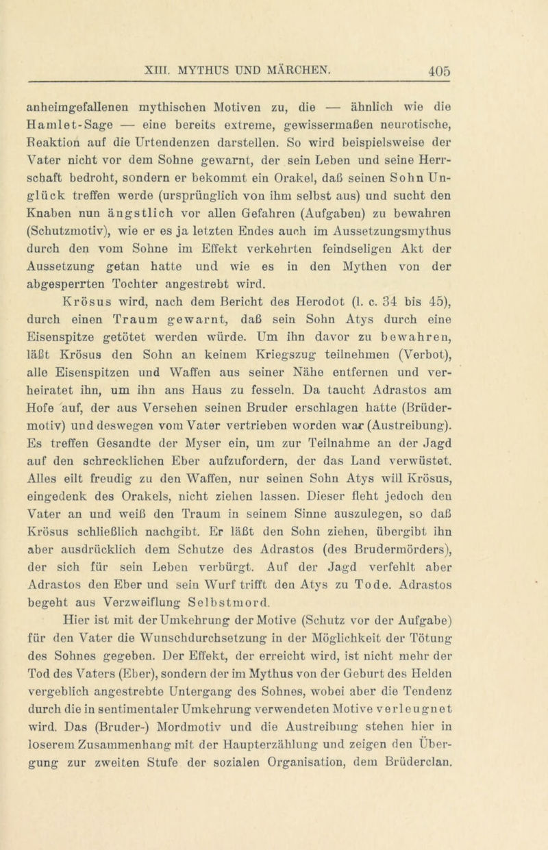 anheimgefallenen mythischen Motiven zu, die — ähnlich wie die Ha ml et-Sage — eine bereits extreme, gewissermaßen neurotische, Reaktion auf die Urtendenzen darstellen. So wird beispielsweise der Vater nicht vor dem Sohne gewarnt, der sein Leben und seine Herr- schaft bedroht, sondern er bekommt ein Orakel, daß seinen Sohn Un- glück treffen werde (ursprünglich von ihm selbst aus) und sucht den Knaben nun ängstlich vor allen Gefahren (Aufgaben) zu bewahren (Schutzmotiv), wie er es ja letzten Endes auch im Aussetzungsmythus durch den vom Sohne im Effekt verkehrten feindseligen Akt der Aussetzung getan hatte und wie es in den Mythen von der abgesperrten Tochter angestrebt wird. Krösus wird, nach dem Bericht des Herodot (1. c. 34 bis 45), durch einen Traum gewarnt, daß sein Sohn Atys durch eine Eisenspitze getötet werden würde. Um ihn davor zu bewahren, läßt Krösus den Sohn an keinem Kriegszug teilnehmen (Verbot), alle Eisenspitzen und Waffen aus seiner Nähe entfernen und ver- heiratet ihn, um ihn ans Haus zu fesseln. Da taucht Adrastos am Hofe auf, der aus Versehen seinen Bruder erschlagen hatte (Brüder- motiv) und deswegen vom Vater vertrieben worden war (Austreibung). Es treffen Gesandte der Myser ein, um zur Teilnahme an der Jagd auf den schrecklichen Eber aufzufordern, der das Land verwüstet. Alles eilt freudig zu den Waffen, nur seinen Sohn Atys will Krösus, eingedenk des Orakels, nicht ziehen lassen. Dieser fleht jedoch den Vater an und weiß den Traum in seinem Sinne auszulegen, so daß Krösus schließlich nachgibt. Er läßt den Sohn ziehen, übergibt ihn aber ausdrücklich dem Schutze des Adrastos (des Brudermörders), der sich für sein Leben verbürgt. Auf der Jagd verfehlt aber Adrastos den Eber und sein Wurf trifft den Atys zu Tode. Adrastos begeht aus Verzweiflung Selbstmord. Hier ist mit der Umkehrung der Motive (Schutz vor der Aufgabe) für den Vater die Wunschdurchsetzung in der Möglichkeit der Tötung des Sohnes gegeben. Der Effekt, der erreicht wird, ist nicht mehr der Tod des Vaters (Eber), sondern der im Mythus von der Geburt des Helden vergeblich angestrebte Untergang des Sohnes, wobei aber die Tendenz durch die in sentimentaler Umkehrung verwendeten Motive verleugnet wird. Das (Bruder-) Mordmotiv und die Austreibung stehen hier in loserem Zusammenhang mit der Haupterzählung und zeigen den Uber- gung zur zweiten Stufe der sozialen Organisation, dem Brüderclan.