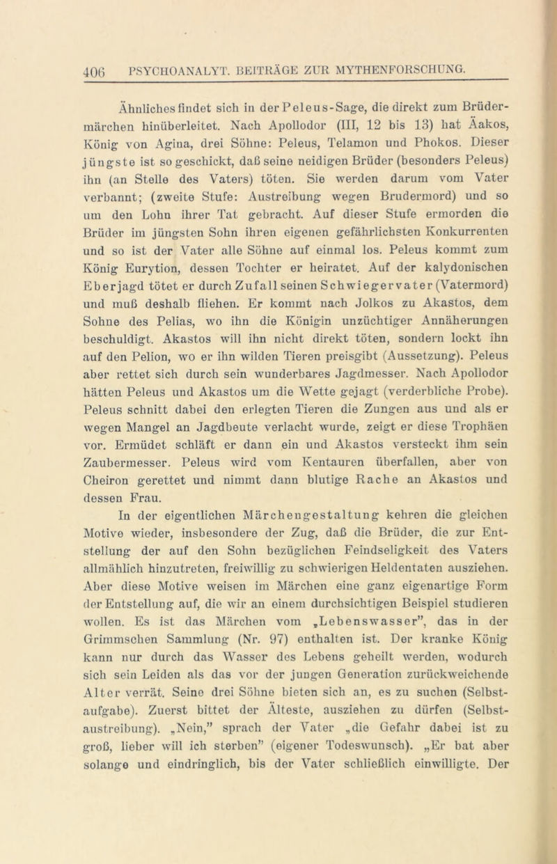 Ähnliches findet sich in der Peleus-Sage, die direkt zum Brüder- niärchen hinüberleitet. Nach Apollodor (III, 12 bis 13) hat Äakos, König von Agina, drei Söhne: Peleus, Telamon und Phokos. Dieser jüngste ist so geschickt, daß seine neidigen Brüder (besonders Peleus) ihn (an Stelle des Vaters) töten. Sie werden darum vom Vater verbannt; (zweite Stufe: Austreibung wegen Brudermord) und so um den Lohn ihrer Tat gebracht. Auf dieser Stufe ermorden die Brüder im jüngsten Sohn ihren eigenen gefährlichsten Konkurrenten und so ist der Vater alle Söhne auf einmal los. Peleus kommt zum König Eurytion, dessen Tochter er heiratet. Auf der kalydonischen Eber jagd tötet er durch Zufall seinen Schwiegervater (Vatermord) und muß deshalb fliehen. Er kommt nach Jolkos zu Akastos, dem Sohne des Pelias, wo ihn die Königin unzüchtiger Annäherungen beschuldigt. Akastos will ihn nicht direkt töten, sondern lockt ihn auf den Pelion, wo er ihn wilden Tieren preisgibt (Aussetzung). Peleus aber rettet sich durch sein wunderbares Jagdmesser. Nach Apollodor hätten Peleus und Akastos um die Wette gejagt (verderbliche Probe). Peleus schnitt dabei den erlegten Tieren die Zungen aus und als er wegen Mangel an Jagdbeute verlacht wurde, zeigt er diese Trophäen vor. Ermüdet schläft er dann ein und Akastos versteckt ihm sein Zaubermesser. Peleus wird vom Kentauren überfallen, aber von Cheiron gerettet und nimmt dann blutige Rache an Akastos und dessen Frau. In der eigentlichen Märchengestaltung kehren die gleichen Motive wieder, insbesondere der Zug, daß die Brüder, die zur Ent- stellung der auf den Sohn bezüglichen Feindseligkeit des Vaters allmählich hinzutreten, freiwillig zu schwierigen Heldentaten ausziehen. Aber diese Motive weisen im Märchen eine ganz eigenartige Form der Entstellung auf, die wir an einem durchsichtigen Beispiel studieren wollen. Es ist das Märchen vom .Lebenswasser”, das in der Grimmschen Sammlung (Nr. 97) enthalten ist. Der kranke König kann nur durch das Wasser des Lebens geheilt werden, wodurch sich sein Leiden als das vor der jungen Generation zurückweichende Alter verrät. Seine drei Söhne bieten sich an, es zu suchen (Selbst- aufgabe). Zuerst bittet der Älteste, ausziehen zu dürfen (Selbst- austreibung). „Nein,” sprach der Vater „die Gefahr dabei ist zu groß, lieber will ich sterben” (eigener Todeswunsch). „Er bat aber solange und eindringlich, bis der Vater schließlich einwilligte. Der