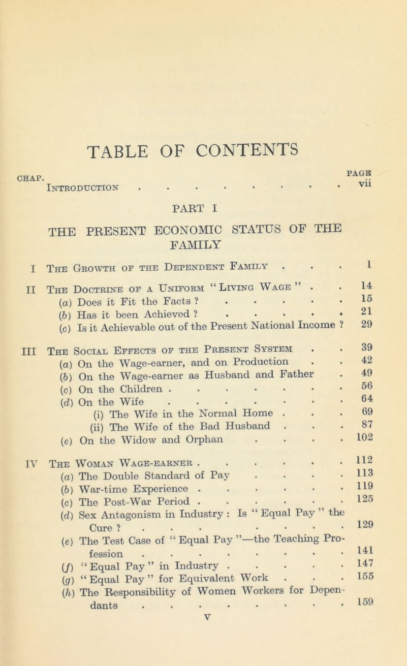 TABLE OF CONTENTS CHAP. Introduction PART I THE PRESENT ECONOMIC STATUS OF THE FAMILY I The Growth of the Dependent Family . II The Doctrine of a Uniform “Living Wage ” . (a) Does it Fit the Facts ? ..... (b) Has it been Achieved ? ..... (c) Is it Achievable out of the Present National Income ? III The Social Effects of the Present System (a) On the Wage-earner, and on Production (b) On the Wage-earner as Husband and Father (c) On the Children .....•• (d) On the Wife ....... (i) The Wife in the Normal Home . (ii) The Wife of the Bad Husband . (e) On the Widow and Orphan . . . . IV The Woman Wage-earner ...... (a) The Double Standard of Pay .... (5) War-time Experience ...... (c) The Post-War Period (d) Sex Antagonism in Industry : Is “ Equal Pay ” the Cure ? .... (e) The Test Case of “ Equal Pay ’’—the Teaching Pro- fession ..•••••* (/) “ Equal Pay ” in Industry . (<7) “Equal Pay” for Equivalent Work (h) The Responsibility of Women Workers for Depen- dants ....•••• PAGE vii l 14 15 21 29 39 42 49 56 64 69 87 102 112 113 119 125 129 141 147 155 159