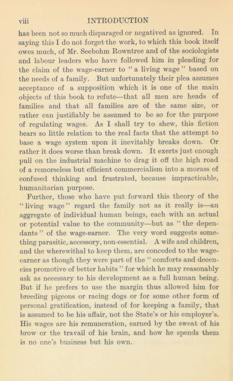 has been not so much disparaged or negatived as ignored. In saying this I do not forget the work, to which this book itself owes much, of Mr. Seebohm Rowntree and of the sociologists and labour leaders who have followed him in pleading for the claim of the wage-earner to “ a living wage” based on the needs of a family. But unfortunately their plea assumes acceptance of a supposition which it is one of the main objects of this book to refute—that all men are heads of families and that all families are of the same size, or rather can justifiably be assumed to be so for the purpose of regulating wages. As I shall try to shew, this fiction bears so little relation to the real facts that the attempt to base a wage system upon it inevitably breaks down. Or rather it does worse than break down. It exerts just enough pull on the industrial machine to drag it off the high road of a remorseless but efficient commercialism into a morass of confused thinking and frustrated, because impracticable, humanitarian purpose. Further, those who have put forward this theory of the “living wage” regard the family not as it really is—an aggregate of individual human beings, each with an actual or potential value to the community—but as “ the depen- dants ” of the wage-earner. The very word suggests some- thing parasitic, accessory, non-essential. A wife and children, and the wherewithal to keep them, are conceded to the wage- earner as though they were part of the “ comforts and decen- cies promotive of better habits ” for which he may reasonably ask as necessary to his development as a full human being. But if he prefers to use the margin thus allowed him for breeding pigeons or racing dogs or for some other form of personal gratification, instead of for keeping a family, that is assumed to be his affair, not the State’s or his employer's. His wages are his remuneration, earned by the s^veat of his brow or the travail of his brain, and how he spends them is no one’s business but his own.